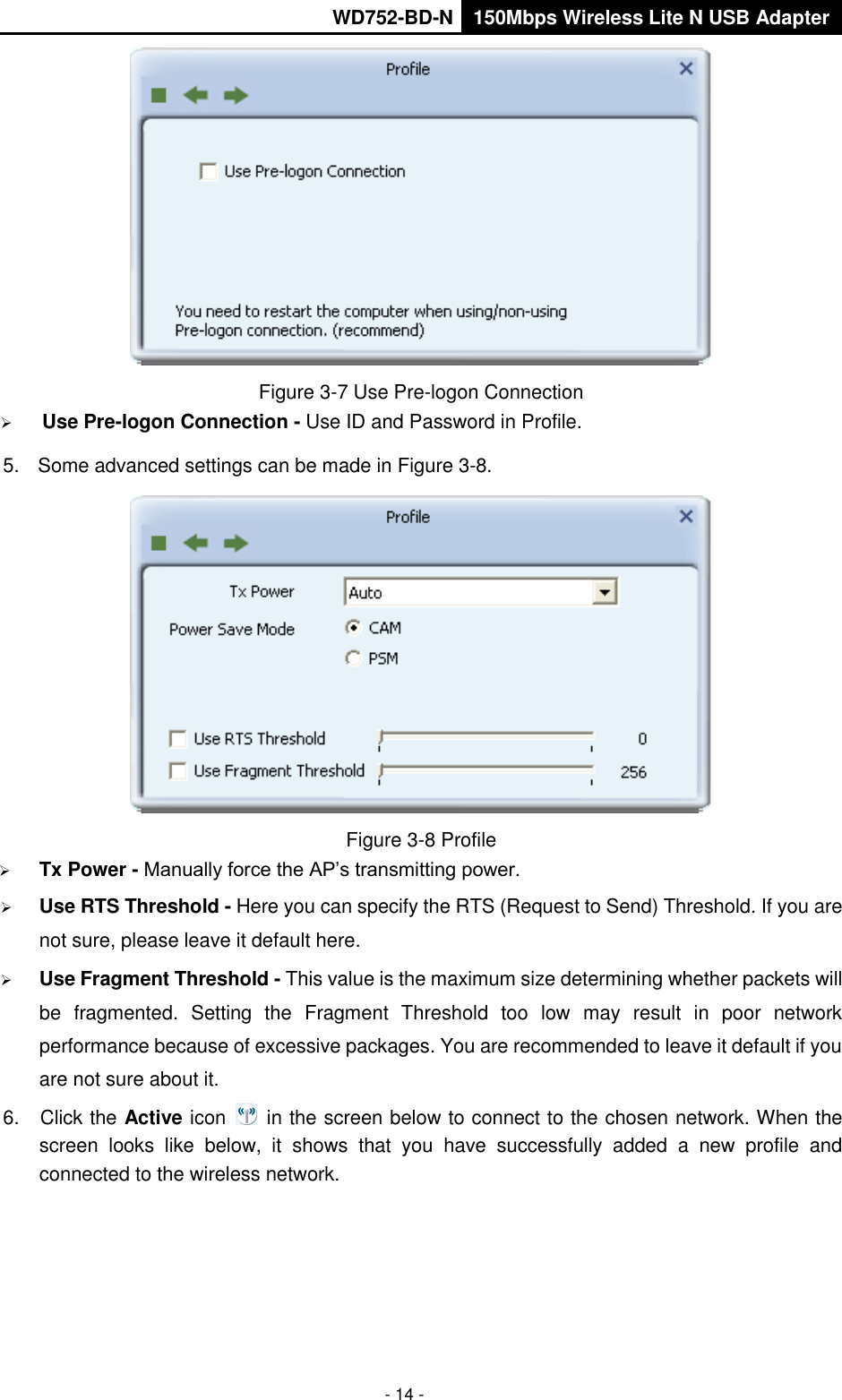       WD752-BD-N 150Mbps Wireless Lite N USB Adapter  - 14 -  Figure 3-7 Use Pre-logon Connection  Use Pre-logon Connection - Use ID and Password in Profile. 5.  Some advanced settings can be made in Figure 3-8.  Figure 3-8 Profile  Tx Power - Manually force the AP’s transmitting power.  Use RTS Threshold - Here you can specify the RTS (Request to Send) Threshold. If you are not sure, please leave it default here.  Use Fragment Threshold - This value is the maximum size determining whether packets will be  fragmented.  Setting  the  Fragment  Threshold  too  low  may  result  in  poor  network performance because of excessive packages. You are recommended to leave it default if you are not sure about it.   6.  Click the Active icon    in the screen below to connect to the chosen network. When the screen  looks  like  below,  it  shows  that  you  have  successfully  added  a  new  profile  and connected to the wireless network.   