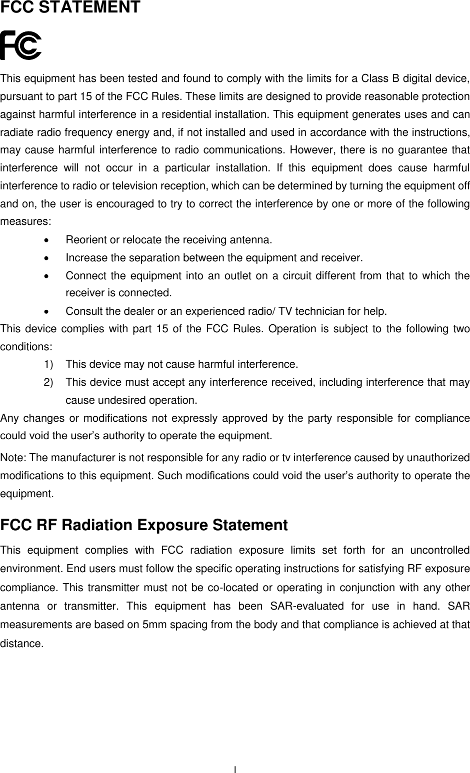  I FCC STATEMENT  This equipment has been tested and found to comply with the limits for a Class B digital device, pursuant to part 15 of the FCC Rules. These limits are designed to provide reasonable protection against harmful interference in a residential installation. This equipment generates uses and can radiate radio frequency energy and, if not installed and used in accordance with the instructions, may cause harmful interference to radio communications. However, there is no guarantee that interference  will  not  occur  in  a  particular  installation.  If  this  equipment  does  cause  harmful interference to radio or television reception, which can be determined by turning the equipment off and on, the user is encouraged to try to correct the interference by one or more of the following measures:   Reorient or relocate the receiving antenna.   Increase the separation between the equipment and receiver.   Connect the equipment into an outlet on a circuit different from that to which the receiver is connected.     Consult the dealer or an experienced radio/ TV technician for help. This device complies with part 15 of the FCC Rules. Operation is subject to the following two conditions: 1)  This device may not cause harmful interference. 2)  This device must accept any interference received, including interference that may cause undesired operation. Any changes or modifications not expressly approved by the party responsible for compliance could void the user’s authority to operate the equipment. Note: The manufacturer is not responsible for any radio or tv interference caused by unauthorized modifications to this equipment. Such modifications could void the user’s authority to operate the equipment. FCC RF Radiation Exposure Statement This  equipment  complies  with  FCC  radiation  exposure  limits  set  forth  for  an  uncontrolled environment. End users must follow the specific operating instructions for satisfying RF exposure compliance. This transmitter must not be co-located or operating in conjunction with any other antenna  or  transmitter.  This  equipment  has  been  SAR-evaluated  for  use  in  hand.  SAR measurements are based on 5mm spacing from the body and that compliance is achieved at that distance.   