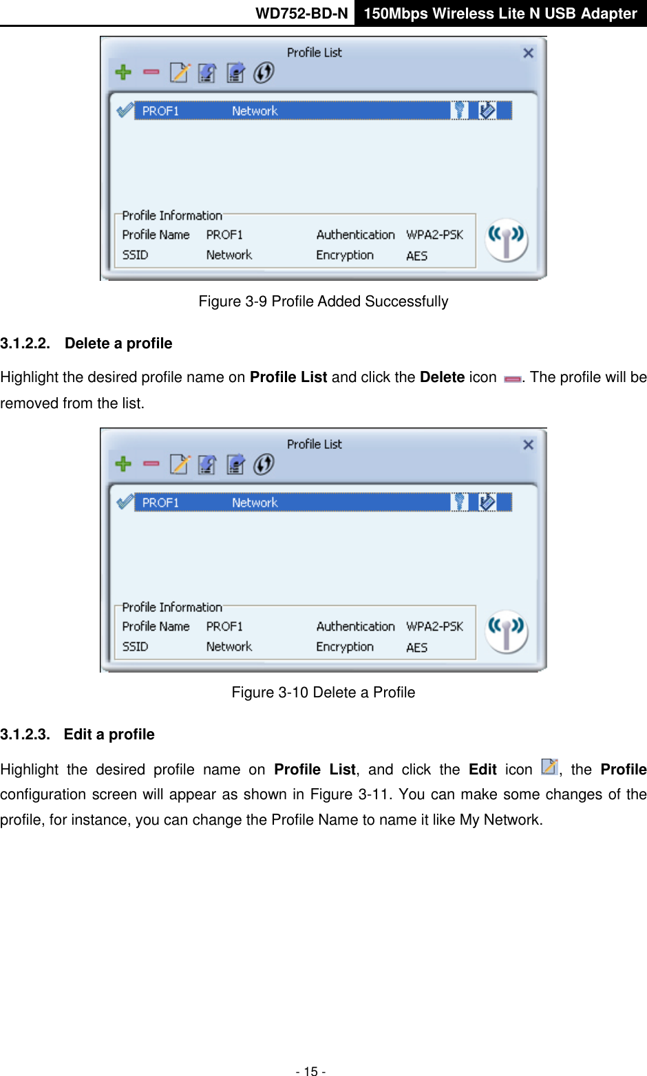       WD752-BD-N 150Mbps Wireless Lite N USB Adapter  - 15 -  Figure 3-9 Profile Added Successfully 3.1.2.2.  Delete a profile Highlight the desired profile name on Profile List and click the Delete icon  . The profile will be removed from the list.    Figure 3-10 Delete a Profile 3.1.2.3.  Edit a profile Highlight  the  desired  profile  name  on  Profile  List,  and  click  the  Edit  icon  ,  the  Profile configuration screen will appear as shown in Figure 3-11. You can make some changes of the profile, for instance, you can change the Profile Name to name it like My Network.   