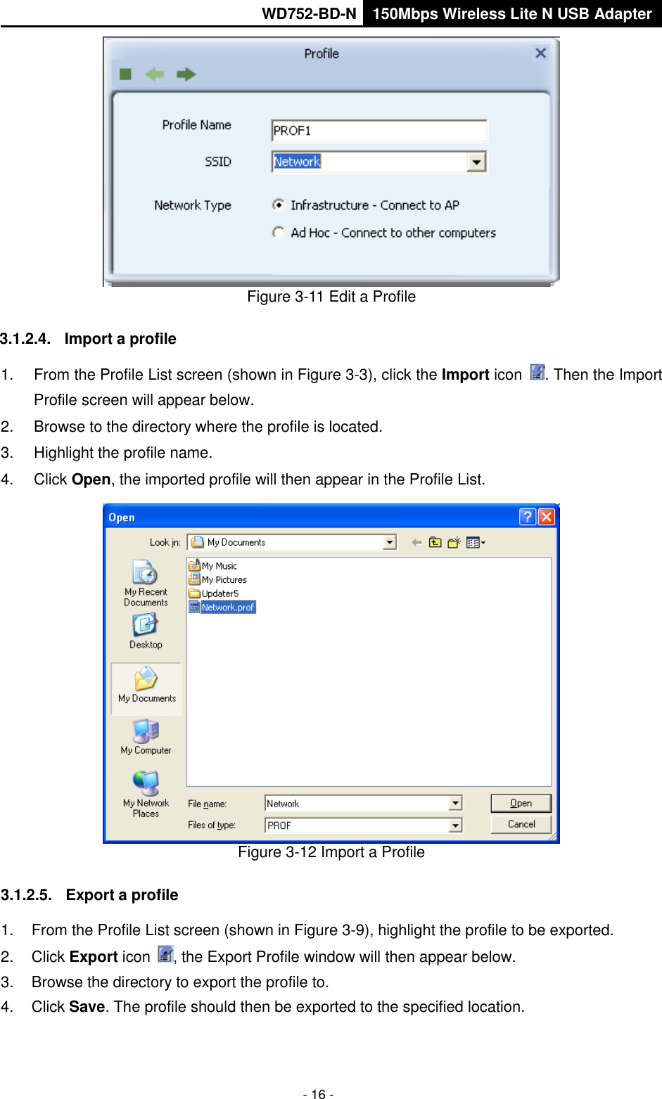       WD752-BD-N 150Mbps Wireless Lite N USB Adapter  - 16 -  Figure 3-11 Edit a Profile 3.1.2.4.  Import a profile 1.  From the Profile List screen (shown in Figure 3-3), click the Import icon  . Then the Import Profile screen will appear below. 2.  Browse to the directory where the profile is located. 3.  Highlight the profile name. 4.  Click Open, the imported profile will then appear in the Profile List.  Figure 3-12 Import a Profile 3.1.2.5.  Export a profile 1.  From the Profile List screen (shown in Figure 3-9), highlight the profile to be exported. 2.  Click Export icon  , the Export Profile window will then appear below. 3.  Browse the directory to export the profile to. 4.  Click Save. The profile should then be exported to the specified location. 