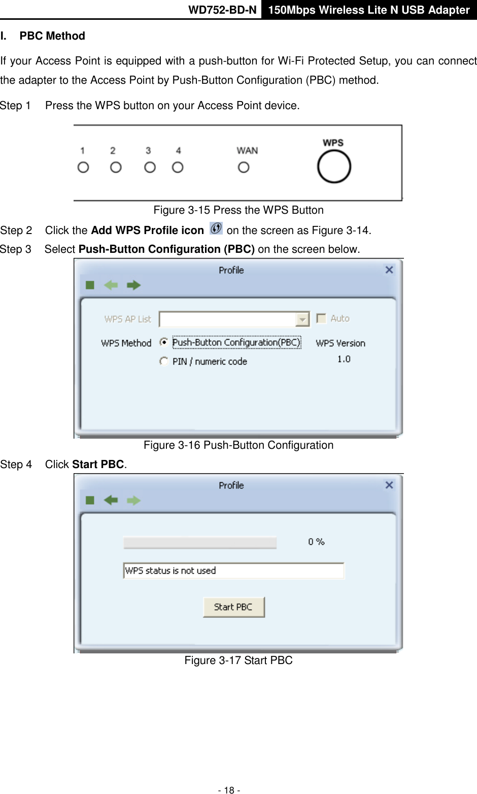       WD752-BD-N 150Mbps Wireless Lite N USB Adapter  - 18 - I.  PBC Method If your Access Point is equipped with a push-button for Wi-Fi Protected Setup, you can connect the adapter to the Access Point by Push-Button Configuration (PBC) method. Step 1  Press the WPS button on your Access Point device.  Figure 3-15 Press the WPS Button Step 2  Click the Add WPS Profile icon   on the screen as Figure 3-14. Step 3  Select Push-Button Configuration (PBC) on the screen below.  Figure 3-16 Push-Button Configuration Step 4  Click Start PBC.    Figure 3-17 Start PBC 