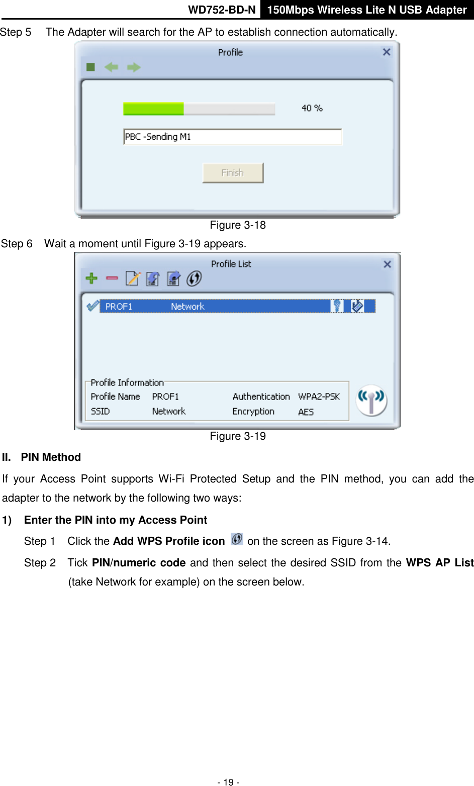       WD752-BD-N 150Mbps Wireless Lite N USB Adapter  - 19 - Step 5  The Adapter will search for the AP to establish connection automatically.    Figure 3-18 Step 6  Wait a moment until Figure 3-19 appears.  Figure 3-19 II.  PIN Method If  your  Access  Point  supports  Wi-Fi  Protected  Setup  and  the  PIN  method,  you  can  add  the adapter to the network by the following two ways: 1)  Enter the PIN into my Access Point Step 1  Click the Add WPS Profile icon   on the screen as Figure 3-14. Step 2  Tick PIN/numeric code and then select the desired SSID from the WPS AP List (take Network for example) on the screen below.   