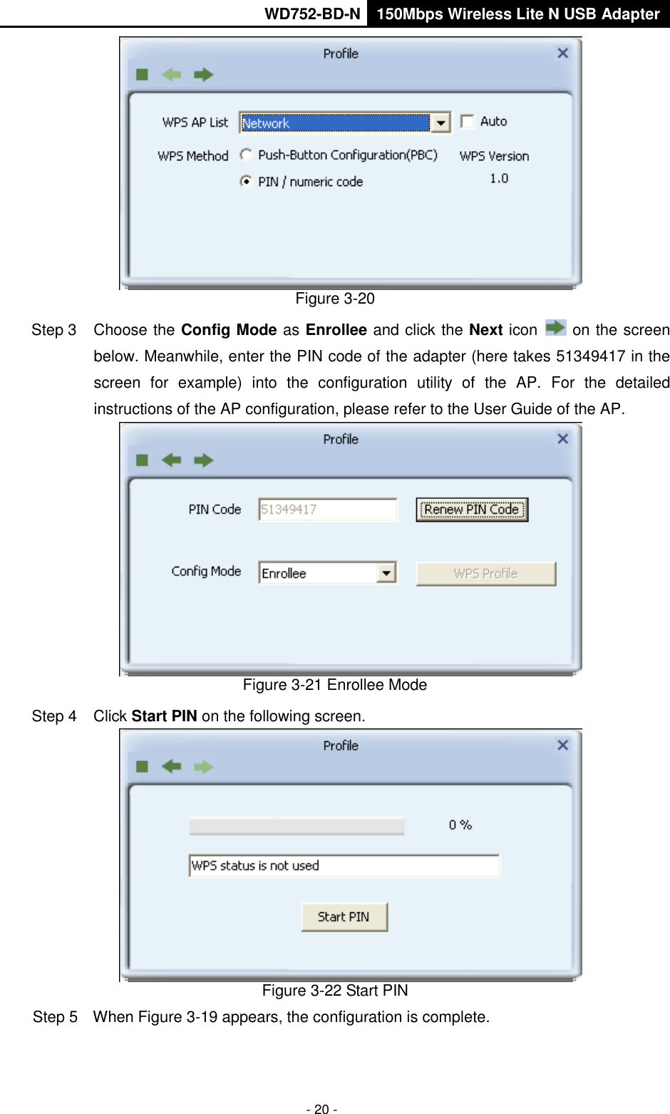       WD752-BD-N 150Mbps Wireless Lite N USB Adapter  - 20 -  Figure 3-20 Step 3  Choose the Config Mode as Enrollee and click the Next icon   on the screen below. Meanwhile, enter the PIN code of the adapter (here takes 51349417 in the screen  for  example)  into  the  configuration  utility  of  the  AP.  For  the  detailed instructions of the AP configuration, please refer to the User Guide of the AP.  Figure 3-21 Enrollee Mode Step 4  Click Start PIN on the following screen.  Figure 3-22 Start PIN Step 5  When Figure 3-19 appears, the configuration is complete. 