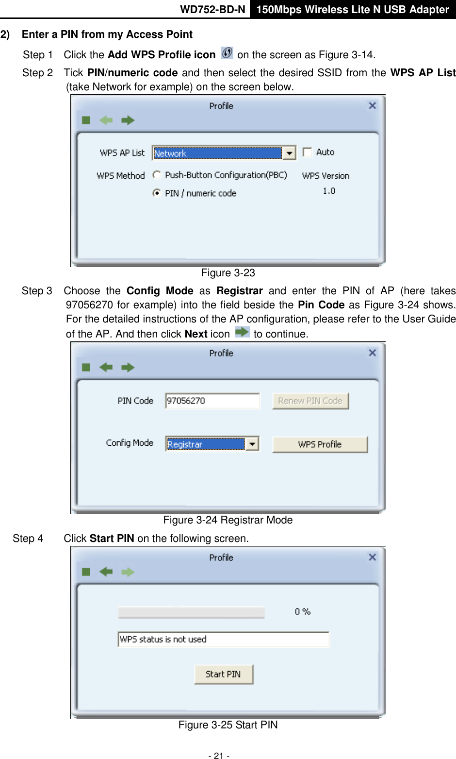       WD752-BD-N 150Mbps Wireless Lite N USB Adapter  - 21 - 2)  Enter a PIN from my Access Point   Step 1  Click the Add WPS Profile icon   on the screen as Figure 3-14. Step 2  Tick PIN/numeric code and then select the desired SSID from the WPS AP List (take Network for example) on the screen below.    Figure 3-23 Step 3  Choose  the  Config  Mode as  Registrar  and  enter  the  PIN  of  AP  (here  takes 97056270 for example) into the field beside the Pin Code as Figure 3-24 shows. For the detailed instructions of the AP configuration, please refer to the User Guide of the AP. And then click Next icon   to continue.  Figure 3-24 Registrar Mode Step 4  Click Start PIN on the following screen.  Figure 3-25 Start PIN 