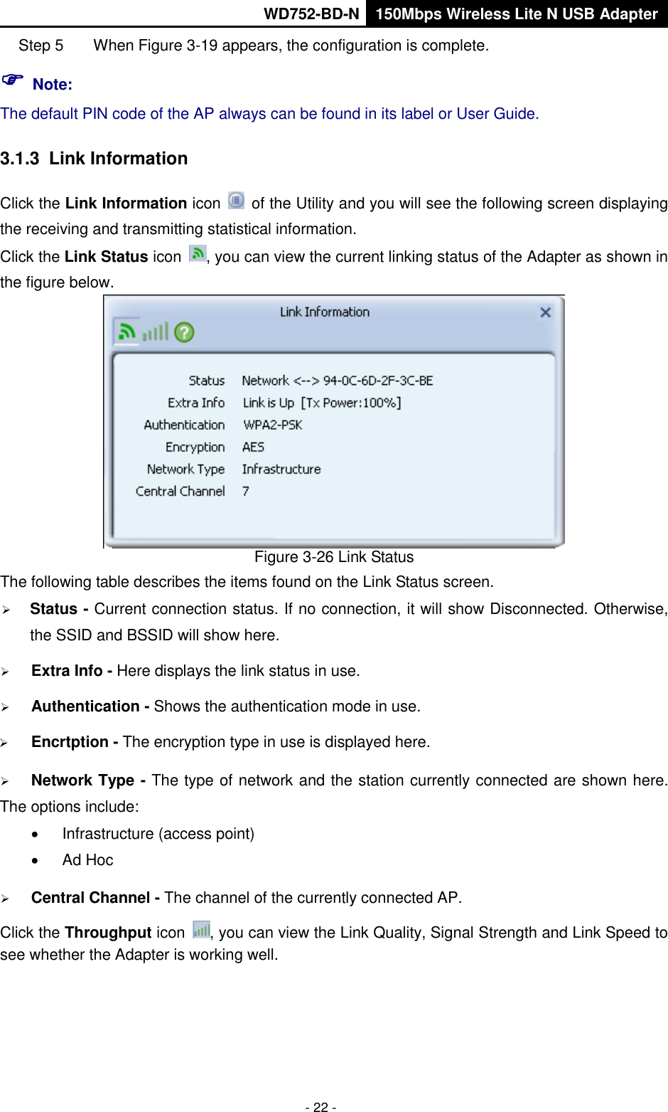       WD752-BD-N 150Mbps Wireless Lite N USB Adapter  - 22 - Step 5  When Figure 3-19 appears, the configuration is complete.  Note: The default PIN code of the AP always can be found in its label or User Guide. 3.1.3  Link Information Click the Link Information icon    of the Utility and you will see the following screen displaying the receiving and transmitting statistical information.   Click the Link Status icon  , you can view the current linking status of the Adapter as shown in the figure below.  Figure 3-26 Link Status The following table describes the items found on the Link Status screen.  Status - Current connection status. If no connection, it will show Disconnected. Otherwise, the SSID and BSSID will show here.  Extra Info - Here displays the link status in use.  Authentication - Shows the authentication mode in use.    Encrtption - The encryption type in use is displayed here.  Network Type - The type of network and the station currently connected are shown here. The options include:   Infrastructure (access point)   Ad Hoc  Central Channel - The channel of the currently connected AP.   Click the Throughput icon  , you can view the Link Quality, Signal Strength and Link Speed to see whether the Adapter is working well.   