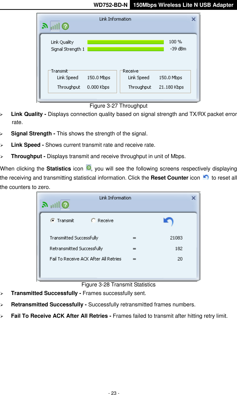       WD752-BD-N 150Mbps Wireless Lite N USB Adapter  - 23 -  Figure 3-27 Throughput  Link Quality - Displays connection quality based on signal strength and TX/RX packet error rate.  Signal Strength - This shows the strength of the signal.  Link Speed - Shows current transmit rate and receive rate.  Throughput - Displays transmit and receive throughput in unit of Mbps. When clicking the Statistics icon  , you will see the following screens respectively displaying the receiving and transmitting statistical information. Click the Reset Counter icon    to reset all the counters to zero.  Figure 3-28 Transmit Statistics  Transmitted Successfully - Frames successfully sent.  Retransmitted Successfully - Successfully retransmitted frames numbers.  Fail To Receive ACK After All Retries - Frames failed to transmit after hitting retry limit. 