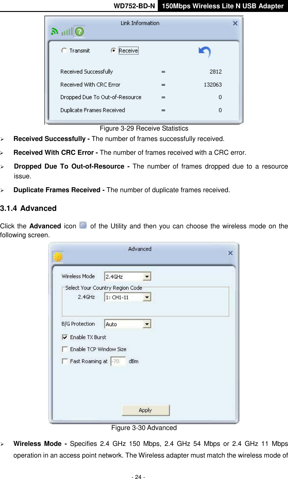       WD752-BD-N 150Mbps Wireless Lite N USB Adapter  - 24 -  Figure 3-29 Receive Statistics  Received Successfully - The number of frames successfully received.  Received With CRC Error - The number of frames received with a CRC error.  Dropped Due  To  Out-of-Resource  -  The number  of  frames  dropped  due  to  a  resource issue.    Duplicate Frames Received - The number of duplicate frames received. 3.1.4 Advanced Click the Advanced icon   of the Utility and then you can choose the wireless mode on the following screen.  Figure 3-30 Advanced  Wireless Mode  -  Specifies  2.4  GHz  150  Mbps,  2.4  GHz  54  Mbps  or  2.4  GHz  11  Mbps operation in an access point network. The Wireless adapter must match the wireless mode of 