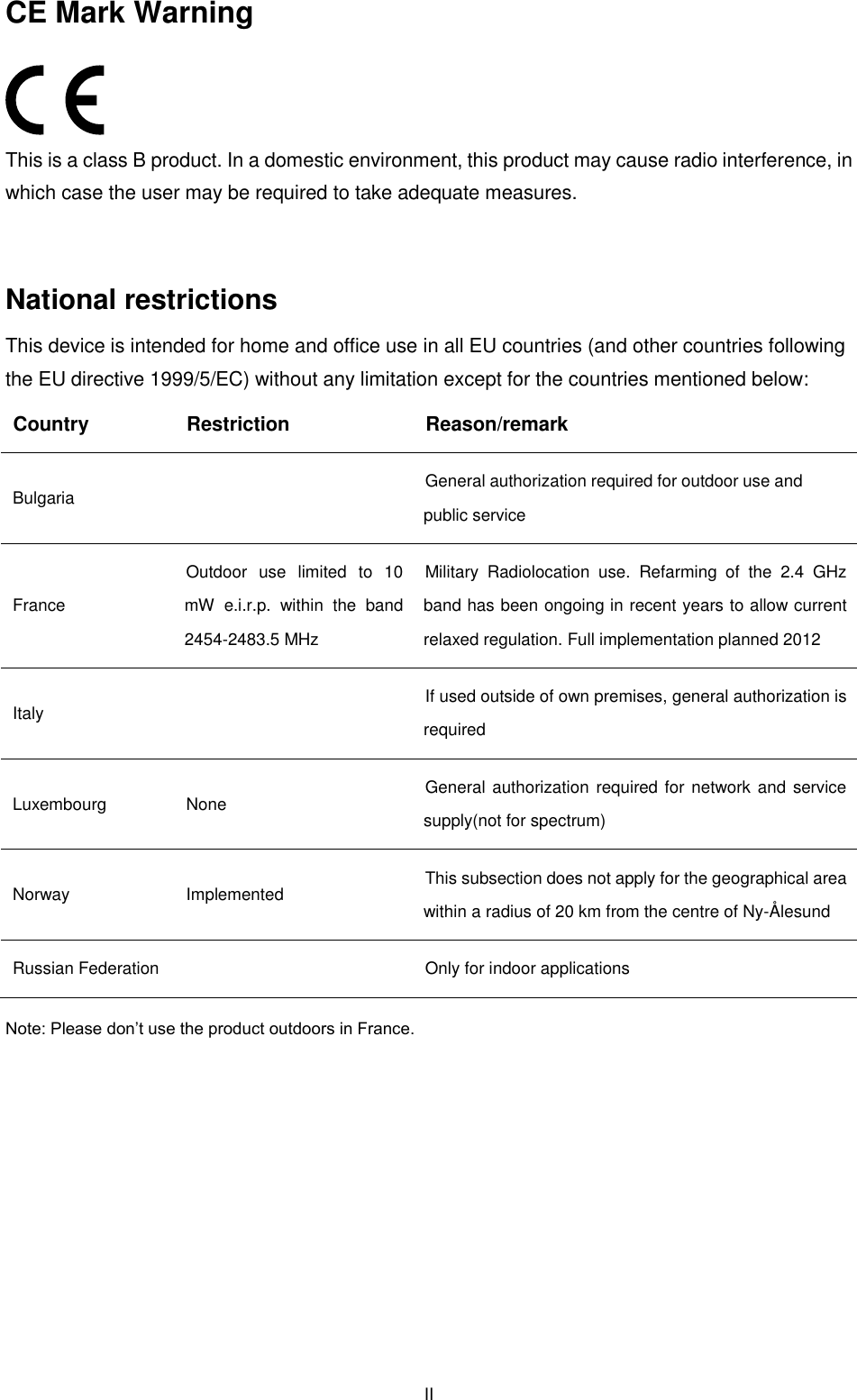  II CE Mark Warning  This is a class B product. In a domestic environment, this product may cause radio interference, in which case the user may be required to take adequate measures.  National restrictions This device is intended for home and office use in all EU countries (and other countries following the EU directive 1999/5/EC) without any limitation except for the countries mentioned below: Country Restriction Reason/remark Bulgaria  General authorization required for outdoor use and public service France Outdoor  use  limited  to  10 mW  e.i.r.p.  within  the  band 2454-2483.5 MHz Military  Radiolocation  use.  Refarming  of  the  2.4  GHz band has been ongoing in recent years to allow current relaxed regulation. Full implementation planned 2012 Italy  If used outside of own premises, general authorization is required Luxembourg None General authorization  required for network and service supply(not for spectrum) Norway Implemented This subsection does not apply for the geographical area within a radius of 20 km from the centre of Ny-Ålesund Russian Federation  Only for indoor applications Note: Please don’t use the product outdoors in France.        