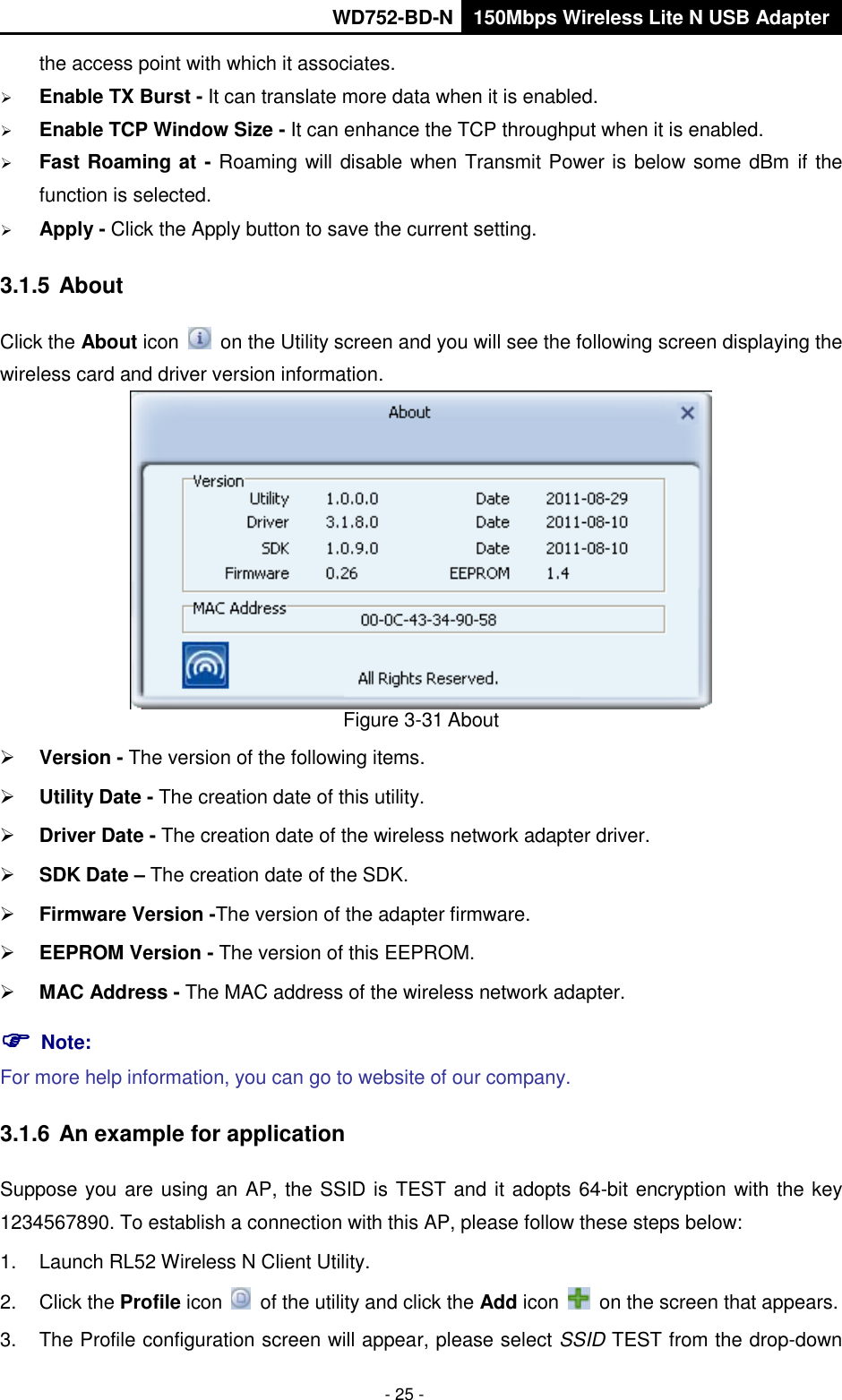       WD752-BD-N 150Mbps Wireless Lite N USB Adapter  - 25 - the access point with which it associates.  Enable TX Burst - It can translate more data when it is enabled.  Enable TCP Window Size - It can enhance the TCP throughput when it is enabled.  Fast Roaming at - Roaming will disable when Transmit Power is below some dBm if the function is selected.  Apply - Click the Apply button to save the current setting. 3.1.5 About Click the About icon    on the Utility screen and you will see the following screen displaying the wireless card and driver version information.    Figure 3-31 About  Version - The version of the following items.  Utility Date - The creation date of this utility.  Driver Date - The creation date of the wireless network adapter driver.  SDK Date – The creation date of the SDK.  Firmware Version -The version of the adapter firmware.    EEPROM Version - The version of this EEPROM.  MAC Address - The MAC address of the wireless network adapter.  Note:   For more help information, you can go to website of our company.   3.1.6 An example for application Suppose you are using an AP, the SSID is TEST and it adopts 64-bit encryption with the key 1234567890. To establish a connection with this AP, please follow these steps below: 1.  Launch RL52 Wireless N Client Utility. 2.  Click the Profile icon    of the utility and click the Add icon    on the screen that appears. 3.  The Profile configuration screen will appear, please select SSID TEST from the drop-down 