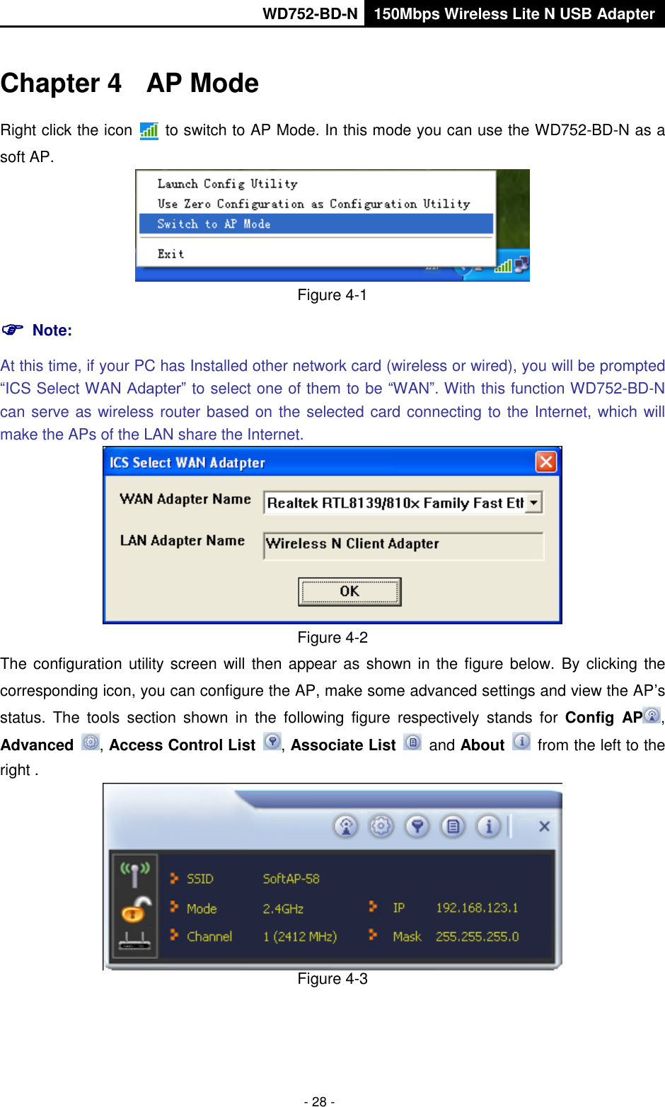       WD752-BD-N 150Mbps Wireless Lite N USB Adapter  - 28 - Chapter 4  AP Mode Right click the icon    to switch to AP Mode. In this mode you can use the WD752-BD-N as a soft AP.  Figure 4-1  Note:   At this time, if your PC has Installed other network card (wireless or wired), you will be prompted “ICS Select WAN Adapter” to select one of them to be “WAN”. With this function WD752-BD-N can serve as wireless router based on the selected card connecting to the Internet, which will make the APs of the LAN share the Internet.  Figure 4-2 The configuration utility screen will then  appear as shown  in the  figure below.  By  clicking the corresponding icon, you can configure the AP, make some advanced settings and view the AP’s status.  The  tools  section  shown  in  the  following  figure  respectively  stands  for  Config  AP , Advanced  , Access Control List  , Associate List   and About    from the left to the right .  Figure 4-3 