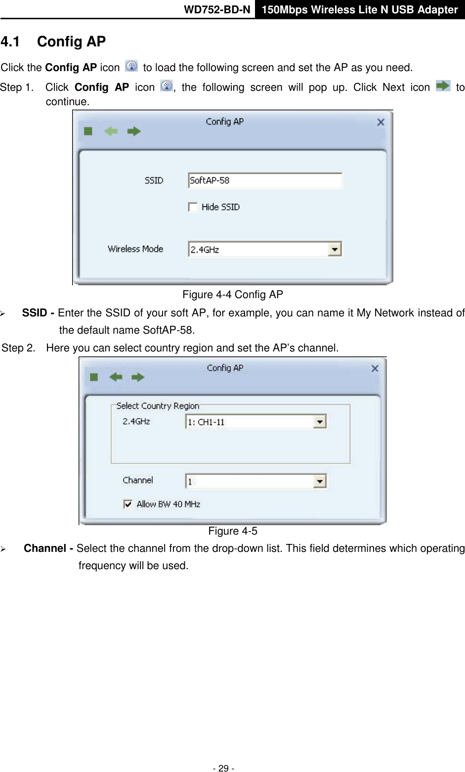       WD752-BD-N 150Mbps Wireless Lite N USB Adapter  - 29 - 4.1  Config AP Click the Config AP icon   to load the following screen and set the AP as you need.     Step 1.  Click  Config  AP  icon  ,  the  following  screen  will  pop  up.  Click  Next  icon    to continue.  Figure 4-4 Config AP  SSID - Enter the SSID of your soft AP, for example, you can name it My Network instead of the default name SoftAP-58. Step 2.  Here you can select country region and set the AP’s channel.  Figure 4-5  Channel - Select the channel from the drop-down list. This field determines which operating frequency will be used. 