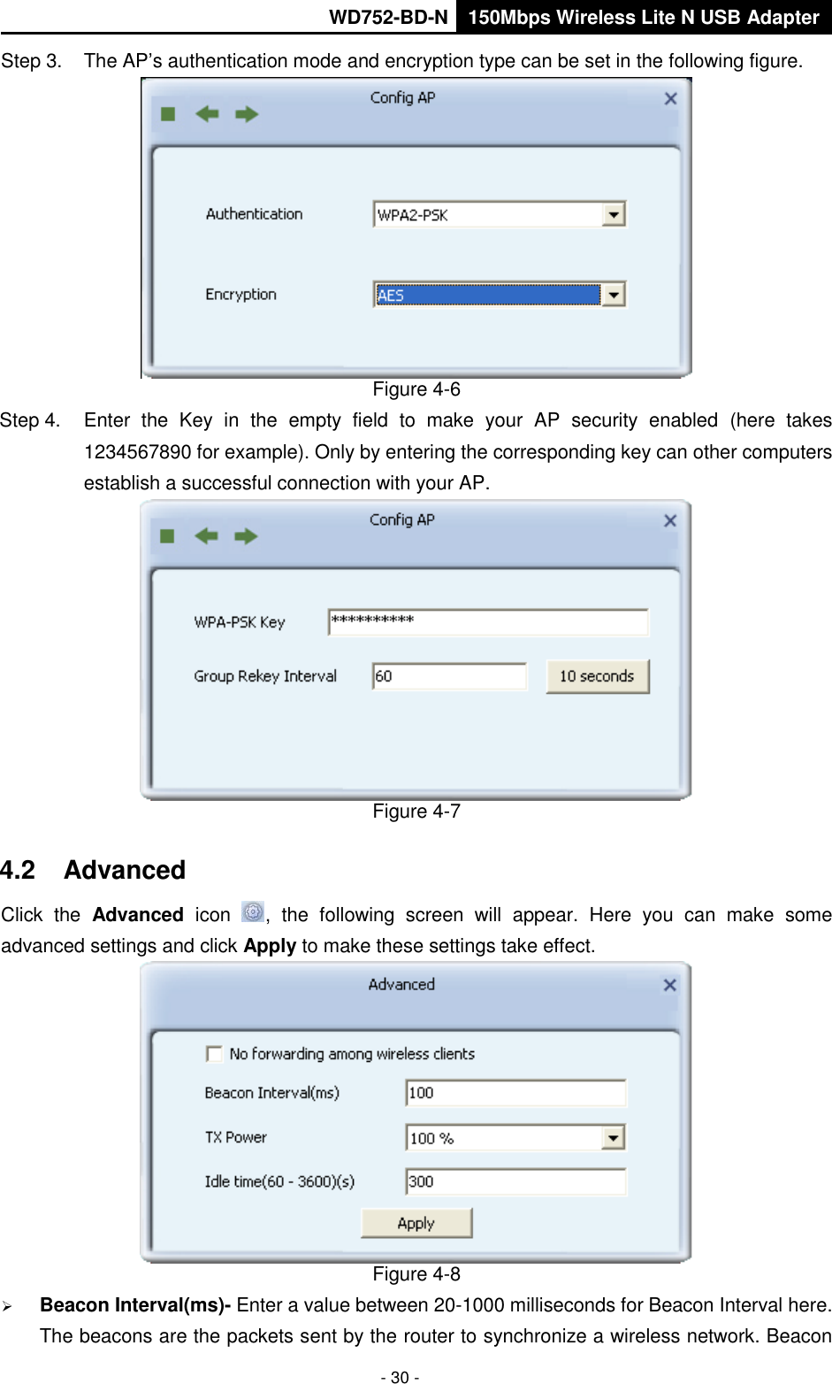       WD752-BD-N 150Mbps Wireless Lite N USB Adapter  - 30 - Step 3.  The AP’s authentication mode and encryption type can be set in the following figure.    Figure 4-6 Step 4.  Enter  the  Key  in  the  empty  field  to  make  your  AP  security  enabled  (here  takes 1234567890 for example). Only by entering the corresponding key can other computers establish a successful connection with your AP.  Figure 4-7 4.2  Advanced Click  the  Advanced  icon  ,  the  following  screen  will  appear.  Here  you  can  make  some advanced settings and click Apply to make these settings take effect.    Figure 4-8  Beacon Interval(ms)- Enter a value between 20-1000 milliseconds for Beacon Interval here. The beacons are the packets sent by the router to synchronize a wireless network. Beacon 