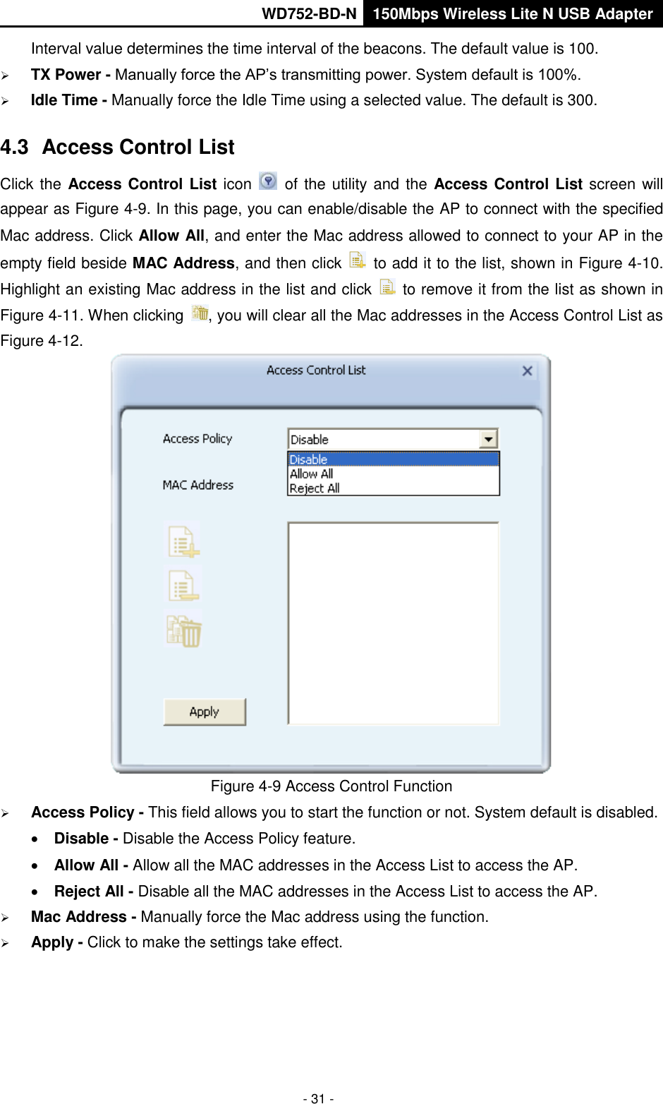       WD752-BD-N 150Mbps Wireless Lite N USB Adapter  - 31 - Interval value determines the time interval of the beacons. The default value is 100.  TX Power - Manually force the AP’s transmitting power. System default is 100%.  Idle Time - Manually force the Idle Time using a selected value. The default is 300. 4.3  Access Control List Click the Access Control List icon   of the utility and the Access Control List screen will appear as Figure 4-9. In this page, you can enable/disable the AP to connect with the specified Mac address. Click Allow All, and enter the Mac address allowed to connect to your AP in the empty field beside MAC Address, and then click    to add it to the list, shown in Figure 4-10. Highlight an existing Mac address in the list and click    to remove it from the list as shown in Figure 4-11. When clicking  , you will clear all the Mac addresses in the Access Control List as Figure 4-12.  Figure 4-9 Access Control Function  Access Policy - This field allows you to start the function or not. System default is disabled.  Disable - Disable the Access Policy feature.  Allow All - Allow all the MAC addresses in the Access List to access the AP.  Reject All - Disable all the MAC addresses in the Access List to access the AP.  Mac Address - Manually force the Mac address using the function.  Apply - Click to make the settings take effect. 