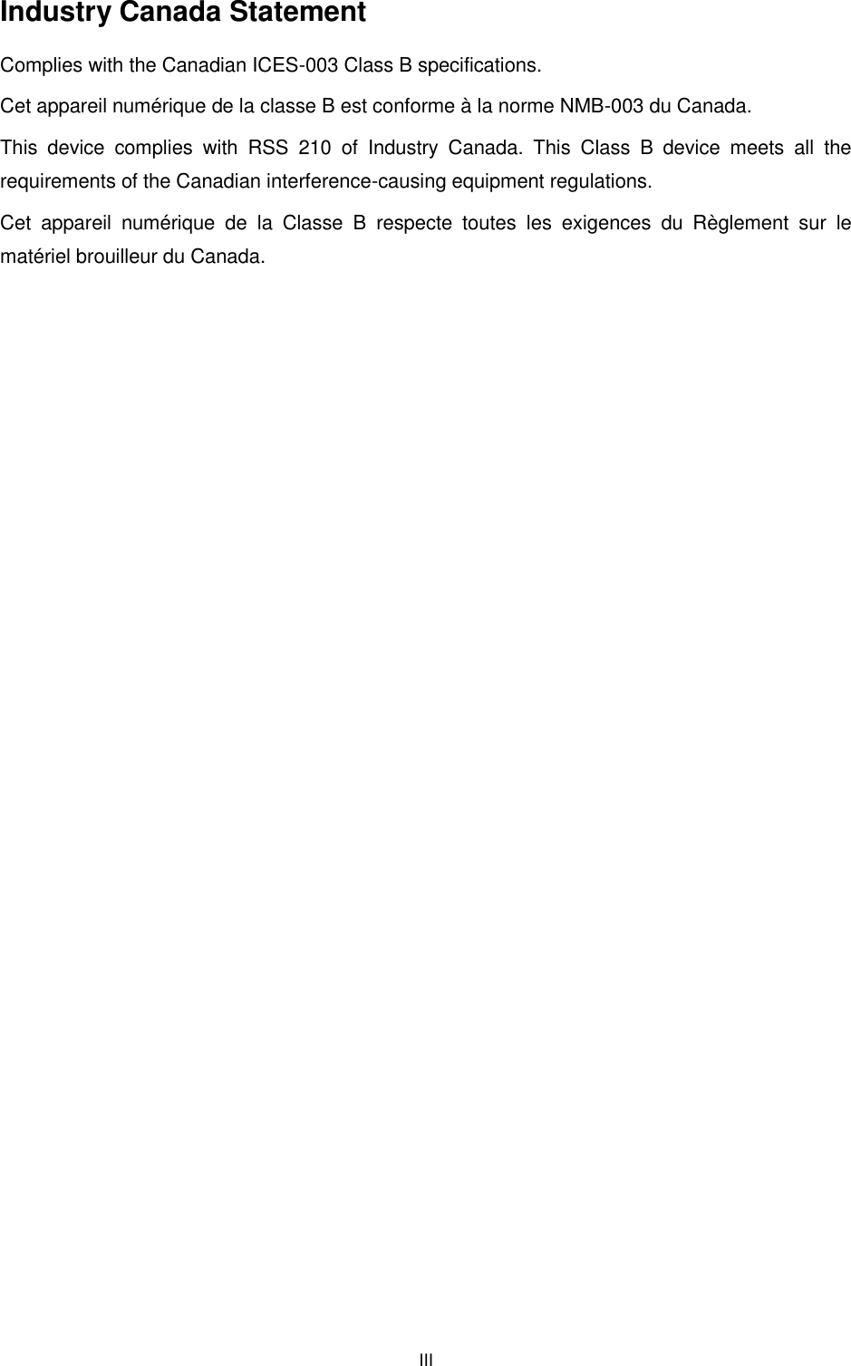  III  Industry Canada Statement Complies with the Canadian ICES-003 Class B specifications. Cet appareil numérique de la classe B est conforme à la norme NMB-003 du Canada.   This  device  complies  with  RSS  210  of  Industry  Canada.  This  Class  B  device  meets  all  the requirements of the Canadian interference-causing equipment regulations. Cet  appareil  numérique  de  la  Classe  B  respecte  toutes  les  exigences  du  Règlement  sur  le matériel brouilleur du Canada. 