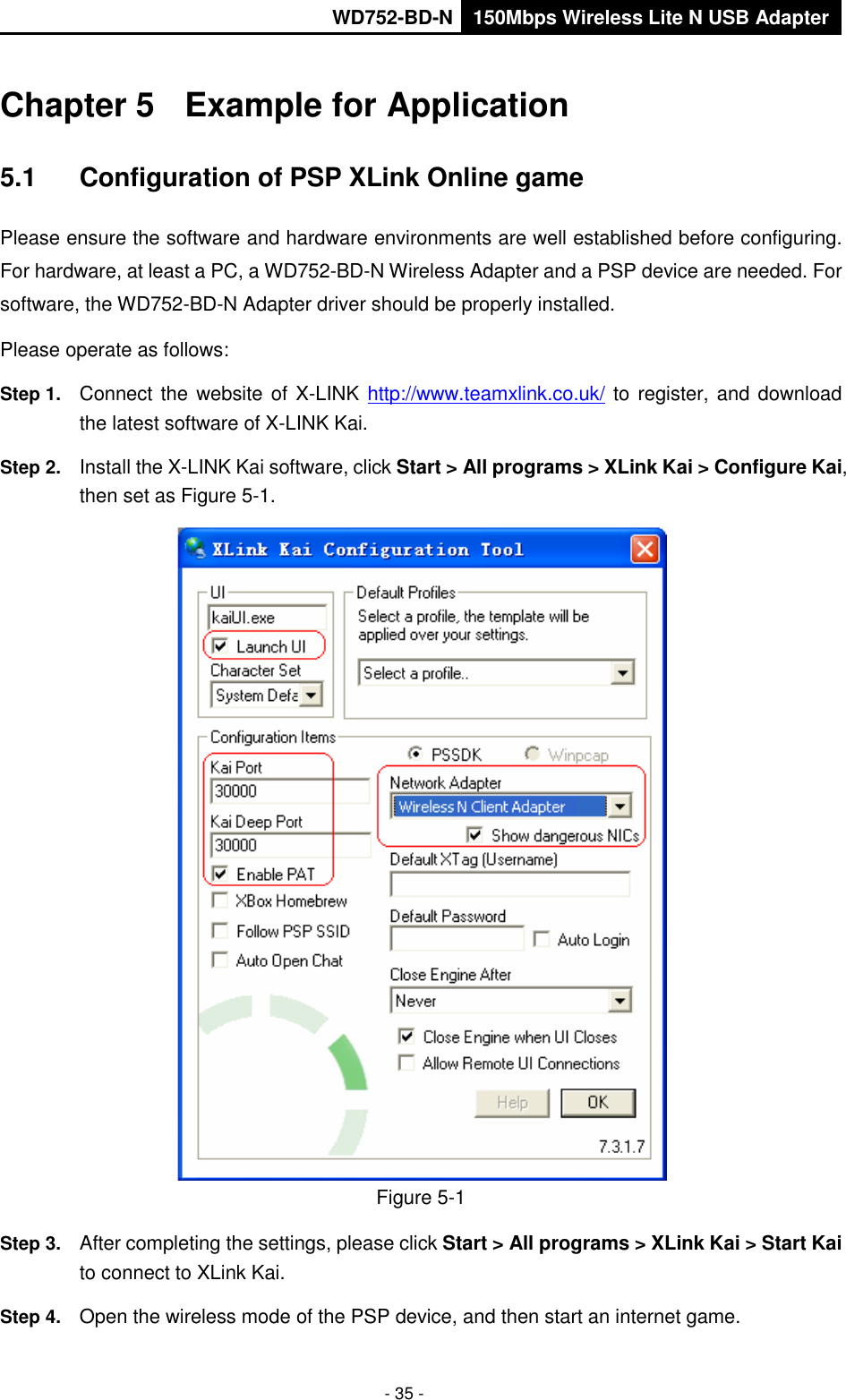       WD752-BD-N 150Mbps Wireless Lite N USB Adapter  - 35 - Chapter 5  Example for Application 5.1  Configuration of PSP XLink Online game Please ensure the software and hardware environments are well established before configuring. For hardware, at least a PC, a WD752-BD-N Wireless Adapter and a PSP device are needed. For software, the WD752-BD-N Adapter driver should be properly installed. Please operate as follows: Step 1.  Connect the website of X-LINK http://www.teamxlink.co.uk/ to register, and download the latest software of X-LINK Kai. Step 2.  Install the X-LINK Kai software, click Start &gt; All programs &gt; XLink Kai &gt; Configure Kai, then set as Figure 5-1.  Figure 5-1 Step 3.  After completing the settings, please click Start &gt; All programs &gt; XLink Kai &gt; Start Kai to connect to XLink Kai. Step 4.  Open the wireless mode of the PSP device, and then start an internet game. 