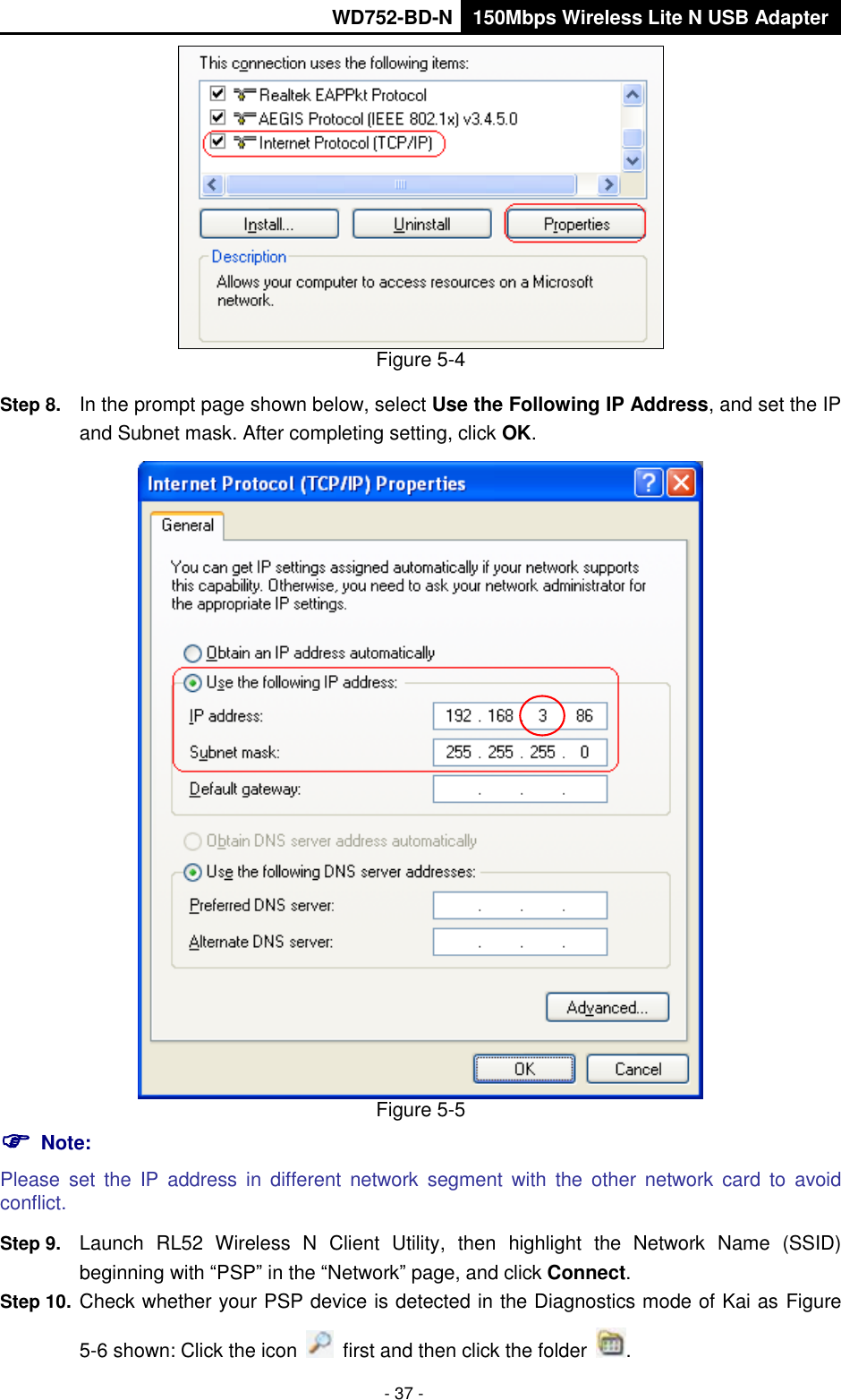       WD752-BD-N 150Mbps Wireless Lite N USB Adapter  - 37 -  Figure 5-4 Step 8.  In the prompt page shown below, select Use the Following IP Address, and set the IP and Subnet mask. After completing setting, click OK.  Figure 5-5  Note: Please  set  the  IP  address  in  different  network  segment  with  the  other  network  card  to  avoid conflict. Step 9.  Launch  RL52  Wireless  N  Client  Utility,  then  highlight  the  Network  Name  (SSID) beginning with “PSP” in the “Network” page, and click Connect. Step 10.  Check whether your PSP device is detected in the Diagnostics mode of Kai as Figure 5-6 shown: Click the icon    first and then click the folder  . 