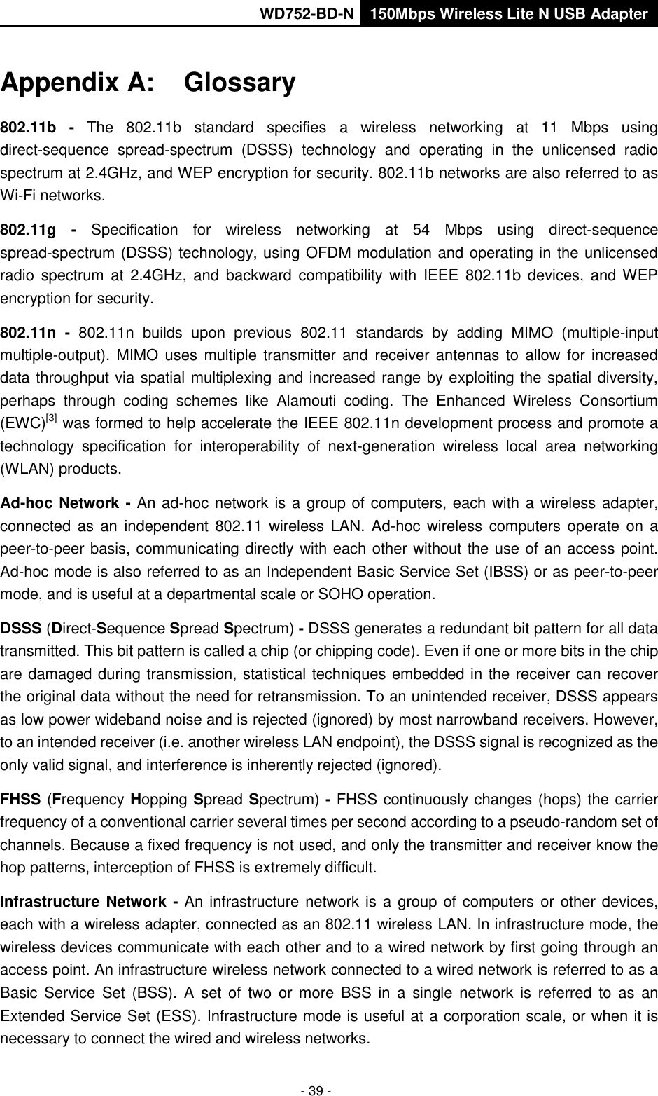       WD752-BD-N 150Mbps Wireless Lite N USB Adapter  - 39 - Appendix A:  Glossary 802.11b -  The  802.11b  standard  specifies  a  wireless  networking  at  11  Mbps  using direct-sequence  spread-spectrum  (DSSS)  technology  and  operating  in  the  unlicensed  radio spectrum at 2.4GHz, and WEP encryption for security. 802.11b networks are also referred to as Wi-Fi networks. 802.11g -  Specification  for  wireless  networking  at  54  Mbps  using  direct-sequence spread-spectrum (DSSS) technology, using OFDM modulation and operating in the unlicensed radio  spectrum at  2.4GHz, and  backward  compatibility  with  IEEE  802.11b  devices,  and WEP encryption for security. 802.11n  -  802.11n  builds  upon  previous  802.11  standards  by  adding  MIMO  (multiple-input multiple-output).  MIMO uses  multiple transmitter and  HreceiverH  antennas  to allow for  increased data throughput via spatial multiplexing and increased range by exploiting the spatial diversity, perhaps  through  coding  schemes  like  Alamouti  coding.  The  Enhanced  Wireless  Consortium (EWC)HU[3]UH was formed to help accelerate the IEEE 802.11n development process and promote a technology  specification  for  interoperability  of  next-generation  wireless  local  area  networking (WLAN) products. Ad-hoc Network - An ad-hoc network is a group of computers, each with a wireless adapter, connected as  an  independent 802.11  wireless LAN. Ad-hoc wireless  computers operate  on a peer-to-peer basis, communicating directly with each other without the use of an access point. Ad-hoc mode is also referred to as an Independent Basic Service Set (IBSS) or as peer-to-peer mode, and is useful at a departmental scale or SOHO operation. DSSS (Direct-Sequence Spread Spectrum) - DSSS generates a redundant bit pattern for all data transmitted. This bit pattern is called a chip (or chipping code). Even if one or more bits in the chip are damaged during transmission, statistical techniques embedded in the receiver can recover the original data without the need for retransmission. To an unintended receiver, DSSS appears as low power wideband noise and is rejected (ignored) by most narrowband receivers. However, to an intended receiver (i.e. another wireless LAN endpoint), the DSSS signal is recognized as the only valid signal, and interference is inherently rejected (ignored). FHSS (Frequency Hopping Spread Spectrum) - FHSS continuously changes (hops) the carrier frequency of a conventional carrier several times per second according to a pseudo-random set of channels. Because a fixed frequency is not used, and only the transmitter and receiver know the hop patterns, interception of FHSS is extremely difficult. Infrastructure Network - An infrastructure network is a group of computers or other devices, each with a wireless adapter, connected as an 802.11 wireless LAN. In infrastructure mode, the wireless devices communicate with each other and to a wired network by first going through an access point. An infrastructure wireless network connected to a wired network is referred to as a Basic  Service Set  (BSS).  A  set  of  two  or  more  BSS  in  a  single  network is  referred to  as  an Extended Service Set (ESS). Infrastructure mode is useful at a corporation scale, or when it is necessary to connect the wired and wireless networks.   