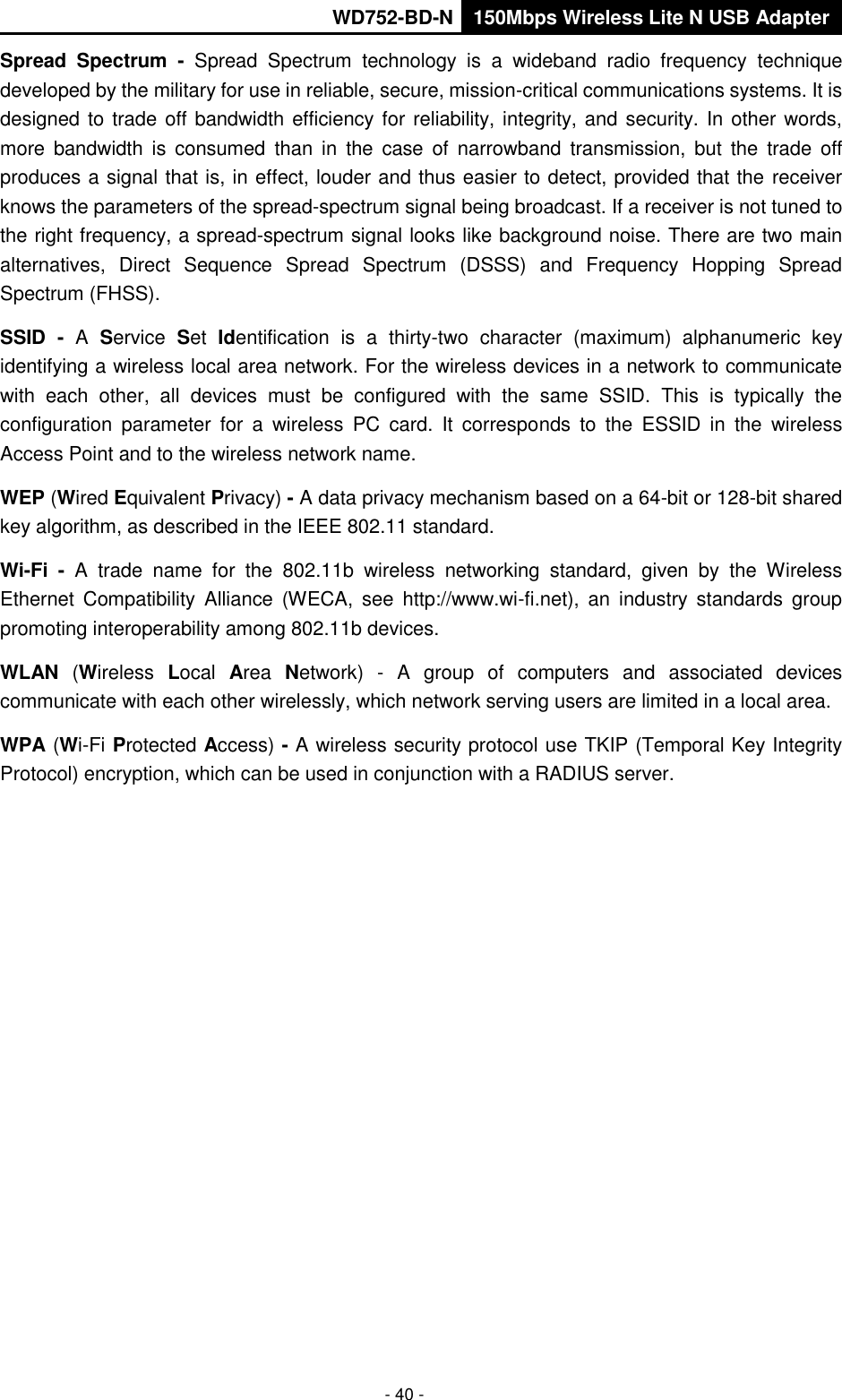       WD752-BD-N 150Mbps Wireless Lite N USB Adapter  - 40 - Spread  Spectrum  -  Spread  Spectrum  technology  is  a  wideband  radio  frequency  technique developed by the military for use in reliable, secure, mission-critical communications systems. It is designed to trade off bandwidth efficiency for reliability, integrity, and security. In other words, more  bandwidth  is  consumed  than  in  the  case  of  narrowband  transmission,  but  the  trade  off produces a signal that is, in effect, louder and thus easier to detect, provided that the receiver knows the parameters of the spread-spectrum signal being broadcast. If a receiver is not tuned to the right frequency, a spread-spectrum signal looks like background noise. There are two main alternatives,  Direct  Sequence  Spread  Spectrum  (DSSS)  and  Frequency  Hopping  Spread Spectrum (FHSS). SSID  -  A  Service  Set  Identification  is  a  thirty-two  character  (maximum)  alphanumeric  key identifying a wireless local area network. For the wireless devices in a network to communicate with  each  other,  all  devices  must  be  configured  with  the  same  SSID.  This  is  typically  the configuration  parameter  for  a  wireless  PC  card.  It  corresponds  to  the  ESSID  in  the  wireless Access Point and to the wireless network name.   WEP (Wired Equivalent Privacy) - A data privacy mechanism based on a 64-bit or 128-bit shared key algorithm, as described in the IEEE 802.11 standard.   Wi-Fi  -  A  trade  name  for  the  802.11b  wireless  networking  standard,  given  by  the  Wireless Ethernet  Compatibility  Alliance  (WECA,  see  http://www.wi-fi.net),  an  industry  standards  group promoting interoperability among 802.11b devices. WLAN  (Wireless  Local  Area  Network)  -  A  group  of  computers  and  associated  devices communicate with each other wirelessly, which network serving users are limited in a local area. WPA (Wi-Fi Protected Access) - A wireless security protocol use TKIP (Temporal Key Integrity Protocol) encryption, which can be used in conjunction with a RADIUS server. 