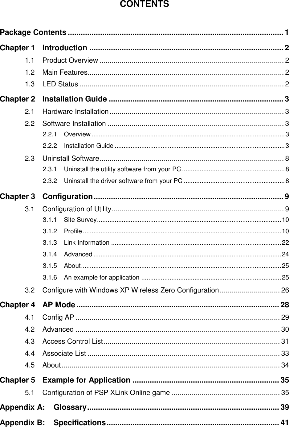   CONTENTS  Package Contents .................................................................................................... 1 Chapter 1 Introduction .......................................................................................... 2 1.1 Product Overview ............................................................................................ 2 1.2 Main Features .................................................................................................. 2 1.3 LED Status ...................................................................................................... 2 Chapter 2 Installation Guide ................................................................................. 3 2.1 Hardware Installation ....................................................................................... 3 2.2 Software Installation ........................................................................................ 3 2.2.1 Overview ............................................................................................................. 3 2.2.2 Installation Guide ................................................................................................ 3 2.3 Uninstall Software ............................................................................................ 8 2.3.1 Uninstall the utility software from your PC .......................................................... 8 2.3.2 Uninstall the driver software from your PC ......................................................... 8 Chapter 3 Configuration ........................................................................................ 9 3.1 Configuration of Utility ...................................................................................... 9 3.1.1 Site Survey ........................................................................................................ 10 3.1.2 Profile ................................................................................................................ 10 3.1.3 Link Information ................................................................................................ 22 3.1.4 Advanced .......................................................................................................... 24 3.1.5 About ................................................................................................................. 25 3.1.6 An example for application ............................................................................... 25 3.2 Configure with Windows XP Wireless Zero Configuration .............................. 26 Chapter 4 AP Mode .............................................................................................. 28 4.1 Config AP ...................................................................................................... 29 4.2 Advanced ...................................................................................................... 30 4.3 Access Control List ........................................................................................ 31 4.4 Associate List ................................................................................................ 33 4.5 About ............................................................................................................. 34 Chapter 5 Example for Application .................................................................... 35 5.1 Configuration of PSP XLink Online game ...................................................... 35 Appendix A: Glossary ......................................................................................... 39 Appendix B: Specifications ................................................................................ 41 