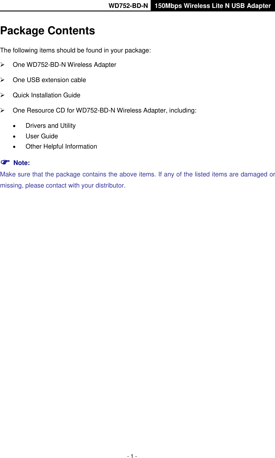       WD752-BD-N 150Mbps Wireless Lite N USB Adapter  - 1 - Package Contents The following items should be found in your package:   One WD752-BD-N Wireless Adapter   One USB extension cable   Quick Installation Guide   One Resource CD for WD752-BD-N Wireless Adapter, including:  Drivers and Utility  User Guide  Other Helpful Information  Note:   Make sure that the package contains the above items. If any of the listed items are damaged or missing, please contact with your distributor. 