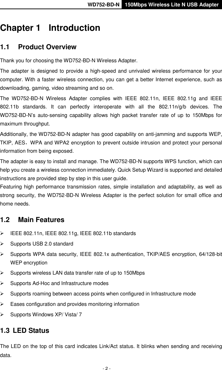       WD752-BD-N 150Mbps Wireless Lite N USB Adapter  - 2 - Chapter 1  Introduction 1.1  Product Overview Thank you for choosing the WD752-BD-N Wireless Adapter. The adapter is designed to provide a high-speed and unrivaled wireless performance for your computer. With a faster wireless connection, you can get a better Internet experience, such as downloading, gaming, video streaming and so on. The  WD752-BD-N  Wireless  Adapter  complies  with  IEEE  802.11n,  IEEE  802.11g  and  IEEE 802.11b  standards.  It  can  perfectly  interoperate  with  all  the  802.11n/g/b  devices.  The WD752-BD-N’s  auto-sensing  capability  allows  high  packet  transfer  rate of  up  to  150Mbps for maximum throughput.   Additionally, the WD752-BD-N adapter has good capability on anti-jamming and supports WEP, TKIP, AES，WPA and WPA2 encryption to prevent outside intrusion and protect your personal information from being exposed. The adapter is easy to install and manage. The WD752-BD-N supports WPS function, which can help you create a wireless connection immediately. Quick Setup Wizard is supported and detailed instructions are provided step by step in this user guide.   Featuring high performance transmission  rates, simple installation and adaptability, as  well as strong security, the WD752-BD-N Wireless Adapter is the perfect solution for small office and home needs. 1.2  Main Features   IEEE 802.11n, IEEE 802.11g, IEEE 802.11b standards   Supports USB 2.0 standard   Supports WPA data security, IEEE 802.1x authentication, TKIP/AES encryption, 64/128-bit WEP encryption   Supports wireless LAN data transfer rate of up to 150Mbps   Supports Ad-Hoc and Infrastructure modes   Supports roaming between access points when configured in Infrastructure mode   Eases configuration and provides monitoring information   Supports Windows XP/ Vista/ 7 1.3  LED Status The LED on the top of this card indicates Link/Act status. It blinks when sending and receiving data. 