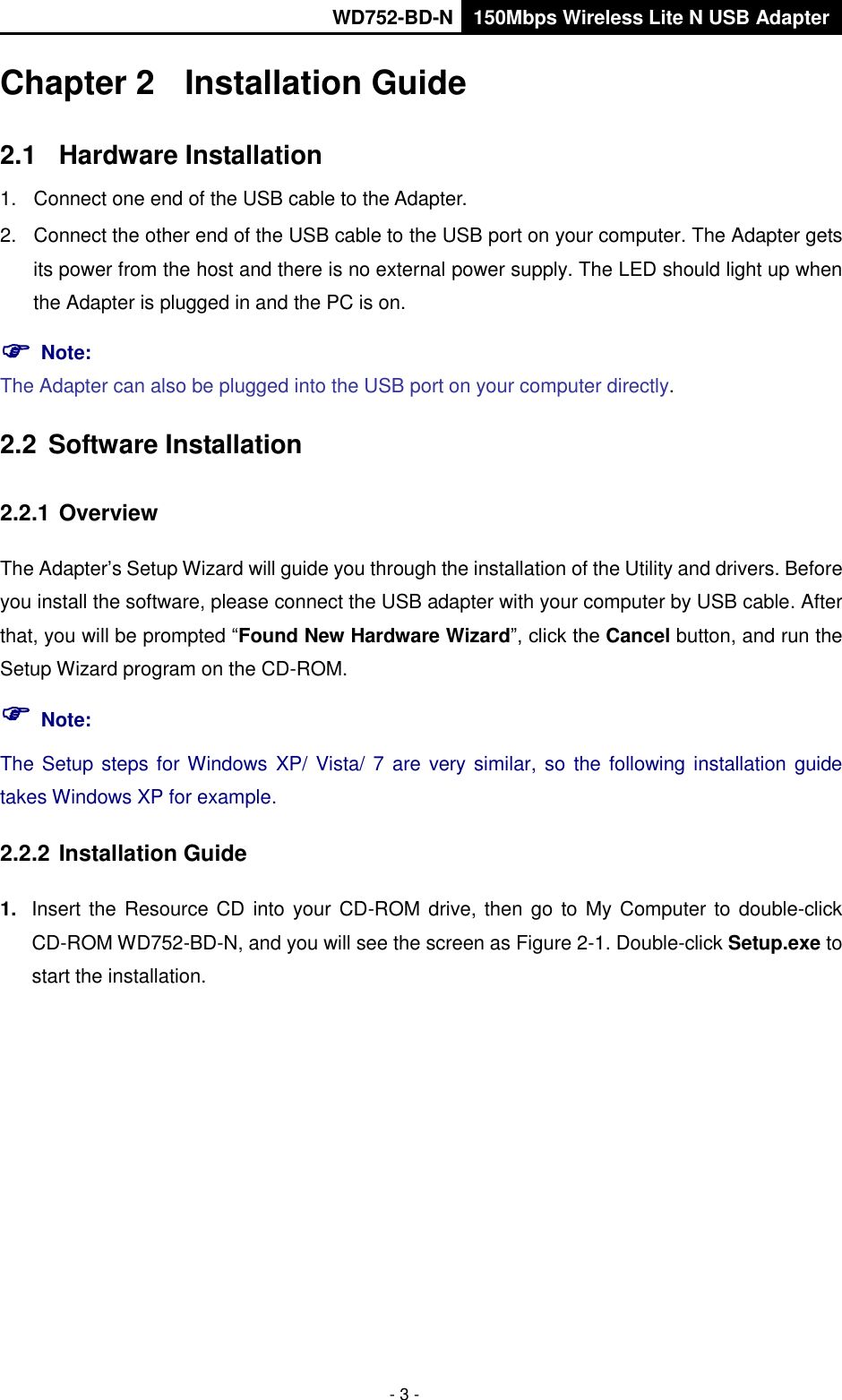       WD752-BD-N 150Mbps Wireless Lite N USB Adapter  - 3 - Chapter 2  Installation Guide 2.1  Hardware Installation 1.  Connect one end of the USB cable to the Adapter. 2.  Connect the other end of the USB cable to the USB port on your computer. The Adapter gets its power from the host and there is no external power supply. The LED should light up when the Adapter is plugged in and the PC is on.  Note:   The Adapter can also be plugged into the USB port on your computer directly. 2.2  Software Installation   2.2.1 Overview The Adapter’s Setup Wizard will guide you through the installation of the Utility and drivers. Before you install the software, please connect the USB adapter with your computer by USB cable. After that, you will be prompted “Found New Hardware Wizard”, click the Cancel button, and run the Setup Wizard program on the CD-ROM.  Note: The Setup steps for Windows XP/ Vista/ 7 are very similar, so  the following  installation  guide takes Windows XP for example. 2.2.2 Installation Guide 1. Insert the  Resource CD into your CD-ROM drive, then  go to My Computer to double-click CD-ROM WD752-BD-N, and you will see the screen as Figure 2-1. Double-click Setup.exe to start the installation. 