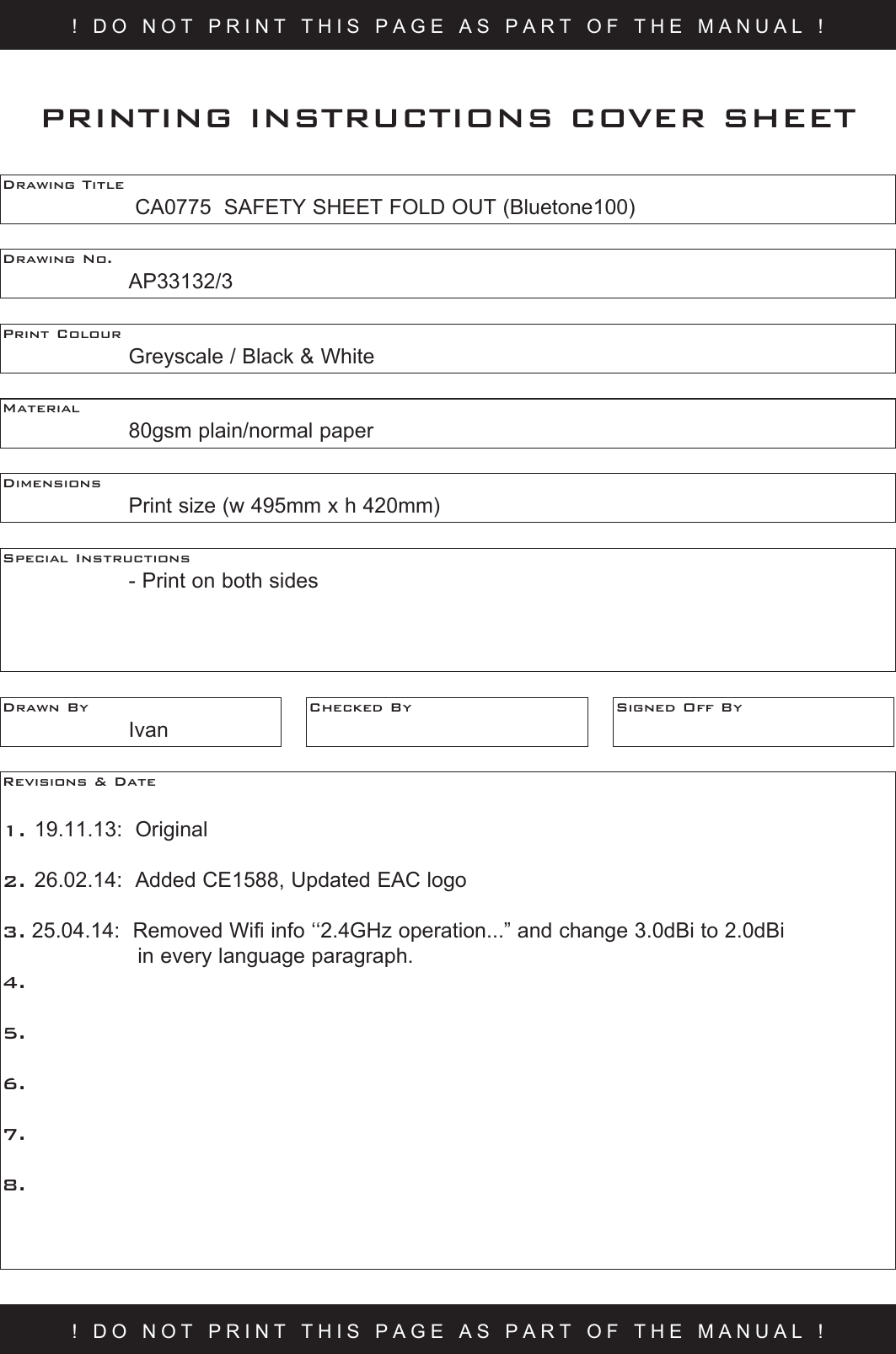 ! DO NOT PRINT THIS PAGE AS PART OF THE MANUAL !Drawing Title     CA0775  SAFETY SHEET FOLD OUT (Bluetone100)Drawing No.  AP33132/3Print Colour    Greyscale / Black &amp; WhiteMaterial    80gsm plain/normal paperPRINTING INSTRUCTIONS COVER SHEETDimensions    Print size (w 495mm x h 420mm)Special Instructions    - Print on both sidesDrawn By  IvanChecked By Signed Off ByRevisions &amp; Date 1. 19.11.13:  Original2. 26.02.14:  Added CE1588, Updated EAC logo3. 25.04.14:  Removed Wifi info ‘‘2.4GHz operation...” and change 3.0dBi to 2.0dBi   in every language paragraph.  4.5.6.7.8.! DO NOT PRINT THIS PAGE AS PART OF THE MANUAL !