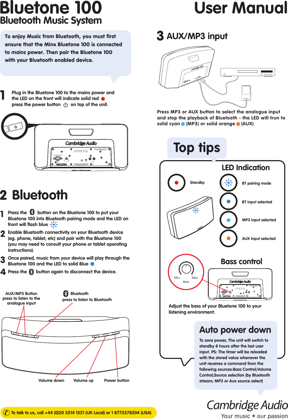 User ManualTo talk to us, call +44 (0)20 3514 1521 (UK Local) or 1 8773578204 (USA)Bluetooth Music SystemBluetone 10023Plug in the Bluetone 100 to the mains power and the LED on the front will indicate solid red       press the power button      on top of the unit.1To enjoy Music from Bluetooth, you must first ensure that the Minx Bluetone 100 is connected to mains power. Then pair the Bluetone 100 with your Bluetooth enabled device. BluetoothTop tipsAUX/MP3 inputPress the        button on the Bluetone 100 to put your Bluetone 100 into Bluetooth pairing mode and the LED on front will flash blue Enable Bluetooth connectivity on your Bluetooth device (eg. phone, tablet, etc) and pair with the Bluetone 100 (you may need to consult your phone or tablet operating instructions). Once paired, music from your device will play through the Bluetone 100 and the LED to solid Blue     Press the       button again to disconnect the device.1234Power buttonVolume down Volume upAUX/MP3 Button  press to listen to the analogue input       Bluetooth  press to listen to BluetoothAUXMP3Bluetone 100 Bluetooth Music SystemAdjust the bass of your Bluetone 100 to your listening environment. Auto power downMin              MaxBluetone 100 Bluetooth Music SystemStandbyMP3 input selectedAUX input selectedBT pairing modeBT input selectedBass controlLED IndicationTo save power, The unit will switch to standby 8 hours after the last user input. PS: The timer will be reloaded with the stored value whenever the unit receives a command from the following sources:Bass Control;Volume Control;Source selection (by Bluetooth stream; MP3 or Aux source select)Press MP3 or AUX button to select the analogue input and stop the playback of Bluetooth - the LED will trun to      solid cyan    (MP3) or solid orange    (AUX) 