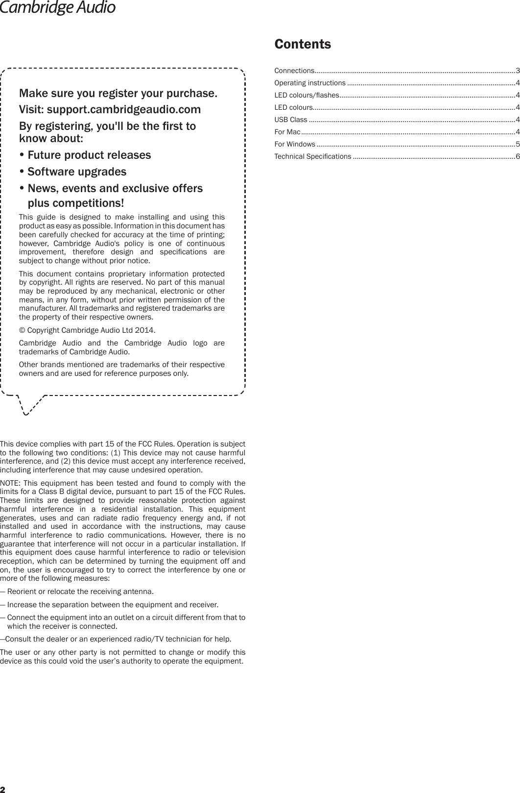 ContentsMake sure you register your purchase.Visit: support.cambridgeaudio.comBy registering, you&apos;ll be the rst to know about: Future product releases Software upgrades  News, events and exclusive offers plus competitions!This guide is designed to make installing and using this product as easy as possible. Information in this document has been carefully checked for accuracy at the time of printing; however, Cambridge Audio&apos;s policy is one of continuous improvement,  therefore  design  and  specications  are subject to change without prior notice.This document contains proprietary information protected by copyright. All rights are reserved. No part of this manual may be reproduced by any mechanical, electronic or other means, in any form, without prior written permission of the manufacturer. All trademarks and registered trademarks are the property of their respective owners.© Copyright Cambridge Audio Ltd 2014.Cambridge Audio and the Cambridge Audio logo are trademarks of Cambridge Audio.Other brands mentioned are trademarks of their respective owners and are used for reference purposes only.This device complies with part 15 of the FCC Rules. Operation is subject to the following two conditions: (1) This device may not cause harmful interference, and (2) this device must accept any interference received, including interference that may cause undesired operation.NOTE: This equipment has been tested and found to comply with the limits for a Class B digital device, pursuant to part 15 of the FCC Rules. These limits are designed to provide reasonable protection against harmful interference in a residential installation. This equipment generates, uses and can radiate radio frequency energy and, if not installed and used in accordance with the instructions, may cause harmful interference to radio communications. However, there is no guarantee that interference will not occur in a particular installation. If this equipment does cause harmful interference to radio or television reception, which can be determined by turning the equipment off and on, the user is encouraged to try to correct the interference by one or more of the following measures:— Reorient or relocate the receiving antenna.— Increase the separation between the equipment and receiver.—  Connect the equipment into an outlet on a circuit different from that to which the receiver is connected.—Consult the dealer or an experienced radio/TV technician for help.The user or any other party is not permitted to change or modify this device as this could void the user’s authority to operate the equipment.Connections ......................................................................................................... 3Operating instructions ........................................................................................4LED colours/ashes ............................................................................................ 4LED colours..........................................................................................................4USB Class ............................................................................................................4For Mac ................................................................................................................4For Windows ........................................................................................................5Technical Specications .....................................................................................62