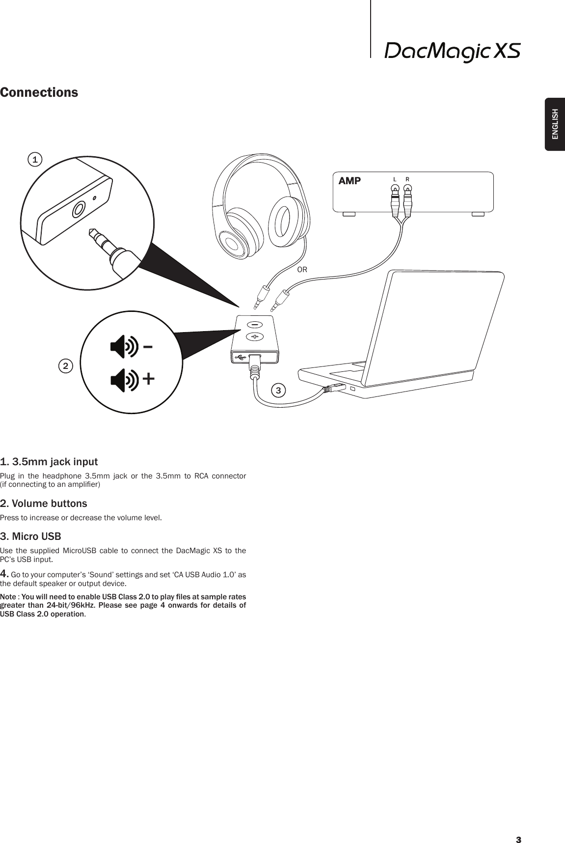 ConnectionsL RL R-+1231. 3.5mm jack inputPlug in the headphone 3.5mm jack or the 3.5mm to RCA connector  (if connecting to an amplier)2. Volume buttonsPress to increase or decrease the volume level.3. Micro USBUse the supplied MicroUSB cable to connect the DacMagic XS to the PC’s USB input.4. Go to your computer’s ‘Sound’ settings and set ‘CA USB Audio 1.0’ as the default speaker or output device.Note : You will need to enable USB Class 2.0 to play les at sample rates greater than 24-bit/96kHz. Please see page 4 onwards for details of USB Class 2.0 operation.OR3ENGLISH