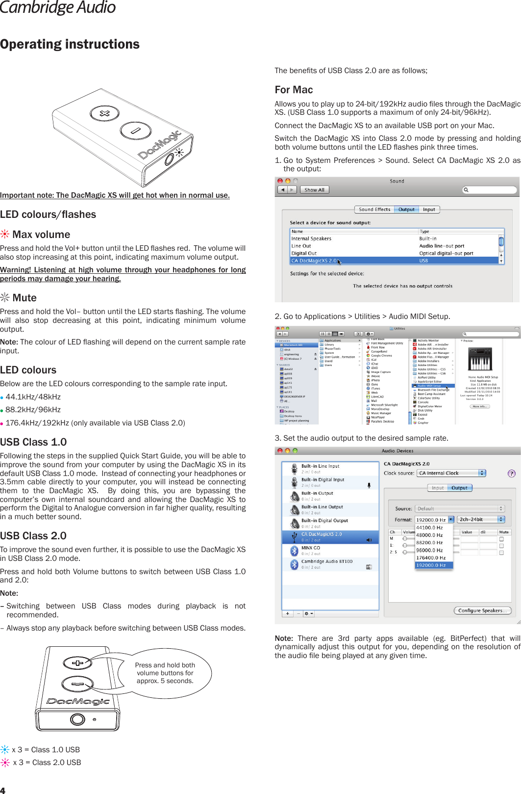 The benets of USB Class 2.0 are as follows;For MacAllows you to play up to 24-bit/192kHz audio les through the DacMagic XS. (USB Class 1.0 supports a maximum of only 24-bit/96kHz).Connect the DacMagic XS to an available USB port on your Mac.Switch the DacMagic XS into Class 2.0 mode by pressing and holding both volume buttons until the LED ashes pink three times.1.  Go to System Preferences &gt; Sound. Select CA DacMagic XS 2.0 as the output:2.  Go to Applications &gt; Utilities &gt; Audio MIDI Setup. 3. Set the audio output to the desired sample rate.Note: There are 3rd party apps available (eg. BitPerfect) that will dynamically adjust this output for you, depending on the resolution of the audio le being played at any given time.Operating instructionsImportant note: The DacMagic XS will get hot when in normal use.LED colours/ashes Max volume Press and hold the Vol+ button until the LED ashes red.  The volume will also stop increasing at this point, indicating maximum volume output.Warning! Listening at high volume through your headphones for long periods may damage your hearing. MutePress and hold the Vol– button until the LED starts ashing. The volume will also stop decreasing at this point, indicating minimum volume output. Note: The colour of LED ashing will depend on the current sample rate input.LED coloursBelow are the LED colours corresponding to the sample rate input. 44.1kHz/48kHz 88.2kHz/96kHz 176.4kHz/192kHz (only available via USB Class 2.0)USB Class 1.0Following the steps in the supplied Quick Start Guide, you will be able to improve the sound from your computer by using the DacMagic XS in its default USB Class 1.0 mode.  Instead of connecting your headphones or 3.5mm cable directly to your computer, you will instead be connecting them to the DacMagic XS.  By doing this, you are bypassing the computer’s own internal soundcard and allowing the DacMagic XS to perform the Digital to Analogue conversion in far higher quality, resulting in a much better sound.USB Class 2.0To improve the sound even further, it is possible to use the DacMagic XS in USB Class 2.0 mode.Press and hold both Volume buttons to switch between USB Class 1.0 and 2.0:Note: –  Switching between USB Class modes during playback is not recommended.–  Always stop any playback before switching between USB Class modes.Press and hold both volume buttons for approx. 5 seconds. x 3 = Class 1.0 USB x 3 = Class 2.0 USB4
