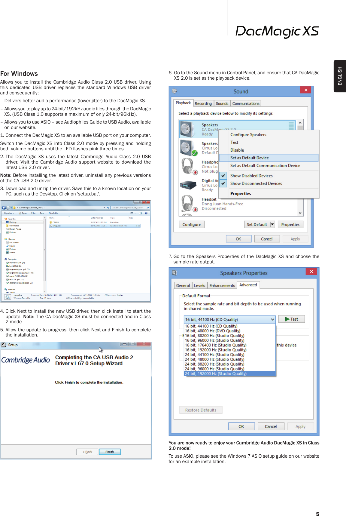 For WindowsAllows you to install the Cambridge Audio Class 2.0 USB driver. Using this dedicated USB driver replaces the standard Windows USB driver and consequently;– Delivers better audio performance (lower jitter) to the DacMagic XS.–  Allows you to play up to 24-bit/192kHz audio les through the DacMagic XS. (USB Class 1.0 supports a maximum of only 24-bit/96kHz).–  Allows you to use ASIO – see Audiophiles Guide to USB Audio, available on our website.1. Connect the DacMagic XS to an available USB port on your computer.Switch the DacMagic XS into Class 2.0 mode by pressing and holding both volume buttons until the LED ashes pink three times.2.  The DacMagic XS uses the latest Cambridge Audio Class 2.0 USB driver. Visit the Cambridge Audio support website to download the latest USB 2.0 driver. Note: Before installing the latest driver, uninstall any previous versions of the CA USB 2.0 driver. 3.  Download and unzip the driver. Save this to a known location on your PC, such as the Desktop. Click on &apos;setup.bat&apos;.4.  Click Next to install the new USB driver, then click Install to start the update. Note: The CA DacMagic XS must be connected and in Class 2 mode.5.  Allow the update to progress, then click Next and Finish to complete the installation.6.  Go to the Sound menu in Control Panel, and ensure that CA DacMagic XS 2.0 is set as the playback device. 7.  Go to the Speakers Properties of the DacMagic XS and choose the sample rate output.You are now ready to enjoy your Cambridge Audio DacMagic XS in Class 2.0 mode!To use ASIO, please see the Windows 7 ASIO setup guide on our website for an example installation.5ENGLISH