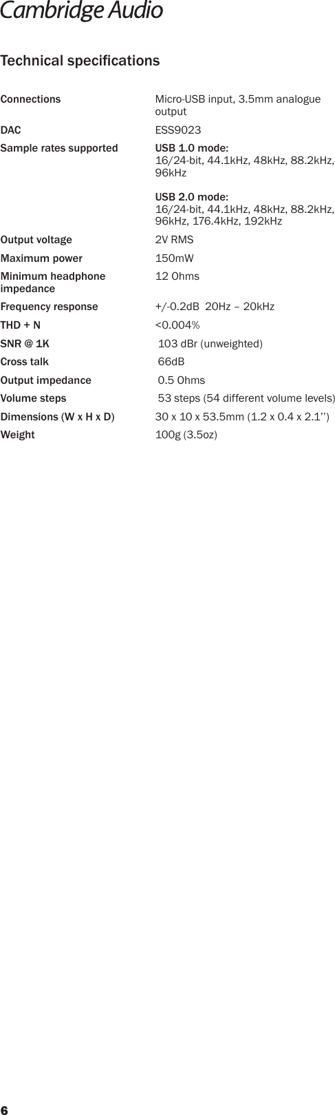 Connections     Micro-USB input, 3.5mm analogue outputDAC   ESS9023Sample rates supported  USB 1.0 mode: 16/24-bit, 44.1kHz, 48kHz, 88.2kHz, 96kHz  USB 2.0 mode: 16/24-bit, 44.1kHz, 48kHz, 88.2kHz, 96kHz, 176.4kHz, 192kHzOutput voltage    2V RMSMaximum power   150mWMinimum headphone  12 Ohms impedanceFrequency response    +/-0.2dB  20Hz – 20kHzTHD + N   &lt;0.004%SNR @ 1K      103 dBr (unweighted)Cross talk       66dBOutput impedance      0.5 OhmsVolume steps      53 steps (54 different volume levels)Dimensions (W x H x D)  30 x 10 x 53.5mm (1.2 x 0.4 x 2.1’’)Weight   100g (3.5oz)Technical specications6