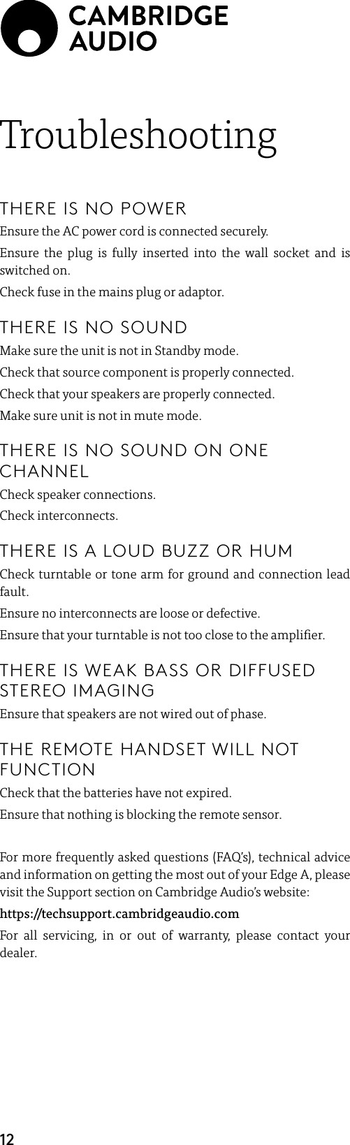 12TroubleshootingTHERE IS NO POWEREnsure the AC power cord is connected securely.Ensure the plug is fully inserted into the wall socket and is switched on.Check fuse in the mains plug or adaptor.THERE IS NO SOUNDMake sure the unit is not in Standby mode.Check that source component is properly connected.Check that your speakers are properly connected.Make sure unit is not in mute mode.THERE IS NO SOUND ON ONE CHANNELCheck speaker connections.Check interconnects.THERE IS A LOUD BUZZ OR HUMCheck turntable or tone arm for ground and connection lead fault.Ensure no interconnects are loose or defective.Ensure that your turntable is not too close to the amplier.THERE IS WEAK BASS OR DIFFUSED STEREO IMAGINGEnsure that speakers are not wired out of phase.THE REMOTE HANDSET WILL NOT FUNCTIONCheck that the batteries have not expired.Ensure that nothing is blocking the remote sensor.For more frequently asked questions (FAQ’s), technical advice and information on getting the most out of your Edge A, please visit the Support section on Cambridge Audio’s website:https://techsupport.cambridgeaudio.comFor all servicing, in or out of warranty, please contact your dealer.