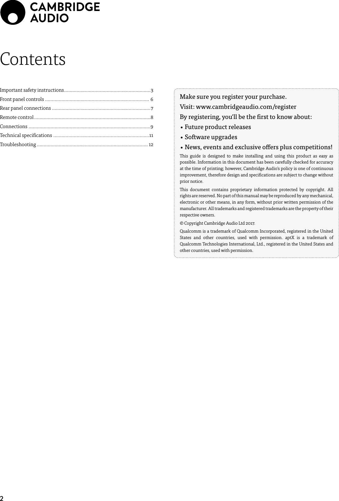 2Make sure you register your purchase. Visit: www.cambridgeaudio.com/registerBy registering, you&apos;ll be the rst to know about:• Future product releases• Software upgrades•  News, events and exclusive oers plus competitions!This guide is designed to make installing and using this product as easy as possible. Information in this document has been carefully checked for accuracy at the time of printing; however, Cambridge Audio’s policy is one of continuous improvement, therefore design and specications are subject to change without prior notice.This document contains proprietary information protected by copyright. All rights are reserved. No part of this manual may be reproduced by any mechanical, electronic or other means, in any form, without prior written permission of the manufacturer. All trademarks and registered trademarks are the property of their respective owners.© Copyright Cambridge Audio Ltd 2017.Qualcomm is a trademark of Qualcomm Incorporated, registered in the United States and other countries, used with permission. aptX is a trademark of Qualcomm Technologies International, Ltd., registered in the United States and other countries, used with permission.ContentsImportant safety instructions ............................................................... 3Front panel controls ............................................................................ 6Rear panel connections ........................................................................7Remote control .....................................................................................8Connections .........................................................................................9Technical specications ......................................................................11Troubleshooting ................................................................................. 12