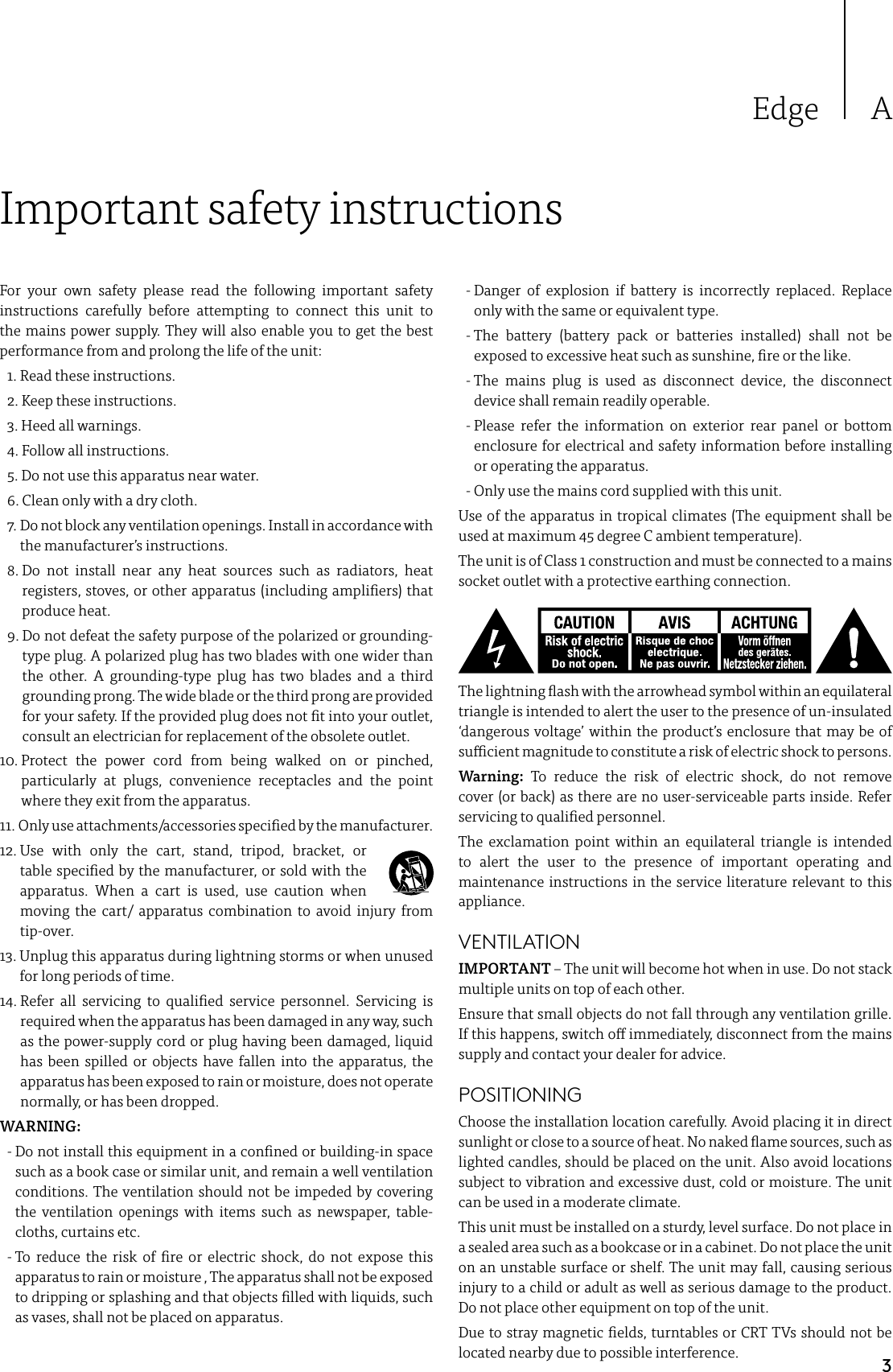 3Edge AImportant safety instructionsFor your own safety please read the following important safety instructions carefully before attempting to connect this unit to the mains power supply. They will also enable you to get the best performance from and prolong the life of the unit:  1. Read these instructions.  2. Keep these instructions.   3. Heed all warnings.   4. Follow all instructions.   5. Do not use this apparatus near water.   6. Clean only with a dry cloth.   7.  Do not block any ventilation openings. Install in accordance with the manufacturer’s instructions. 8.  Do not install near any heat sources such as radiators, heat registers, stoves, or other apparatus (including ampliers) that produce heat.   9.  Do not defeat the safety purpose of the polarized or grounding-type plug. A polarized plug has two blades with one wider than the other. A grounding-type plug has two blades and a third grounding prong. The wide blade or the third prong are provided for your safety. If the provided plug does not t into your outlet, consult an electrician for replacement of the obsolete outlet. 10.  Protect the power cord from being walked on or pinched, particularly at plugs, convenience receptacles and the point where they exit from the apparatus. 11.  Only use attachments/accessories specied by the manufacturer. 12.  Use with only the cart, stand, tripod, bracket, or table specied by the manufacturer, or sold with the apparatus. When a cart is used, use caution when moving the cart/ apparatus combination to avoid injury from tip-over.13.  Unplug this apparatus during lightning storms or when unused for long periods of time. 14.  Refer all servicing to qualied service personnel. Servicing is required when the apparatus has been damaged in any way, such as the power-supply cord or plug having been damaged, liquid has been spilled or objects have fallen into the apparatus, the apparatus has been exposed to rain or moisture, does not operate normally, or has been dropped.WARNING:   -  Do not install this equipment in a conned or building-in space such as a book case or similar unit, and remain a well ventilation conditions. The ventilation should not be impeded by covering the ventilation openings with items such as newspaper, table-cloths, curtains etc.  -  To reduce the risk of re or electric shock, do not expose this apparatus to rain or moisture , The apparatus shall not be exposed to dripping or splashing and that objects lled with liquids, such as vases, shall not be placed on apparatus.  -  Danger of explosion if battery is incorrectly replaced. Replace only with the same or equivalent type. -  The battery (battery pack or batteries installed) shall not be exposed to excessive heat such as sunshine, re or the like.  -  The mains plug is used as disconnect device, the disconnect device shall remain readily operable. -  Please refer the information on exterior rear panel or bottom enclosure for electrical and safety information before installing or operating the apparatus.  - Only use the mains cord supplied with this unit.Use of the apparatus in tropical climates (The equipment shall be used at maximum 45 degree C ambient temperature). The unit is of Class 1 construction and must be connected to a mains socket outlet with a protective earthing connection.The lightning ash with the arrowhead symbol within an equilateral triangle is intended to alert the user to the presence of un-insulated ‘dangerous voltage’ within the product’s enclosure that may be of sucient magnitude to constitute a risk of electric shock to persons.Warning: To reduce the risk of electric shock, do not remove cover (or back) as there are no user-serviceable parts inside. Refer servicing to qualied personnel.The exclamation point within an equilateral triangle is intended to alert the user to the presence of important operating and maintenance instructions in the service literature relevant to this appliance.VENTILATIONIMPORTANT – The unit will become hot when in use. Do not stack multiple units on top of each other. Ensure that small objects do not fall through any ventilation grille. If this happens, switch o immediately, disconnect from the mains supply and contact your dealer for advice.POSITIONINGChoose the installation location carefully. Avoid placing it in direct sunlight or close to a source of heat. No naked ame sources, such as lighted candles, should be placed on the unit. Also avoid locations subject to vibration and excessive dust, cold or moisture. The unit can be used in a moderate climate. This unit must be installed on a sturdy, level surface. Do not place in a sealed area such as a bookcase or in a cabinet. Do not place the unit on an unstable surface or shelf. The unit may fall, causing serious injury to a child or adult as well as serious damage to the product. Do not place other equipment on top of the unit.Due to stray magnetic elds, turntables or CRT TVs should not be located nearby due to possible interference.