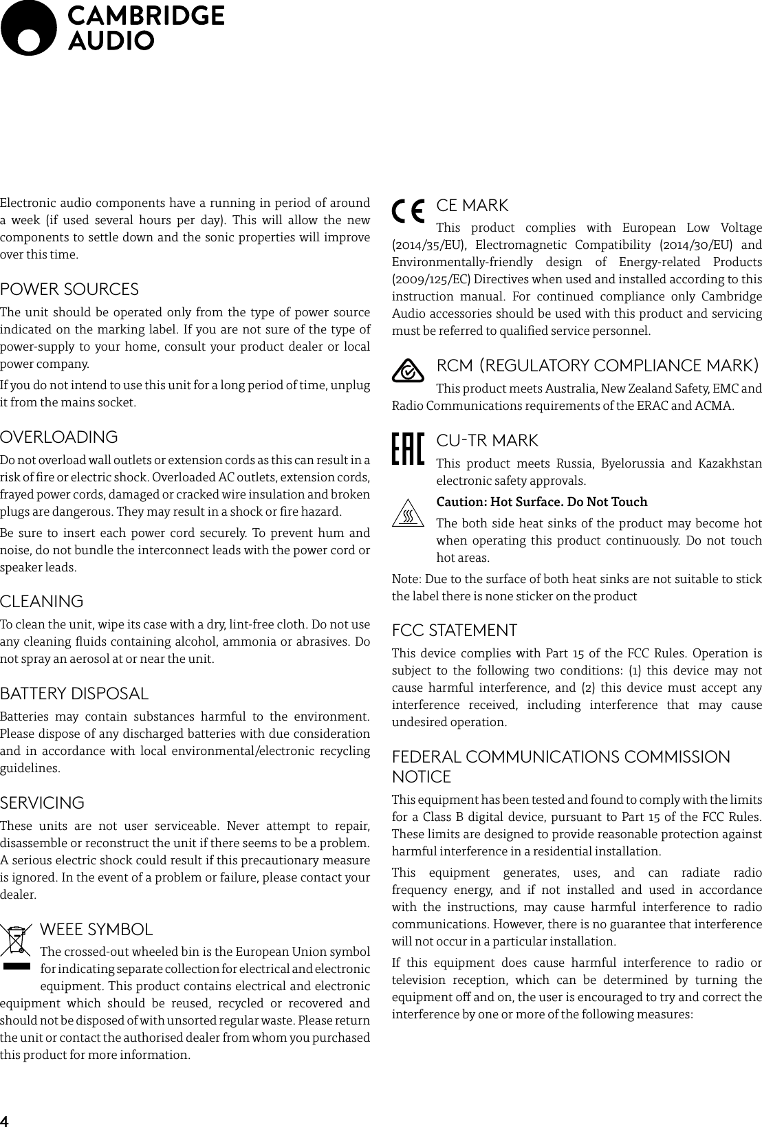 4Electronic audio components have a running in period of around a week (if used several hours per day). This will allow the new components to settle down and the sonic properties will improve over this time.POWER SOURCES The unit should be operated only from the type of power source indicated on the marking label. If you are not sure of the type of power-supply to your home, consult your product dealer or local power company.If you do not intend to use this unit for a long period of time, unplug it from the mains socket.OVERLOADING Do not overload wall outlets or extension cords as this can result in a risk of re or electric shock. Overloaded AC outlets, extension cords, frayed power cords, damaged or cracked wire insulation and broken plugs are dangerous. They may result in a shock or re hazard. Be sure to insert each power cord securely. To prevent hum and noise, do not bundle the interconnect leads with the power cord or speaker leads.CLEANINGTo clean the unit, wipe its case with a dry, lint-free cloth. Do not use any cleaning uids containing alcohol, ammonia or abrasives. Do not spray an aerosol at or near the unit.BATTERY DISPOSALBatteries may contain substances harmful to the environment. Please dispose of any discharged batteries with due consideration and in accordance with local environmental/electronic recycling guidelines.SERVICING These units are not user serviceable. Never attempt to repair, disassemble or reconstruct the unit if there seems to be a problem. A serious electric shock could result if this precautionary measure is ignored. In the event of a problem or failure, please contact your dealer.WEEE SYMBOLThe crossed-out wheeled bin is the European Union symbol for indicating separate collection for electrical and electronic equipment. This product contains electrical and electronic equipment which should be reused, recycled or recovered and should not be disposed of with unsorted regular waste. Please return the unit or contact the authorised dealer from whom you purchased this product for more information.CE MARKThis product complies with European Low Voltage (2014/35/EU), Electromagnetic Compatibility (2014/30/EU) and Environmentally-friendly design of Energy-related Products (2009/125/EC) Directives when used and installed according to this instruction manual. For continued compliance only Cambridge Audio accessories should be used with this product and servicing must be referred to qualied service personnel.RCM (REGULATORY COMPLIANCE MARK)This product meets Australia, New Zealand Safety, EMC and Radio Communications requirements of the ERAC and ACMA.CU-TR MARKThis product meets Russia, Byelorussia and Kazakhstan electronic safety approvals.Caution: Hot Surface. Do Not Touch The both side heat sinks of the product may become hot when operating this product continuously. Do not touch hot areas. Note: Due to the surface of both heat sinks are not suitable to stick the label there is none sticker on the productFCC STATEMENTThis device complies with Part 15 of the FCC Rules. Operation is subject to the following two conditions: (1) this device may not cause harmful interference, and (2) this device must accept any interference received, including interference that may cause undesired operation.FEDERAL COMMUNICATIONS COMMISSION NOTICEThis equipment has been tested and found to comply with the limits for a Class B digital device, pursuant to Part 15 of the FCC Rules. These limits are designed to provide reasonable protection against harmful interference in a residential installation.This equipment generates, uses, and can radiate radio frequency energy, and if not installed and used in accordance with the instructions, may cause harmful interference to radio communications. However, there is no guarantee that interference will not occur in a particular installation. If this equipment does cause harmful interference to radio or television reception, which can be determined by turning the equipment o and on, the user is encouraged to try and correct the interference by one or more of the following measures: