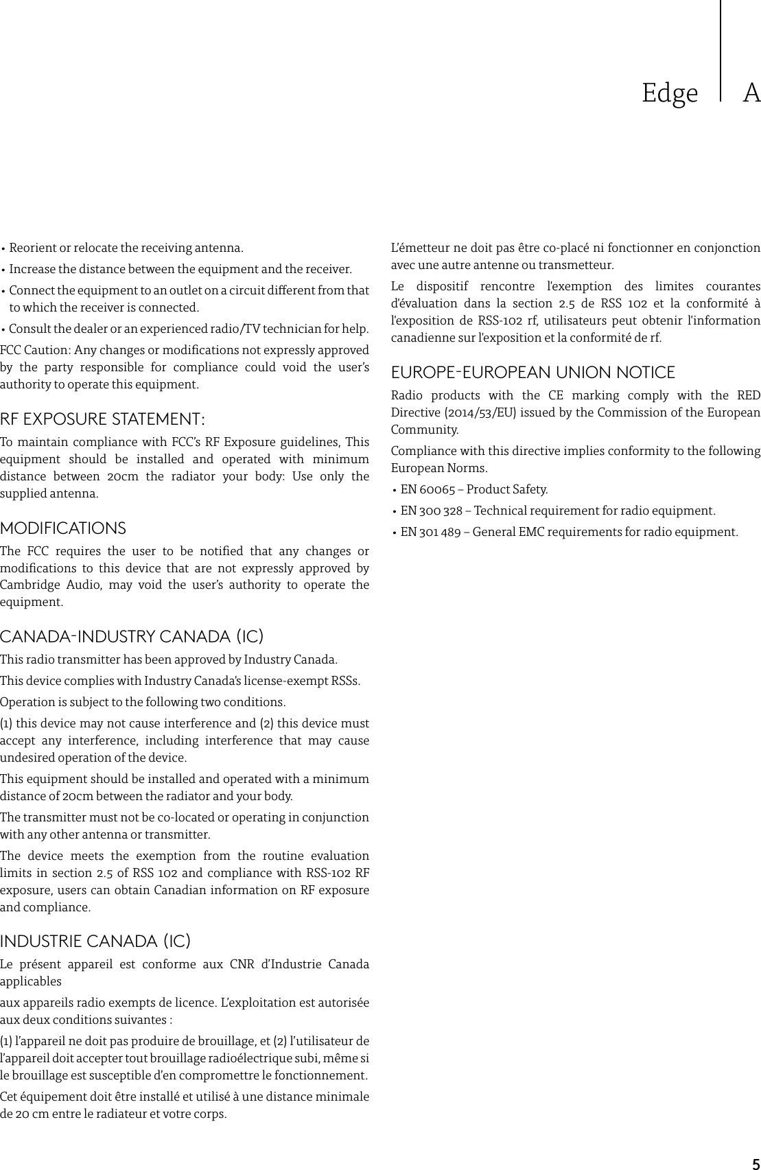 5Edge A• Reorient or relocate the receiving antenna.• Increase the distance between the equipment and the receiver.•  Connect the equipment to an outlet on a circuit dierent from that to which the receiver is connected.• Consult the dealer or an experienced radio/TV technician for help.FCC Caution: Any changes or modications not expressly approved by the party responsible for compliance could void the user’s authority to operate this equipment.RF EXPOSURE STATEMENT:To maintain compliance with FCC’s RF Exposure guidelines, This equipment should be installed and operated with minimum distance between 20cm the radiator your body: Use only the supplied antenna.MODIFICATIONSThe FCC requires the user to be notied that any changes or modications to this device that are not expressly approved by Cambridge Audio, may void the user’s authority to operate the equipment.CANADA-INDUSTRY CANADA (IC)This radio transmitter has been approved by Industry Canada.This device complies with Industry Canada&apos;s license-exempt RSSs. Operation is subject to the following two conditions.(1) this device may not cause interference and (2) this device must accept any interference, including interference that may cause undesired operation of the device.This equipment should be installed and operated with a minimum distance of 20cm between the radiator and your body.The transmitter must not be co-located or operating in conjunction with any other antenna or transmitter.The device meets the exemption from the routine evaluation limits in section 2.5 of RSS 102 and compliance with RSS-102 RF exposure, users can obtain Canadian information on RF exposure and compliance.INDUSTRIE CANADA (IC)Le présent appareil est conforme aux CNR d’Industrie Canada applicablesaux appareils radio exempts de licence. L’exploitation est autorisée aux deux conditions suivantes :(1) l’appareil ne doit pas produire de brouillage, et (2) l’utilisateur de l’appareil doit accepter tout brouillage radioélectrique subi, même si le brouillage est susceptible d’en compromettre le fonctionnement.Cet équipement doit être installé et utilisé à une distance minimale de 20 cm entre le radiateur et votre corps.L’émetteur ne doit pas être co-placé ni fonctionner en conjonction avec une autre antenne ou transmetteur.Le dispositif rencontre l&apos;exemption des limites courantes d&apos;évaluation dans la section 2.5 de RSS 102 et la conformité à l&apos;exposition de RSS-102 rf, utilisateurs peut obtenir l&apos;information canadienne sur l&apos;exposition et la conformité de rf.EUROPE-EUROPEAN UNION NOTICERadio products with the CE marking comply with the RED Directive (2014/53/EU) issued by the Commission of the European Community.Compliance with this directive implies conformity to the following European Norms.• EN 60065 – Product Safety.   • EN 300 328 – Technical requirement for radio equipment.• EN 301 489 – General EMC requirements for radio equipment.