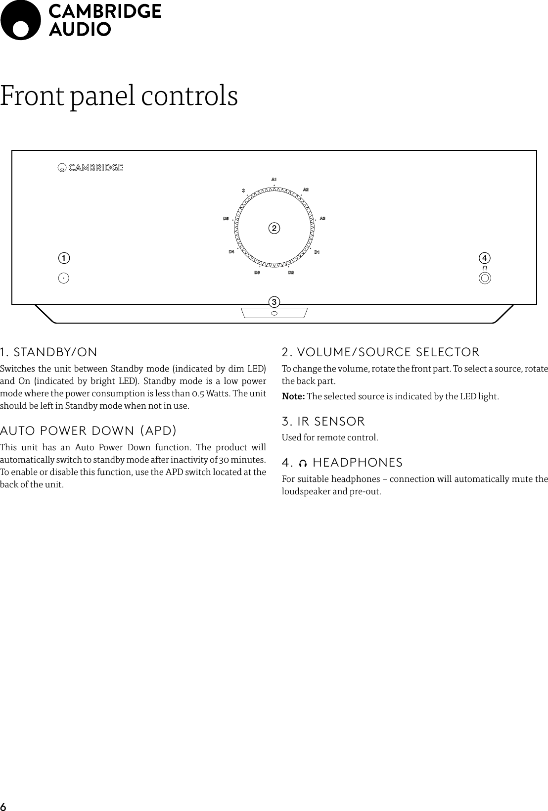 6Front panel controls12341. STANDBY/ONSwitches the unit between Standby mode (indicated by dim LED) and On (indicated by bright LED). Standby mode is a low power mode where the power consumption is less than 0.5 Watts. The unit should be left in Standby mode when not in use.  AUTO POWER DOWN (APD) This unit has an Auto Power Down function. The product will automatically switch to standby mode after inactivity of 30 minutes. To enable or disable this function, use the APD switch located at the back of the unit.2. VOLUME/SOURCE SELECTORTo change the volume, rotate the front part. To select a source, rotate the back part. Note: The selected source is indicated by the LED light.3. IR SENSORUsed for remote control.4.   HEADPHONESFor suitable headphones – connection will automatically mute the loudspeaker and pre-out.