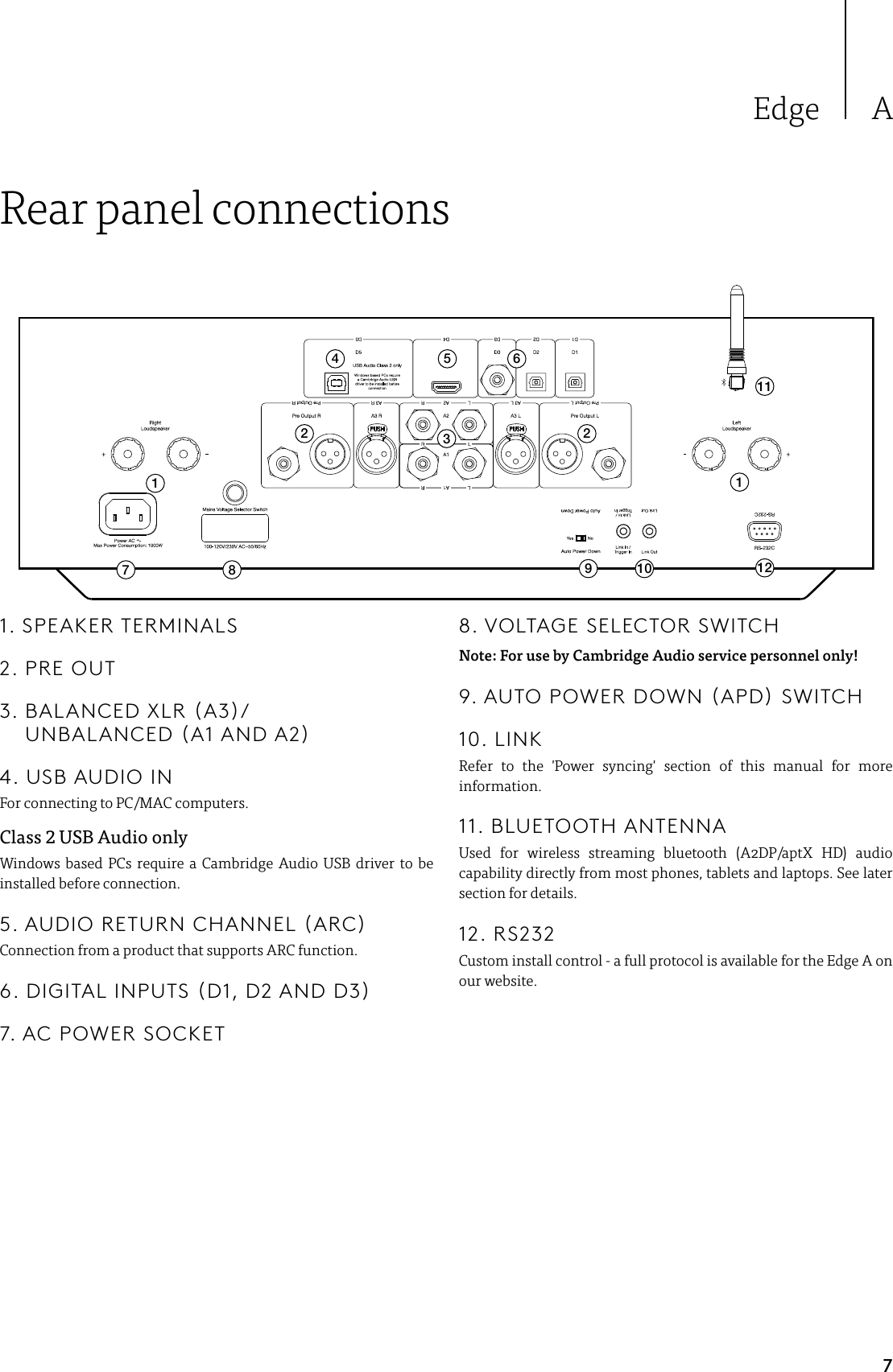 7Edge ARear panel connections17 8 9 10 1234 5 62 21111. SPEAKER TERMINALS2. PRE OUT3.   BALANCED  XLR  (A3)/ UNBALANCED (A1 AND A2)4. USB AUDIO INFor connecting to PC/MAC computers.Class  USB Audio onlyWindows based PCs require a Cambridge Audio USB driver to be installed before connection.5. AUDIO RETURN CHANNEL (ARC)Connection from a product that supports ARC function.6. DIGITAL INPUTS (D1, D2 AND D3)7. AC POWER SOCKET8. VOLTAGE SELECTOR SWITCHNote: For use by Cambridge Audio service personnel only!9. AUTO POWER DOWN (APD) SWITCH10. LINKRefer to the &apos;Power syncing&apos; section of this manual for more information.11. BLUETOOTH ANTENNAUsed for wireless streaming bluetooth (A2DP/aptX HD) audio capability directly from most phones, tablets and laptops. See later section for details.12. RS232Custom install control - a full protocol is available for the Edge A on our website.