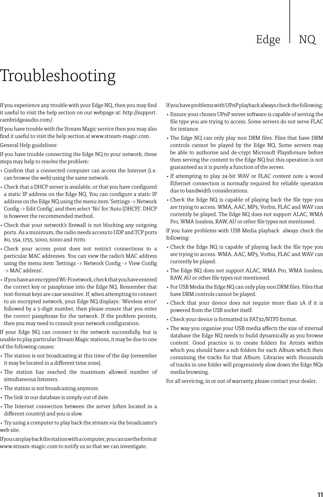 Edge NQ11If you experience any trouble with your Edge NQ, then you may nd it useful to visit the help section on our webpage at: http://support.cambridgeaudio.com/.If you have trouble with the Stream Magic service then you may also nd it useful to visit the help section at www.stream-magic.com.General Help guidelines:If you have trouble connecting the Edge NQ to your network, these steps may help to resolve the problem:•  Conrm that a connected computer can access the Internet (i.e. can browse the web) using the same network.•  Check that a DHCP server is available, or that you have congured a static IP address on the Edge NQ. You can congure a static IP address on the Edge NQ using the menu item ‘Settings -&gt; Network Cong -&gt; Edit Cong’, and then select ‘No’ for ‘Auto (DHCP)’. DHCP is however the recommended method.•  Check that your network’s rewall is not blocking any outgoing ports. As a minimum, the radio needs access to UDP and TCP ports 80, 5 54, 1755, 5000, 6000 and 7070.•  Check your access point does not restrict connections to a particular MAC addresses. You can view the radio’s MAC address using the menu item ‘Settings -&gt; Network Cong -&gt; View Cong -&gt; MAC address’.•   If you have an encrypted Wi-Fi network, check that you have entered the correct key or passphrase into the Edge NQ. Remember that text-format keys are case sensitive. If, when attempting to connect to an encrypted network, your Edge NQ displays: ‘Wireless error’ followed by a 5-digit number, then please ensure that you enter the correct passphrase for the network. If the problem persists, then you may need to consult your network conguration.If your Edge NQ can connect to the network successfully, but is unable to play particular Stream Magic stations, it may be due to one of the following causes:•  The station is not broadcasting at this time of the day (remember it may be located in a dierent time zone).•  The station has reached the maximum allowed number of simultaneous listeners.• The station is not broadcasting anymore.• The link in our database is simply out of date.•  The Internet connection between the server (often located in a dierent country) and you is slow.• Try using a computer to play back the stream via the broadcaster’s web site.If you can play back the station with a computer, you can use the form at  www.stream-magic.com to notify us so that we can investigate.TroubleshootingIf you have problems with UPnP playback always check the following:•  Ensure your chosen UPnP server software is capable of serving the le type you are trying to access. Some servers do not serve FLAC for instance.•  The Edge NQ can only play non DRM les. Files that have DRM controls cannot be played by the Edge NQ. Some servers may be able to authorise and de-crypt Microsoft Playsforsure before then serving the content to the Edge NQ but this operation is not guaranteed as it is purely a function of the server.•  If attempting to play 24-bit WAV or FLAC content note a wired Ethernet connection is normally required for reliable operation due to bandwidth considerations.•  Check the Edge NQ is capable of playing back the le type you are trying to access. WMA, AAC, MP3, Vorbis, FLAC and WAV can currently be played. The Edge NQ does not support ALAC, WMA Pro, WMA lossless, RAW, AU or other le types not mentioned.If you have problems with USB Media playback  always check the following:•  Check the Edge NQ is capable of playing back the le type you are trying to access. WMA, AAC, MP3, Vorbis, FLAC and WAV can currently be played.•  The Edge NQ does not support ALAC, WMA Pro, WMA lossless, RAW, AU or other le types not mentioned.•  For USB Media the Edge NQ can only play non DRM les. Files that have DRM controls cannot be played. •  Check that your device does not require more than 1A if it is powered from the USB socket itself.• Check your device is formatted in FAT32/NTFS format.•  The way you organise your USB media aects the size of internal database the Edge NQ needs to build dynamically as you browse content. Good practice is to create folders for Artists within which you should have a sub folders for each Album which then containing the tracks for that Album. Libraries with thousands of tracks in one folder will progressively slow down the Edge NQs media browsing.For all servicing, in or out of warranty, please contact your dealer.