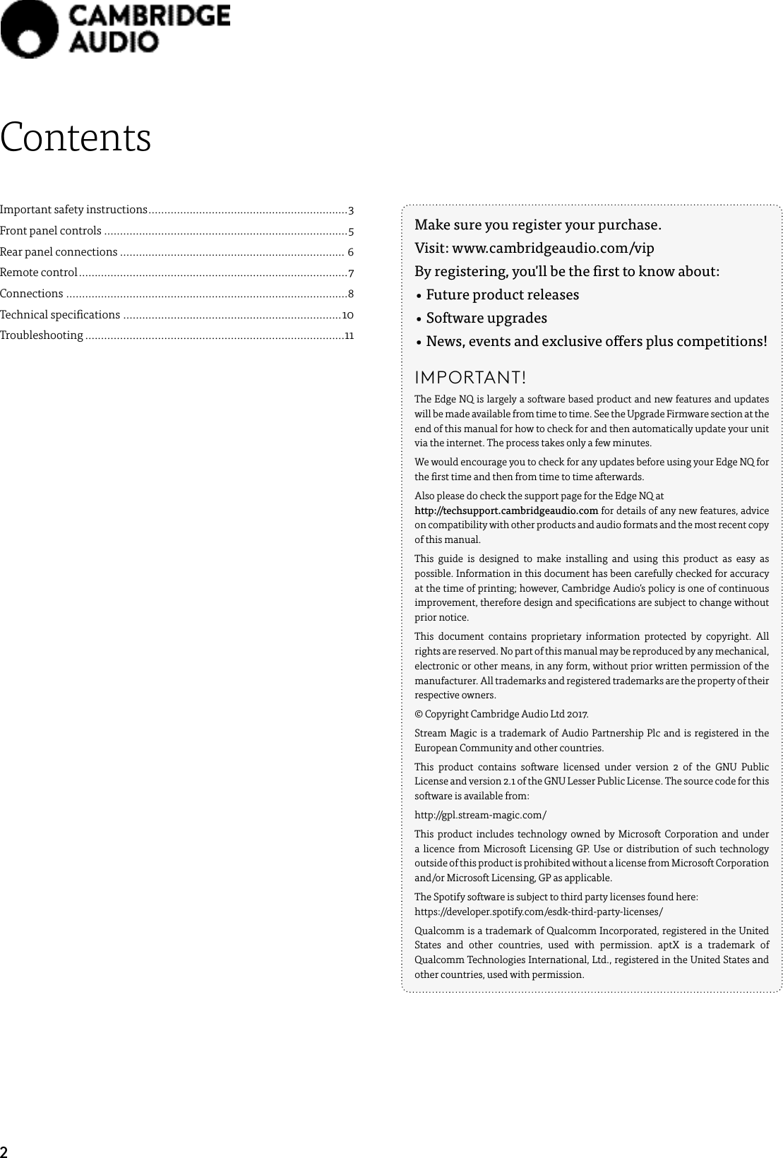 2ContentsImportant safety instructions ............................................................... 3Front panel controls .............................................................................5Rear panel connections ....................................................................... 6Remote control .....................................................................................7Connections .........................................................................................8Technical specications .....................................................................10Troubleshooting ..................................................................................11Make sure you register your purchase. Visit: www.cambridgeaudio.com/vipBy registering, you&apos;ll be the rst to know about:• Future product releases• Software upgrades•  News, events and exclusive oers plus competitions!IMPORTANT! The Edge NQ is largely a software based product and new features and updates will be made available from time to time. See the Upgrade Firmware section at the end of this manual for how to check for and then automatically update your unit via the internet. The process takes only a few minutes.We would encourage you to check for any updates before using your Edge NQ for the rst time and then from time to time afterwards.Also please do check the support page for the Edge NQ at    http://techsupport.cambridgeaudio.com for details of any new features, advice on compatibility with other products and audio formats and the most recent copy of this manual.This guide is designed to make installing and using this product as easy as possible. Information in this document has been carefully checked for accuracy at the time of printing; however, Cambridge Audio’s policy is one of continuous improvement, therefore design and specications are subject to change without prior notice.This document contains proprietary information protected by copyright. All rights are reserved. No part of this manual may be reproduced by any mechanical, electronic or other means, in any form, without prior written permission of the manufacturer. All trademarks and registered trademarks are the property of their respective owners.© Copyright Cambridge Audio Ltd 2017.Stream Magic is a trademark of Audio Partnership Plc and is registered in the European Community and other countries.This product contains software licensed under version 2 of the GNU Public License and version 2.1 of the GNU Lesser Public License. The source code for this software is available from:http://gpl.stream-magic.com/This product includes technology owned by Microsoft Corporation and under a licence from Microsoft Licensing GP. Use or distribution of such technology outside of this product is prohibited without a license from Microsoft Corporation and/or Microsoft Licensing, GP as applicable.The Spotify software is subject to third party licenses found here:    https://developer.spotify.com/esdk-third-party-licenses/Qualcomm is a trademark of Qualcomm Incorporated, registered in the United States and other countries, used with permission. aptX is a trademark of Qualcomm Technologies International, Ltd., registered in the United States and other countries, used with permission.