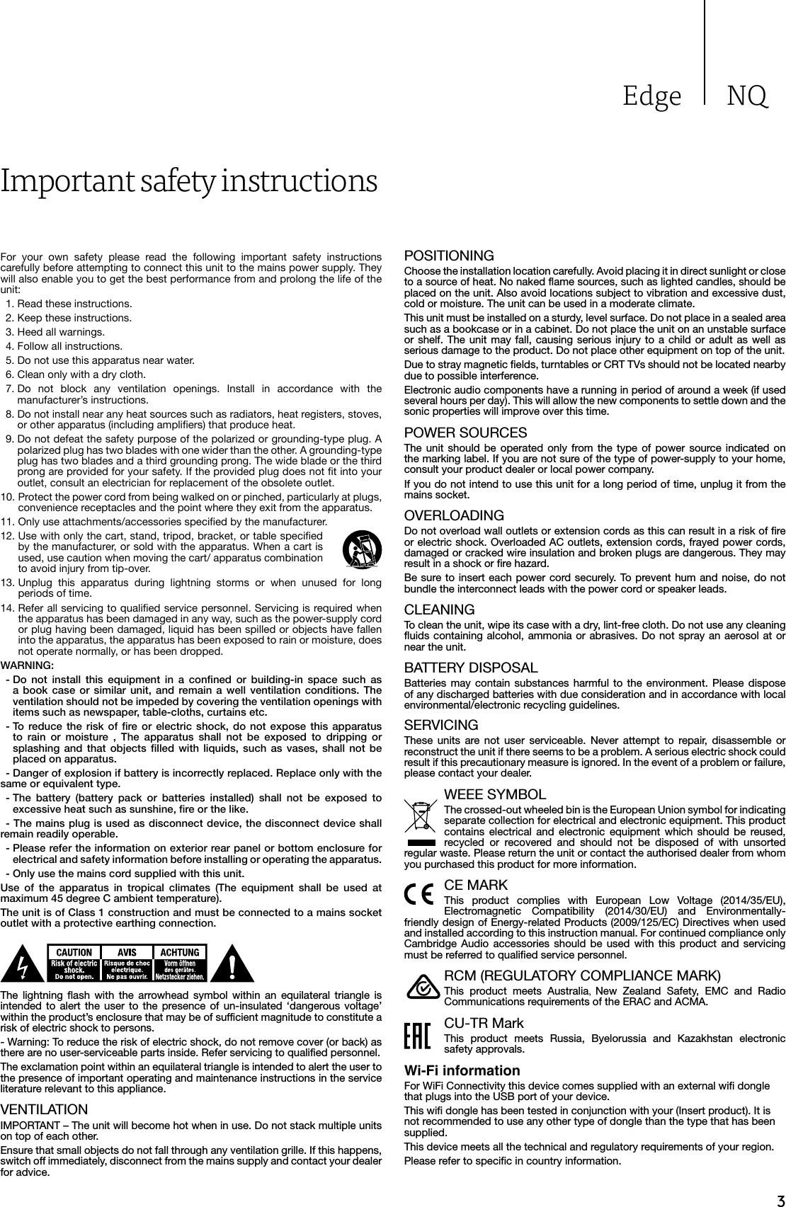 Edge NQ3Important safety instructionsFor your own safety please read the following important safety instructions carefully before attempting to connect this unit to the mains power supply. They will also enable you to get the best performance from and prolong the life of the unit:  1. Read these instructions.  2. Keep these instructions.   3. Heed all warnings.   4. Follow all instructions.   5. Do not use this apparatus near water.   6. Clean only with a dry cloth.  7.  Do not block any ventilation openings. Install in accordance with the manufacturer’s instructions.  8.  Do not install near any heat sources such as radiators, heat registers, stoves, or other apparatus (including ampliers) that produce heat.   9.  Do not defeat the safety purpose of the polarized or grounding-type plug. A polarized plug has two blades with one wider than the other. A grounding-type plug has two blades and a third grounding prong. The wide blade or the third prong are provided for your safety. If the provided plug does not t into your outlet, consult an electrician for replacement of the obsolete outlet. 10.  Protect the power cord from being walked on or pinched, particularly at plugs, convenience receptacles and the point where they exit from the apparatus. 11.  Only use attachments/accessories specied by the manufacturer. 12.  Use with only the cart, stand, tripod, bracket, or table specied by the manufacturer, or sold with the apparatus. When a cart is used, use caution when moving the cart/ apparatus combination to avoid injury from tip-over.13.  Unplug this apparatus during lightning storms or when unused for long periods of time. 14.  Refer all servicing to qualied service personnel. Servicing is required when the apparatus has been damaged in any way, such as the power-supply cord or plug having been damaged, liquid has been spilled or objects have fallen into the apparatus, the apparatus has been exposed to rain or moisture, does not operate normally, or has been dropped.WARNING:  -  Do  not  install  this  equipment  in  a  conned  or  building-in  space  such  as a  book  case  or  similar  unit,  and  remain a  well  ventilation  conditions.  The ventilation should not be impeded by covering the ventilation openings with items such as newspaper, table-cloths, curtains etc. -  To  reduce  the  risk  of  re  or  electric  shock, do  not  expose  this  apparatus to  rain  or  moisture  ,  The  apparatus  shall  not  be  exposed  to  dripping  or splashing  and  that  objects  lled  with  liquids,  such  as  vases,  shall  not  be placed on apparatus.  - Danger of explosion if battery is incorrectly replaced. Replace only with the same or equivalent type. -  The  battery  (battery  pack  or  batteries  installed)  shall  not  be  exposed  to excessive heat such as sunshine, re or the like.  - The mains plug is used as disconnect device, the disconnect device shall remain readily operable. -  Please refer the information on exterior rear panel or bottom enclosure for electrical and safety information before installing or operating the apparatus. - Only use the mains cord supplied with this unit.Use  of  the  apparatus  in  tropical  climates  (The  equipment  shall  be  used  at maximum 45 degree C ambient temperature). The unit is of Class 1 construction and must be connected to a mains socket outlet with a protective earthing connection.The lightning flash with the arrowhead symbol within an equilateral triangle is intended to alert the user to the presence of un-insulated ‘dangerous voltage’ within the product’s enclosure that may be of sufficient magnitude to constitute a risk of electric shock to persons.- Warning: To reduce the risk of electric shock, do not remove cover (or back) as there are no user-serviceable parts inside. Refer servicing to qualified personnel.The exclamation point within an equilateral triangle is intended to alert the user to the presence of important operating and maintenance instructions in the service literature relevant to this appliance.VENTILATIONIMPORTANT – The unit will become hot when in use. Do not stack multiple units on top of each other. Ensure that small objects do not fall through any ventilation grille. If this happens, switch off immediately, disconnect from the mains supply and contact your dealer for advice.POSITIONINGChoose the installation location carefully. Avoid placing it in direct sunlight or close to a source of heat. No naked flame sources, such as lighted candles, should be placed on the unit. Also avoid locations subject to vibration and excessive dust, cold or moisture. The unit can be used in a moderate climate. This unit must be installed on a sturdy, level surface. Do not place in a sealed area such as a bookcase or in a cabinet. Do not place the unit on an unstable surface or shelf. The unit may fall, causing serious injury to a child or adult as well as serious damage to the product. Do not place other equipment on top of the unit.Due to stray magnetic fields, turntables or CRT TVs should not be located nearby due to possible interference.Electronic audio components have a running in period of around a week (if used several hours per day). This will allow the new components to settle down and the sonic properties will improve over this time.POWER SOURCES The unit should be operated only from the type of power source indicated on the marking label. If you are not sure of the type of power-supply to your home, consult your product dealer or local power company.If you do not intend to use this unit for a long period of time, unplug it from the mains socket.OVERLOADING Do not overload wall outlets or extension cords as this can result in a risk of fire or electric shock. Overloaded AC outlets, extension cords, frayed power cords, damaged or cracked wire insulation and broken plugs are dangerous. They may result in a shock or fire hazard. Be sure to insert each power cord securely. To prevent hum and noise, do not bundle the interconnect leads with the power cord or speaker leads.CLEANINGTo clean the unit, wipe its case with a dry, lint-free cloth. Do not use any cleaning fluids containing alcohol, ammonia or abrasives. Do not spray an aerosol at or near the unit.BATTERY DISPOSALBatteries may contain substances harmful to the environment. Please dispose of any discharged batteries with due consideration and in accordance with local environmental/electronic recycling guidelines.SERVICING These units are not user serviceable. Never attempt to repair, disassemble or reconstruct the unit if there seems to be a problem. A serious electric shock could result if this precautionary measure is ignored. In the event of a problem or failure, please contact your dealer.WEEE SYMBOLThe crossed-out wheeled bin is the European Union symbol for indicating separate collection for electrical and electronic equipment. This product contains electrical and electronic equipment which should be reused, recycled or recovered and should not be disposed of with unsorted regular waste. Please return the unit or contact the authorised dealer from whom you purchased this product for more information.CE MARKThis product complies with European Low Voltage (2014/35/EU), Electromagnetic Compatibility (2014/30/EU) and Environmentally-friendly design of Energy-related Products (2009/125/EC) Directives when used and installed according to this instruction manual. For continued compliance only Cambridge Audio accessories should be used with this product and servicing must be referred to qualified service personnel.RCM (REGULATORY COMPLIANCE MARK)This product meets Australia,  New Zealand Safety, EMC and Radio Communications requirements of the ERAC and ACMA.CU-TR MarkThis product meets Russia, Byelorussia and Kazakhstan electronic safety approvals.Wi-Fi informationFor WiFi Connectivity this device comes supplied with an external wifi dongle that plugs into the USB port of your device.This wifi dongle has been tested in conjunction with your (Insert product). It is not recommended to use any other type of dongle than the type that has been supplied.This device meets all the technical and regulatory requirements of your region.Please refer to specific in country information.