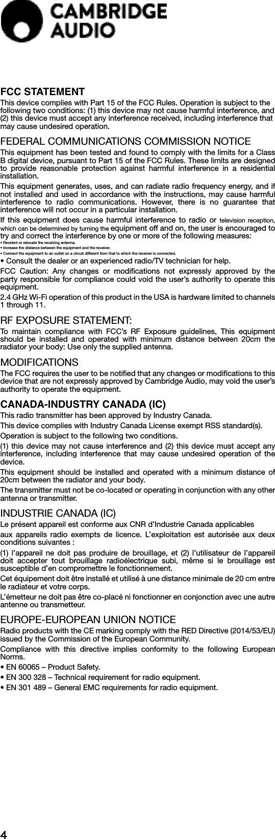 4FCC STATEMENTThis device complies with Part 15 of the FCC Rules. Operation is subject to the following two conditions: (1) this device may not cause harmful interference, and (2) this device must accept any interference received, including interference that may cause undesired operation.FEDERAL COMMUNICATIONS COMMISSION NOTICEThis equipment has been tested and found to comply with the limits for a Class B digital device, pursuant to Part 15 of the FCC Rules. These limits are designed to provide reasonable protection against harmful interference in a residential installation.This equipment generates, uses, and can radiate radio frequency energy, and if not installed and used in accordance with the instructions, may cause harmful interference to radio communications. However, there is no guarantee that interference will not occur in a particular installation. If this equipment does cause harmful interference to radio or television reception, which can be determined by turning the equipment off and on, the user is encouraged to try and correct the interference by one or more of the following measures:• Reorient or relocate the receiving antenna.• Increase the distance between the equipment and the receiver.• Connect the equipment to an outlet on a circuit different from that to which the receiver is connected.• Consult the dealer or an experienced radio/TV technician for help.FCC Caution: Any changes or modifications not expressly approved by the party responsible for compliance could void the user’s authority to operate this equipment.2.4 GHz Wi-Fi operation of this product in the USA is hardware limited to channels 1 through 11.RF EXPOSURE STATEMENT:To maintain compliance with FCC’s RF Exposure guidelines, This equipment should be installed and operated with minimum distance between 20cm the radiator your body: Use only the supplied antenna.MODIFICATIONSThe FCC requires the user to be notified that any changes or modifications to this device that are not expressly approved by Cambridge Audio, may void the user’s authority to operate the equipment.CANADA-INDUSTRY CANADA (IC)This radio transmitter has been approved by Industry Canada.This device complies with Industry Canada License exempt RSS standard(s). Operation is subject to the following two conditions.(1) this device may not cause interference and (2) this device must accept any interference, including interference that may cause undesired operation of the device.This equipment should be installed and operated with a minimum distance of 20cm between the radiator and your body.The transmitter must not be co-located or operating in conjunction with any other antenna or transmitter.INDUSTRIE CANADA (IC)Le présent appareil est conforme aux CNR d’Industrie Canada applicablesaux appareils radio exempts de licence. L’exploitation est autorisée aux deux conditions suivantes :(1) l’appareil ne doit pas produire de brouillage, et (2) l’utilisateur de l’appareil doit accepter tout brouillage radioélectrique subi, même si le brouillage est susceptible d’en compromettre le fonctionnement.Cet équipement doit être installé et utilisé à une distance minimale de 20 cm entre le radiateur et votre corps.L’émetteur ne doit pas être co-placé ni fonctionner en conjonction avec une autre antenne ou transmetteur.EUROPE-EUROPEAN UNION NOTICERadio products with the CE marking comply with the RED Directive (2014/53/EU) issued by the Commission of the European Community.Compliance with this directive implies conformity to the following European Norms.• EN 60065 – Product Safety.   • EN 300 328 – Technical requirement for radio equipment.• EN 301 489 – General EMC requirements for radio equipment.