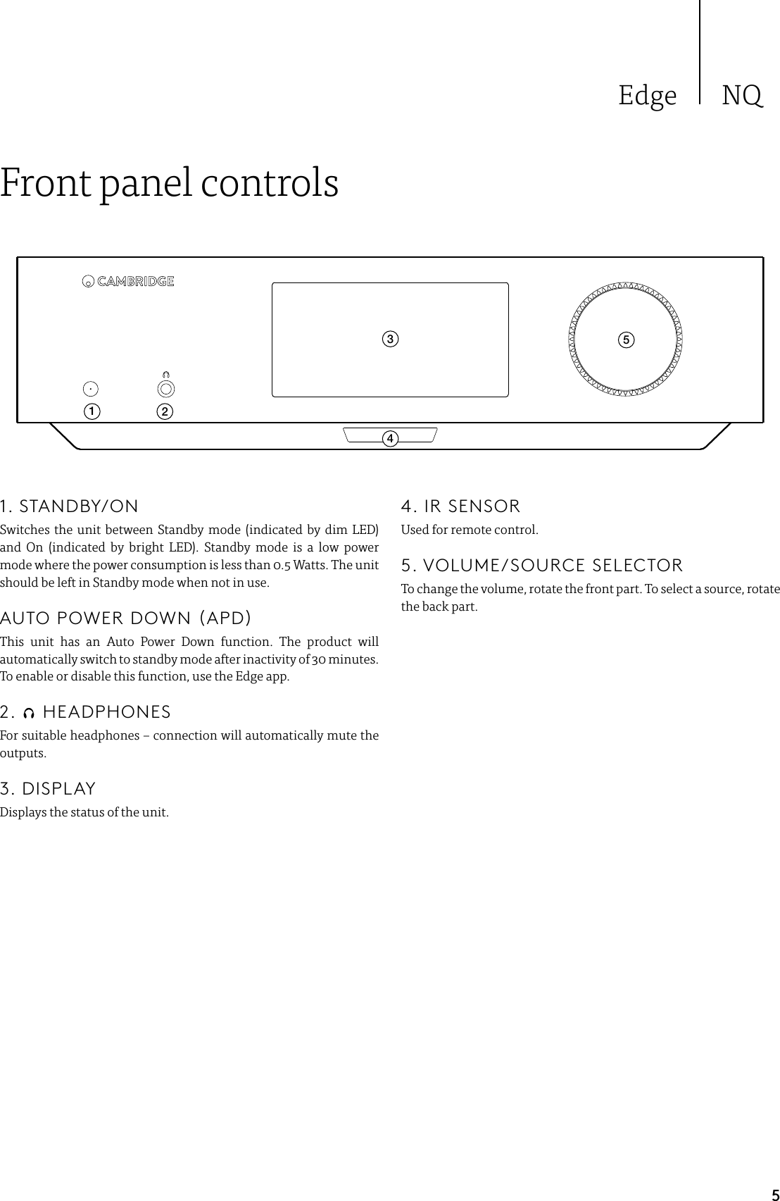 Edge NQ5Front panel controls124351. STANDBY/ONSwitches the unit between Standby mode (indicated by dim LED) and On (indicated by bright LED). Standby mode is a low power mode where the power consumption is less than 0.5 Watts. The unit should be left in Standby mode when not in use.   AUTO POWER DOWN (APD) This unit has an Auto Power Down function. The product will automatically switch to standby mode after inactivity of 30 minutes. To enable or disable this function, use the Edge app.2.   HEADPHONESFor suitable headphones – connection will automatically mute the outputs.3. DISPLAYDisplays the status of the unit.4. IR SENSORUsed for remote control.5. VOLUME/SOURCE SELECTORTo change the volume, rotate the front part. To select a source, rotate the back part. 