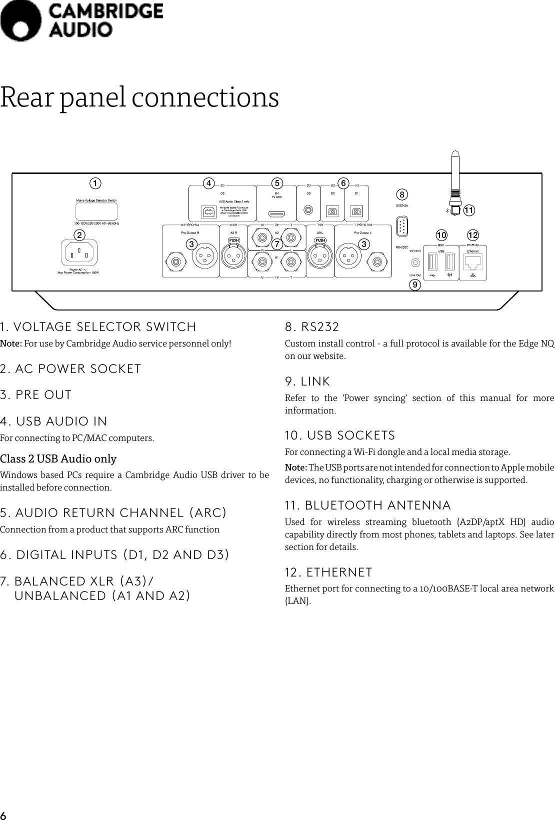 6Rear panel connections2178954 63 310 12111. VOLTAGE SELECTOR SWITCHNote: For use by Cambridge Audio service personnel only!2. AC POWER SOCKET3. PRE OUT4. USB AUDIO INFor connecting to PC/MAC computers.Class 2 USB Audio onlyWindows based PCs require a Cambridge Audio USB driver to be installed before connection.5. AUDIO RETURN CHANNEL (ARC)Connection from a product that supports ARC function6. DIGITAL INPUTS (D1, D2 AND D3)7.   BALANCED  XLR  (A3)/ UNBALANCED (A1 AND A2)8. RS232Custom install control - a full protocol is available for the Edge NQ on our website.9. LINKRefer to the &apos;Power syncing&apos; section of this manual for more information.10. USB SOCKETSFor connecting a Wi-Fi dongle and a local media storage.Note: The USB ports are not intended for connection to Apple mobile devices, no functionality, charging or otherwise is supported.11. BLUETOOTH ANTENNAUsed for wireless streaming bluetooth (A2DP/aptX HD) audio capability directly from most phones, tablets and laptops. See later section for details.12. ETHERNETEthernet port for connecting to a 10/100BASE-T local area network (LAN).