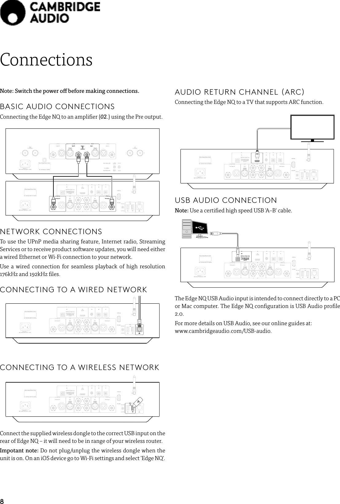 8ConnectionsNote: Switch the power o before making connections. BASIC AUDIO CONNECTIONS  Connecting the Edge NQ to an amplier (02.) using the Pre output.  NETWORK CONNECTIONSTo use the UPnP media sharing feature, Internet radio, Streaming Services or to receive product software updates, you will need either a wired Ethernet or Wi-Fi connection to your network.Use a wired connection for seamless playback of high resolution 176kHz and 192kHz les.CONNECTING TO A WIRED NETWORKCONNECTING TO A WIRELESS NETWORKConnect the supplied wireless dongle to the correct USB input on the rear of Edge NQ – it will need to be in range of your wireless router.Impotant note: Do not plug/unplug the wireless dongle when the unit is on. On an iOS device go to Wi-Fi settings and select &apos;Edge NQ&apos;.AUDIO RETURN CHANNEL (ARC)Connecting the Edge NQ to a TV that supports ARC function.USB AUDIO CONNECTIONNote: Use a certied high speed USB &apos;A–B&apos; cable.  The Edge NQ USB Audio input is intended to connect directly to a PC or Mac computer. The Edge NQ conguration is USB Audio prole 2.0.For more details on USB Audio, see our online guides at:    www.cambridgeaudio.com/USB-audio.