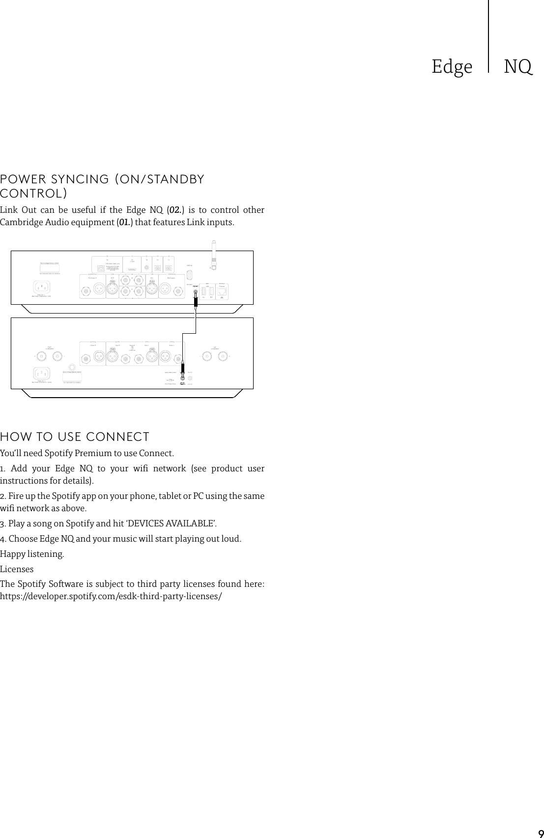 Edge NQ9POWER SYNCING (ON/STANDBY CONTROL)Link Out can be useful if the Edge NQ (02.) is to control other Cambridge Audio equipment (01.) that features Link inputs.HOW TO USE CONNECTYou’ll need Spotify Premium to use Connect.1. Add your Edge NQ to your wi network (see product user instructions for details).2. Fire up the Spotify app on your phone, tablet or PC using the same wi network as above.3. Play a song on Spotify and hit ‘DEVICES AVAILABLE’.4. Choose Edge NQ and your music will start playing out loud. Happy listening.LicensesThe Spotify Software is subject to third party licenses found here: https://developer.spotify.com/esdk-third-party-licenses/