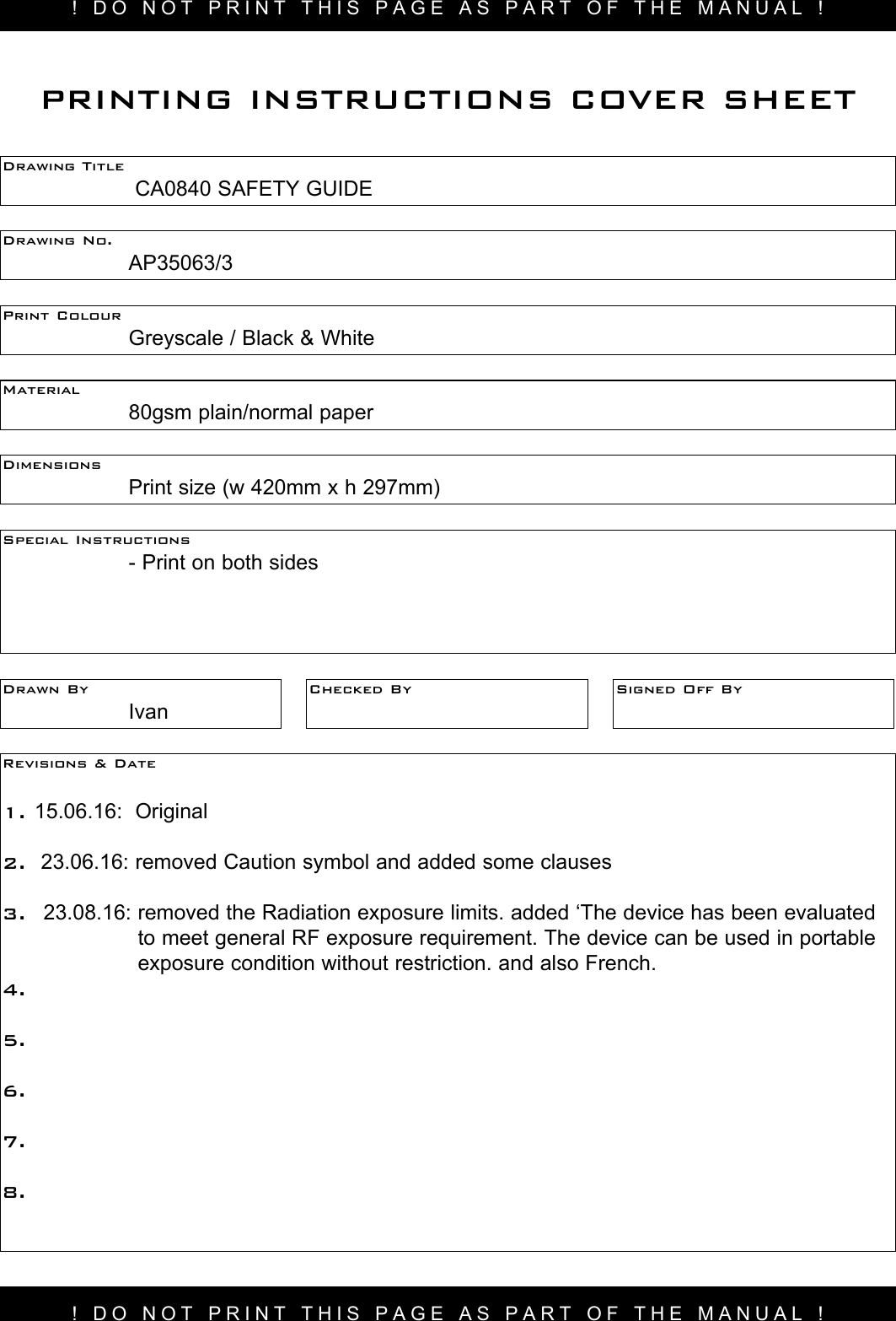 ! DO NOT PRINT THIS PAGE AS PART OF THE MANUAL !Drawing Title     CA0840 SAFETY GUIDEDrawing No.  AP35063/3 Print Colour    Greyscale / Black &amp; WhiteMaterial    80gsm plain/normal paperPRINTING INSTRUCTIONS COVER SHEETDimensions    Print size (w 420mm x h 297mm)Special Instructions    - Print on both sidesDrawn By  IvanChecked By Signed Off ByRevisions &amp; Date 1. 15.06.16:  Original2.  23.06.16: removed Caution symbol and added some clauses 3.  23.08.16:  removed the Radiation exposure limits. added ‘The device has been evaluated to meet general RF exposure requirement. The device can be used in portable exposure condition without restriction. and also French.  4.5.6.7.8.! DO NOT PRINT THIS PAGE AS PART OF THE MANUAL !