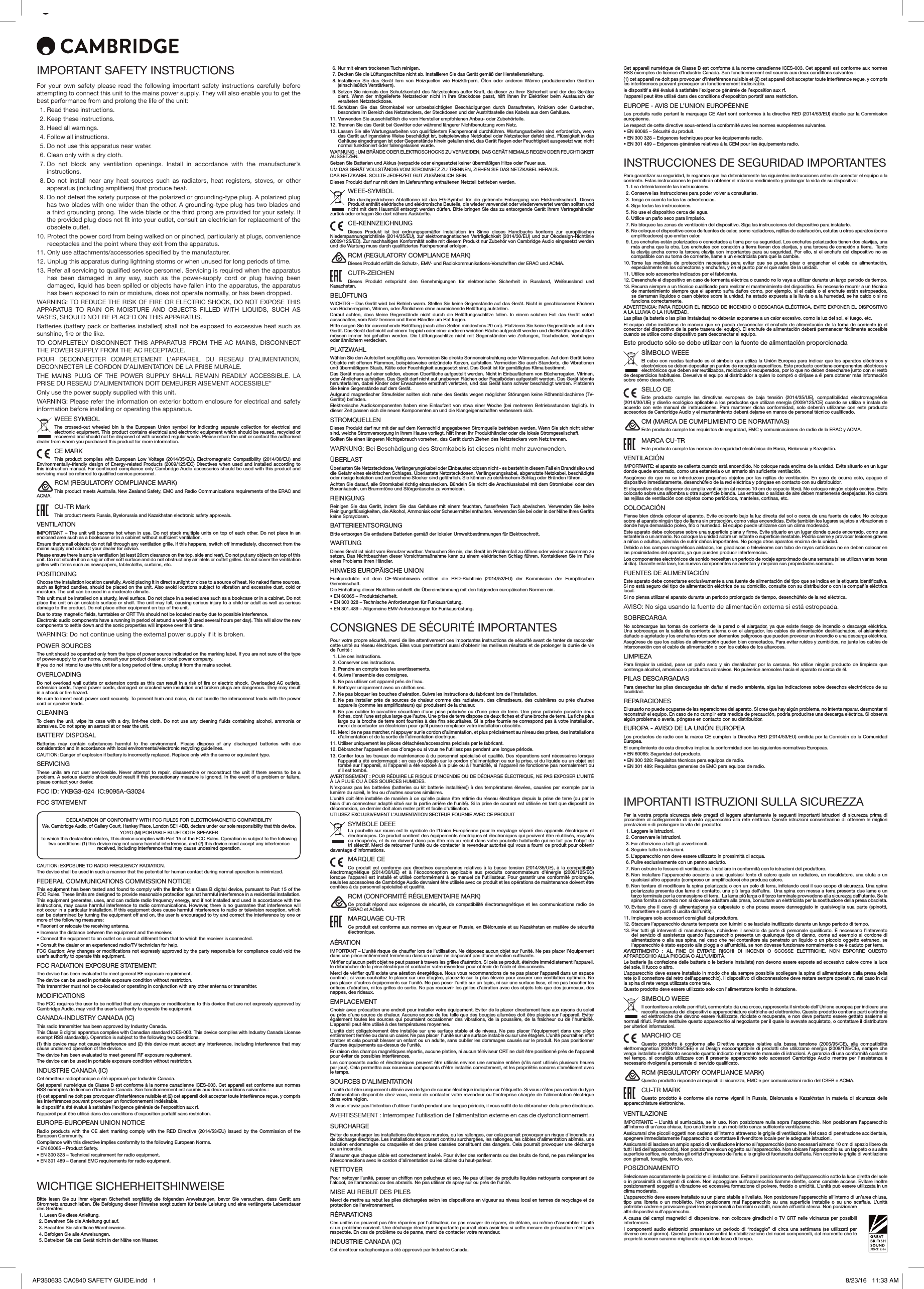 IMPORTANT SAFETY INSTRUCTIONSFor your own safety please read the following important safety instructions carefully before attempting to connect this unit to the mains power supply. They will also enable you to get the best performance from and prolong the life of the unit:  1. Read these instructions.  2. Keep these instructions.   3. Heed all warnings.   4. Follow all instructions.   5. Do not use this apparatus near water.   6. Clean only with a dry cloth.  7.  Do not block any ventilation openings. Install in accordance with the manufacturer’s instructions. 8.  Do not install near any heat sources such as radiators, heat registers, stoves, or other apparatus (including ampliers) that produce heat.   9.  Do not defeat the safety purpose of the polarized or grounding-type plug. A polarized plug has two blades with one wider than the other. A grounding-type plug has two blades and a third grounding prong. The wide blade or the third prong are provided for your safety. If the provided plug does not t into your outlet, consult an electrician for replacement of the obsolete outlet. 10.  Protect the power cord from being walked on or pinched, particularly at plugs, convenience receptacles and the point where they exit from the apparatus. 11.  Only use attachments/accessories specied by the manufacturer. 12.  Unplug this apparatus during lightning storms or when unused for long periods of time. 13.  Refer all servicing to qualied service personnel. Servicing is required when the apparatus has been damaged in any way, such as the power-supply cord or plug having been damaged, liquid has been spilled or objects have fallen into the apparatus, the apparatus has been exposed to rain or moisture, does not operate normally, or has been dropped.WARNING: TO REDUCE THE RISK OF FIRE OR ELECTRIC SHOCK, DO NOT EXPOSE THIS APPARATUS  TO  RAIN  OR  MOISTURE  AND  OBJECTS  FILLED  WITH  LIQUIDS,  SUCH  AS VASES, SHOULD NOT BE PLACED ON THIS APPARATUS.Batteries (battery pack or batteries installed) shall not be exposed to excessive heat such as sunshine, re or the like.TO  COMPLETELY  DISCONNECT  THIS  APPARATUS  FROM  THE  AC  MAINS,  DISCONNECT THE POWER SUPPLY FROM THE AC RECEPTACLE. POUR  DECONNECTER  COMPLETEMENT  L’APPAREIL  DU  RESEAU  D’ALIMENTATION, DECONNECTER LE CORDON D’ALIMENTATION DE LA PRISE MURALE.THE  MAINS  PLUG  OF  THE  POWER  SUPPLY  SHALL  REMAIN  READILY  ACCESSIBLE.  LA PRISE DU RESEAU D’ALIMENTATION DOIT DEMEURER AISEMENT ACCESSIBLE”Only use the power supply supplied with this unit.WARNING: Please refer the information on exterior bottom enclosure for electrical and safety information before installing or operating the apparatus.WEEE SYMBOLThe crossed-out wheeled bin is the European Union symbol for indicating separate collection for electrical and electronic equipment. This product contains electrical and electronic equipment which should be reused, recycled or recovered and should not be disposed of with unsorted regular waste. Please return the unit or contact the authorised dealer from whom you purchased this product for more information.CE MARKThis product complies with European Low Voltage (2014/35/EU), Electromagnetic Compatibility (2014/30/EU) and Environmentally-friendly design of Energy-related Products (2009/125/EC) Directives when used and installed according to this instruction manual. For continued compliance only Cambridge Audio accessories should be used with this product and servicing must be referred to qualified service personnel.RCM (REGULATORY COMPLIANCE MARK)This product meets Australia, New Zealand Safety, EMC and Radio Communications requirements of the ERAC and ACMA.CU-TR MarkThis product meets Russia, Byelorussia and Kazakhstan electronic safety approvals.VENTILATIONIMPORTANT – The unit will become hot when in use. Do not stack multiple units on top of each other. Do not place in an enclosed area such as a bookcase or in a cabinet without sufficient ventilation. Ensure that small objects do not fall through any ventilation grille. If this happens, switch off immediately, disconnect from the mains supply and contact your dealer for advice.Please ensure there is ample ventilation (at least 20cm clearance on the top, side and rear). Do not put any objects on top of this unit. Do not situate it on a rug or other soft surface and do not obstruct any air inlets or outlet grilles. Do not cover the ventilation grilles with items such as newspapers, tablecloths, curtains, etc.POSITIONINGChoose the installation location carefully. Avoid placing it in direct sunlight or close to a source of heat. No naked flame sources, such as lighted candles, should be placed on the unit. Also avoid locations subject to vibration and excessive dust, cold or moisture. The unit can be used in a moderate climate. This unit must be installed on a sturdy, level surface. Do not place in a sealed area such as a bookcase or in a cabinet. Do not place the unit on an unstable surface or shelf. The unit may fall, causing serious injury to a child or adult as well as serious damage to the product. Do not place other equipment on top of the unit.Due to stray magnetic fields, turntables or CRT TVs should not be located nearby due to possible interference.Electronic audio components have a running in period of around a week (if used several hours per day). This will allow the new components to settle down and the sonic properties will improve over this time.WARNING: Do not continue using the external power supply if it is broken.POWER SOURCES The unit should be operated only from the type of power source indicated on the marking label. If you are not sure of the type of power-supply to your home, consult your product dealer or local power company.If you do not intend to use this unit for a long period of time, unplug it from the mains socket.OVERLOADING Do not overload wall outlets or extension cords as this can result in a risk of fire or electric shock. Overloaded AC outlets, extension cords, frayed power cords, damaged or cracked wire insulation and broken plugs are dangerous. They may result in a shock or fire hazard. Be sure to insert each power cord securely. To prevent hum and noise, do not bundle the interconnect leads with the power cord or speaker leads.CLEANINGTo clean the unit, wipe its case with a dry, lint-free cloth. Do not use any cleaning fluids containing alcohol, ammonia or abrasives. Do not spray an aerosol at or near the unit.BATTERY DISPOSALBatteries may contain substances harmful to the environment. Please dispose of any discharged batteries with due consideration and in accordance with local environmental/electronic recycling guidelines.CAUTION: Danger of explosion if battery is incorrectly replaced. Replace only with the same or equivalent type.SERVICING These units are not user serviceable. Never attempt to repair, disassemble or reconstruct the unit if there seems to be a problem. A serious electric shock could result if this precautionary measure is ignored. In the event of a problem or failure, please contact your dealer.FCC ID: YKBG3-024  IC:9095A-G3024FCC STATEMENTDECLARATION OF CONFORMITY WITH FCC RULES FOR ELECTROMAGNETIC COMPATIBILITYWe, Cambridge Audio, of Gallery Court, Hankey Place, London SE1 4BB, declare under our sole responsibility that this device,YOYO (M) PORTABLE BLUETOOTH SPEAKERto which this declaration relates, This device complies with Part 15 of the FCC Rules. Operation is subject to the following two conditions: (1) this device may not cause harmful interference, and (2) this device must accept any interference received, including interference that may cause undesired operation.CAUTION: EXPOSURE TO RADIO FREQUENCY RADIATION.The device shall be used in such a manner that the potential for human contact during normal operation is minimized.FEDERAL COMMUNICATIONS COMMISSION NOTICEThis equipment has been tested and found to comply with the limits for a Class B digital device, pursuant to Part 15 of the FCC Rules. These limits are designed to provide reasonable protection against harmful interference in a residential installation.This equipment generates, uses, and can radiate radio frequency energy, and if not installed and used in accordance with the instructions, may cause harmful interference to radio communications. However, there is no guarantee that interference will not occur in a particular installation. If this equipment does cause harmful interference to radio or television reception, which can be determined by turning the equipment off and on, the user is encouraged to try and correct the interference by one or more of the following measures:• Reorient or relocate the receiving antenna.• Increase the distance between the equipment and the receiver.• Connect the equipment to an outlet on a circuit different from that to which the receiver is connected.• Consult the dealer or an experienced radio/TV technician for help.FCC Caution: Any changes or modifications not expressly approved by the party responsible for compliance could void the user’s authority to operate this equipment.FCC RADIATION EXPOSURE STATEMENT:The device has been evaluated to meet general RF exposure requirement. The device can be used in portable exposure condition without restriction.This transmitter must not be co-located or operating in conjunction with any other antenna or transmitter.MODIFICATIONSThe FCC requires the user to be notified that any changes or modifications to this device that are not expressly approved by Cambridge Audio, may void the user’s authority to operate the equipment.CANADA-INDUSTRY CANADA (IC)This radio transmitter has been approved by Industry Canada.This Class B digital apparatus complies with Canadian standard ICES-003. This device complies with Industry Canada License exempt RSS standard(s). Operation is subject to the following two conditions.(1) this device may not cause interference and (2) this device must accept any interference, including interference that may cause undesired operation of the device.The device has been evaluated to meet general RF exposure requirement. The device can be used in portable exposure condition without restriction.INDUSTRIE CANADA (IC)Cet émetteur radiophonique a été approuvé par Industrie Canada.Cet appareil numérique de Classe B est conforme à la norme canadienne ICES-003. Cet appareil est conforme aux normes RSS exemptes de licence d’Industrie Canada. Son fonctionnement est soumis aux deux conditions suivantes :(1) cet appareil ne doit pas provoquer d’interférence nuisible et (2) cet appareil doit accepter toute interférence reçue, y compris les interférences pouvant provoquer un fonctionnement indésirable.le dispositif a été évalué à satisfaire l’exigence générale de l’exposition aux rf.l’appareil peut être utilisé dans des conditions d’exposition portatif sans restriction.EUROPE-EUROPEAN UNION NOTICERadio products with the CE alert marking comply with the RED Directive (2014/53/EU) issued by the Commission of the European Community.Compliance with this directive implies conformity to the following European Norms.• EN 60065 – Product Safety.   • EN 300 328 – Technical requirement for radio equipment.• EN 301 489 – General EMC requirements for radio equipment.WICHTIGE SICHERHEITSHINWEISEBitte lesen Sie zu Ihrer eigenen Sicherheit sorgfältig die folgenden Anweisungen, bevor Sie versuchen, dass Gerät ans Stromnetz anzuschließen. Die Befolgung dieser Hinweise sorgt zudem für beste Leistung und eine verlängerte Lebensdauer des Gerätes:  1. Lesen Sie diese Anleitung.  2. Bewahren SIe die Anleitung gut auf.   3. Beachten Sie sämtliche Warnhinweise.  4. Befolgen Sie alle Anweisungen.  5. Betreiben Sie das Gerät nicht in der Nähe von Wasser.  6. Nur mit einem trockenen Tuch reinigen.  7.  Decken Sie die Lüftungsschlitze nicht ab. Installieren Sie das Gerät gemäß der Herstelleranleitung. 8.  Installieren Sie das Gerät fern von Heizquellen wie Heizkörpern, Öfen oder anderen Wärme produzierenden Geräten (einschließlich Verstärkern). 9.  Setzen Sie niemals den Schutzkontakt des Netzsteckers außer Kraft, da dieser zu Ihrer Sicherheit und der des Gerätes dient. Wenn der mitgelieferte Netzstecker nicht in Ihre Steckdose passt, hilft Ihnen Ihr Elektriker beim Austausch der veralteten Netzsteckdose.10.  Schützen Sie das Stromkabel vor unbeabsichtigten Beschädigungen durch Darauftreten, Knicken oder Quetschen, besonders im Bereich des Netzsteckers, der Steckdosen und der Austrittsstelle des Kabels aus dem Gehäuse.11.  Verwenden Sie ausschließlich die vom Hersteller empfohlenen Anbau- oder Zubehörteile.12.  Trennen Sie das Gerät bei Gewitter oder während längerer Nichtbenutzung vom Netz.13.  Lassen Sie alle Wartungsarbeiten von qualifiziertem Fachpersonal durchführen. Wartungsarbeiten sind erforderlich, wenn das Gerät auf irgendeine Weise beschädigt ist, beispielsweise Netzkabel oder Netzstecker defekt sind, Flüssigkeit in das Gehäuse eingedrungen ist oder Gegenstände hinein gefallen sind, das Gerät Regen oder Feuchtigkeit ausgesetzt war, nicht normal funktioniert oder fallengelassen wurde.WARNUNG : UM BRÄNDE ODER ELEKTROSCHOCKS ZU VERMEIDEN, DAS GERÄT NIEMALS REGEN ODER FEUCHTIGKEIT AUSSETZEN.Setzen Sie Batterien und Akkus (verpackte oder eingesetzte) keiner übermäßigen Hitze oder Feuer aus.UM DAS GERÄT VOLLSTÄNDIG VOM STROMNETZ ZU TRENNEN, ZIEHEN SIE DAS NETZKABEL HERAUS.DAS NETZKABEL SOLLTE JEDERZEIT GUT ZUGÄNGLICH SEIN.Dieses Produkt darf nur mit dem im Lieferumfang enthaltenen Netzteil betrieben werden. WEEE-SYMBOLDie durchgestrichene Abfalltonne ist das EG-Symbol für die getrennte Entsorgung von Elektronikschrott. Dieses Produkt enthält elektrische und elektronische Bauteile, die wieder verwendet oder wiederverwertet werden sollten und nicht mit dem Hausmüll entsorgt werden dürfen. Bitte bringen Sie das zu entsorgende Gerät Ihrem Vertragshändler zurück oder erfragen Sie dort nähere Auskünfte.CE-KENNZEICHNUNGDieses Produkt ist bei ordnungsgemäßer Installation im Sinne dieses Handbuchs konform zur europäischen Niederspannungsrichtlinie (2014/35/EU), zur elektromagnetischen Verträglichkeit (2014/30/EU) und zur Ökodesign-Richtlinie (2009/125/EC). Zur nachhaltigen Konformität sollte mit diesem Produkt nur Zubehör von Cambridge Audio eingesetzt werden und die Wartung muss durch qualifiziertes Fachpersonal erfolgen.RCM (REGULATORY COMPLIANCE MARK)Dieses Produkt erfüllt die Schutz-, EMV- und Radiokommunikations-Vorschriften der ERAC und ACMA.CUTR-ZEICHENDieses Produkt entspricht den Genehmigungen für elektronische Sicherheit in Russland, Weißrussland und Kasachstan.BELÜFTUNGWICHTIG – Das Gerät wird bei Betrieb warm. Stellen Sie keine Gegenstände auf das Gerät. Nicht in geschlossenen Fächern von Bücherregalen, Vitrinen, oder Ähnlichem ohne ausreichende Belüftung aufstellen.Darauf achten, dass kleine Gegenstände nicht durch die Belüftungsschlitze fallen. In einem solchen Fall das Gerät sofort ausschalten, vom Netz trennen und Ihren Händler um Rat fragen.Bitte sorgen Sie für ausreichende Belüftung (nach allen Seiten mindestens 20 cm). Platzieren Sie keine Gegenstände auf dem Gerät. Das Gerät darf nicht auf einem Teppich oder einer anderen weichen Fläche aufgestellt werden und die Belüftungsschlitze müssen immer frei gehalten werden. Die Lüftungsschlitze nicht mit Gegenständen wie Zeitungen, Tischdecken, Vorhängen oder ähnlichem verdecken.PLATZWAHLWählen Sie den Aufstellort sorgfältig aus. Vermeiden Sie direkte Sonneneinstrahlung oder Wärmequellen. Auf dem Gerät keine Objekte mit offenen Flammen, beispielsweise entzündete Kerzen, aufstellen. Vermeiden Sie auch Standorte, die Vibrationen und übermäßigem Staub, Kälte oder Feuchtigkeit ausgesetzt sind. Das Gerät ist für gemäßigtes Klima bestimmt.  Das Gerät muss auf einer soliden, ebenen Oberfläche aufgestellt werden. Nicht in Einbaufächern von Bücherregalen, Vitrinen, oder Ähnlichem aufstellen. Das Gerät darf nicht auf unebenen Flächen oder Regalböden aufgestellt werden. Das Gerät könnte herunterfallen, dabei Kinder oder Erwachsene ernsthaft verletzen, und das Gerät kann schwer beschädigt werden. Platzieren Sie keine Gegenstände auf dem Gerät. Aufgrund magnetischer Streufelder sollten sich nahe des Geräts wegen möglicher Störungen keine Röhrenbildschirme (TV-Geräte) befinden.Elektronische Audiokomponenten haben eine Einlaufzeit von etwa einer Woche (bei mehreren Betriebsstunden täglich). In dieser Zeit passen sich die neuen Komponenten an und die Klangeigenschaften verbessern sich.STROMQUELLENDieses Produkt darf nur mit der auf dem Kennschild angegebenen Stromquelle betrieben werden. Wenn Sie sich nicht sicher sind, welche Stromversorgung in Ihrem Hause vorliegt, hilft Ihnen Ihr Produkthändler oder die lokale Stromgesellschaft. Sollten Sie einen längeren Nichtgebrauch vorsehen, das Gerät durch Ziehen des Netzsteckers vom Netz trennen.WARNUNG: Bei Beschädigung des Stromkabels ist dieses nicht mehr zuverwenden.ÜBERLASTÜberlasten Sie Netzsteckdose, Verlängerungskabel oder Einbausteckdosen nicht - es besteht in diesem Fall ein Brandrisiko und die Gefahr eines elektrischen Schlages. Überlastete Netzsteckdosen, Verlängerungskabel, abgenutzte Netzkabel, beschädigte oder rissige Isolation und zerbrochene Stecker sind gefährlich. Sie können zu elektrischem Schlag oder Bränden führen.  Achten Sie darauf, alle Stromkabel richtig einzustecken. Bündeln Sie nicht die Anschlusskabel mit dem Stromkabel oder den Boxenkabeln, um Brummtöne und Störgeräusche zu vermeiden. REINIGUNGReinigen Sie das Gerät, indem Sie das Gehäuse mit einem feuchten, fusselfreien Tuch abwischen. Verwenden Sie keine Reinigungsflüssigkeiten, die Alkohol, Ammoniak oder Scheuermittel enthalten. Verwenden Sie bei oder in der Nähe Ihres Geräts keine Spraydosen. BATTERIEENTSORGUNGBitte entsorgen Sie entladene Batterien gemäß der lokalen Umweltbestimmungen für Elektroschrott.WARTUNGDieses Gerät ist nicht vom Benutzer wartbar. Versuchen Sie nie, das Gerät im Problemfall zu öffnen oder wieder zusammen zu setzen. Das Nichtbeachten dieser Vorsichtsmaßnahme kann zu einem elektrischen Schlag führen. Kontaktieren Sie im Falle eines Problems Ihren Händler.HINWEIS EUROPÄISCHE UNIONFunkprodukte mit dem CE-Warnhinweis erfüllen die RED-Richtlinie (2014/53/EU) der Kommission der Europäischen Gemeinschaft.Die Einhaltung dieser Richtlinie schließt die Übereinstimmung mit den folgenden europäischen Normen ein.• EN 60065 – Produktsicherheit.• EN 300 328 – Technische Anforderungen für Funkausrüstung.• EN 301.489 – Allgemeine EMV-Anforderungen für Funkausrüstung.CONSIGNES DE SÉCURITÉ IMPORTANTESPour votre propre sécurité, merci de lire attentivement ces importantes instructions de sécurité avant de tenter de raccorder cette unité au réseau électrique. Elles vous permettront aussi d’obtenir les meilleurs résultats et de prolonger la durée de vie de l’unité :  1. Lire ces instructions.  2. Conserver ces instructions.  3. Prendre en compte tous les avertissements.  4. Suivre l’ensemble des consignes.  5. Ne pas utiliser cet appareil près de l’eau.  6. Nettoyer uniquement avec un chiffon sec.  7.  Ne pas bloquer les bouches d’aération. Suivre les instructions du fabricant lors de l’installation.  8.  Ne pas installer près de sources de chaleur comme des radiateurs, des climatiseurs, des cuisinières ou près d’autres appareils (comme les amplificateurs) qui produisent de la chaleur.  9.  Ne pas oublier le caractère sécuritaire d’une prise polarisée ou d’une prise de terre. Une prise polarisée possède deux fiches, dont l’une est plus large que l’autre. Une prise de terre dispose de deux fiches et d’une broche de terre. La fiche plus large ou la broche de terre sont fournies à des fins sécuritaires. Si la prise fournie ne correspond pas à votre installation, merci de contacter un électricien pour qu’il puisse remplacer votre installation obsolète.10.  Merci de ne pas marcher, ni appuyer sur le cordon d’alimentation, et plus précisément au niveau des prises, des installations d’alimentation et de la sortie de l’alimentation électrique.11.  Utiliser uniquement les pièces détachées/accessoires précisés par le fabricant.12.  Débrancher l’appareil en cas d’orage ou si vous ne l’utilisez pas pendant une longue période.13.  Confier tous les travaux de maintenance à du personnel spécialisé et qualifié. Des réparations sont nécessaires lorsque l’appareil a été endommagé : en cas de dégats sur le cordon d’alimentation ou sur la prise, si du liquide ou un objet est tombé sur l’appareil, si l’appareil a été exposé à la pluie ou à l’humidité, si l’appareil ne fonctionne pas normalement ou s’il est tombé.AVERTISSEMENT : POUR RÉDUIRE LE RISQUE D’INCENDIE OU DE DÉCHARGE ÉLECTRIQUE, NE PAS EXPOSER L’UNITÉ À LA PLUIE OU À DES SOURCES HUMIDES. N’exposez pas les batteries (batteries ou kit batterie installé(es)) à des températures élevées, causées par exemple par la lumière du soleil, le feu ou d’autres sources similaires.L’unité doit être installée de manière à ce qu’elle puisse être retirée du réseau électrique depuis la prise de terre (ou par le biais d’un connecteur adapté situé sur la partie arrière de l’unité). Si la prise de courant est utilisée en tant que dispositif de déconnexion, ce dernier doit alors rester prêt et facile d’utilisation. UTILISEZ EXCLUSIVEMENT L’ALIMENTATION SECTEUR FOURNIE AVEC CE PRODUIT SYMBOLE DEEELa poubelle sur roues est le symbole de l’Union Européenne pour le recyclage séparé des appareils électriques et électroniques. Ce produit contient des équipements électriques et électroniques qui peuivent être réutilisés, recyclés ou récupérés, et ils ne doivent donc pas être mis au rebut dans votre poubelle habituelle qui ne fait pas l’objet du tri sléectif. Merci de retourner l’unité ou de contacter le revendeur autorisé qui vous a fourni ce produit pour obtenir davantage d’informations.MARQUE CECe produit est conforme aux directives européennes relatives à la basse tension (2014/35/UE), à la compatibilité électromagnétique (2014/30/UE) et à l’écoconception applicable aux produits consommateurs d’énergie (2009/125/EC) lorsque l’appareil est installé et utilisé conformément à ce manuel de l’utilisateur. Pour garantir une conformité prolongée, seuls les accessoires de Cambridge Audio devraient être utilisés avec ce produit et les opérations de maintenance doivent être confiées à du personnel spécialisé et qualifié.RCM (CONFORMITÉ RÉGLEMENTAIRE MARK)Ce produit répond aux exigences de sécurité, de compatibilité électromagnétique et les communications radio de l’ERAC et ACMA.MARQUAGE CU-TR  Ce produit est conforme aux normes en vigueur en Russie, en Biélorussie et au Kazakhstan en matière de sécurité électronique.AÉRATIONIMPORTANT – L’unité risque de chauffer lors de l’utilisation. Ne déposez aucun objet sur l’unité. Ne pas placer l’équipement dans une pièce entièrement fermée ou dans un casier ne disposant pas d’une aération suffisante. Vérifier qu’aucun petit objet ne peut passer à travers les grilles d’aération. Si cela se produit, éteindre immédiatement l’appareil, le débrancher de la prise électrique et contacter votre revendeur pour obtenir de l’aide et des conseils.Merci de vérifier qu’il existe une aération énergétique. Nous vous recommandons de ne pas placer l’appareil dans un espace confiné ; si vous souhaitez le placer sur une étagère, placez-le sur la plus élevée pour assurer une ventilation optimale. Ne pas placer d’autres équipements sur l’unité. Ne pas poser l’unité sur un tapis, ni sur une surface lisse, et ne pas boucher les orifices d’aération, ni les grilles de sortie. Ne pas recouvrir les grilles d’aération avec des objets tels que des journeaux, des nappes, des rideaux.EMPLACEMENTChoisir avec précaution une endroit pour installer votre équipement. Eviter de le placer directement face aux rayons du soleil ou près d’une source de chaleur. Aucune source de feu telle que des bougies allumées doit être placée sur l’appareil. Eviter également toutes les sources qui pourraient occasionner des vibrations, de la poussière, de la fraîcheur ou de l’humidité. L’appareil peut être utilisé à des températures moyennes. L’unité doit obligatoirement être installée sur une surface stable et de niveau. Ne pas placer l’équipement dans une pièce entièrement fermée ou dans un casier. Ne pas placer  l’unité sur une surface instable ou sur une étagère. L’unité pourrait en effet tomber et cela pourrait blesser un enfant ou un adulte, sans oublier les dommages causés sur le produit. Ne pas positionner d’autres équipements au-dessus de l’unité. En raison des champs magnétiques répartis, aucune platine, ni aucun téléviseur CRT ne doit être positionné près de l’appareil pour éviter de possibles interférences. Les composants audio et électroniques peuvent être utilisés environ une semaine entière (s’ils sont utilisés plusieurs heures par jour). Cela permettra aux nouveaux composants d’être installés correctement, et les propriétés sonores s’améliorent avec le temps.SOURCES D’ALIMENTATION L’unité doit être uniquement utilisée avec le type de source électrique indiquée sur l’étiquette. Si vous n’êtes pas certain du type d’alimentation disponible chez vous, merci de contacter votre revendeur ou l’entreprise chargée de l’alimentation électrique dans votre région.  Si vous n’avez pas l’intention d’utiliser l’unité pendant une longue période, il vous suffit de la débrancher de la prise électrique.AVERTISSEMENT : Interrompez l’utilisation de l’alimentation externe en cas de dysfonctionnement.SURCHARGEEviter de surcharger les installations électriques murales, ou les rallonges, car cela pourrait provoquer un risque d’incendie ou de décharge électrique. Les installations en courant continu surchargées, les rallonges, les câbles d’alimentation abîmés, une isolation endommagée ou craquelée et des prises cassées constituent des dangers. Cela pourrait provoquer une décharge ou un incendie. S’assurer que chaque câble est correctement inséré. Pour éviter des ronflements ou des bruits de fond, ne pas mélanger les interconnections avec le cordon d’alimentation ou les câbles du haut-parleur. NETTOYERPour nettoyer l’unité, passer un chiffon non pelucheux et sec. Ne pas utiliser de produits liquides nettoyants comprenant de l’alcool, de l’ammoniac ou des abrasifs. Ne pas utiliser de spray sur ou près de l’unité.MISE AU REBUT DES PILES Merci de mettre au rebut les piles déchargées selon les dispositions en vigueur au niveau local en termes de recyclage et de protection de l’environnement.RÉPARATIONSCes unités ne peuvent pas être réparées par l’utilisateur, ne pas essayer de réparer, de défaire, ou même d’assembler l’unité si un problème survient. Une décharge électrique importante pourrait alors avoir lieu si cette mesure de précaution n’est pas respectée. En cas de problème ou de panne, merci de contacter votre revendeur.INDUSTRIE CANADA (IC)Cet émetteur radiophonique a été approuvé par Industrie Canada.Cet appareil numérique de Classe B est conforme à la norme canadienne ICES-003. Cet appareil est conforme aux normes RSS exemptes de licence d’Industrie Canada. Son fonctionnement est soumis aux deux conditions suivantes :(1) cet appareil ne doit pas provoquer d’interférence nuisible et (2) cet appareil doit accepter toute interférence reçue, y compris les interférences pouvant provoquer un fonctionnement indésirable.le dispositif a été évalué à satisfaire l’exigence générale de l’exposition aux rf.l’appareil peut être utilisé dans des conditions d’exposition portatif sans restriction.EUROPE - AVIS DE L’UNION EUROPÉENNELes produits radio portant le marquage CE Alert sont conformes à la directive RED (2014/53/EU) établie par la Commission européenne.Le respect de cette directive sous-entend la conformité avec les normes européennes suivantes.• EN 60065 – Sécurité du produit.• EN 300 328 – Exigences techniques pour les équipements radio.• EN 301 489 – Exigences générales relatives à la CEM pour les équipements radio.INSTRUCCIONES DE SEGURIDAD IMPORTANTESPara garantizar su seguridad, le rogamos que lea detenidamente las siguientes instrucciones antes de conectar el equipo a la corriente. Estas instrucciones le permitirán obtener el máximo rendimiento y prolongar la vida de su dispositivo:  1. Lea detenidamente las instrucciones.  2. Conserve las instrucciones para poder volver a consultarlas.   3. Tenga en cuenta todas las advertencias.   4. Siga todas las instrucciones.  5. No use el dispositivo cerca del agua.   6. Utilice un paño seco para limpiarlo.   7.  No bloquee las zonas de ventilación del dispositivo. Siga las instrucciones del dispositivo para instalarlo.   8.  No coloque el dispositivo cerca de fuentes de calor, como radiadores, rejillas de calefacción, estufas u otros aparatos (como amplificadores) que emitan calor.   9.  Los enchufes están polarizados o conectados a tierra por su seguridad. Los enchufes polarizados tienen dos clavijas, una más ancha que la otra. Los enchufes con conexión a tierra tienen dos clavijas, y una tercera de conexión a tierra.  Tanto la clavija ancha como la tercera clavija son importantes para su seguridad. Por ello, si el enchufe del dispositivo no es compatible con su toma de corriente, llame a un electricista para que la cambie. 10.  Tome las medidas de protección necesarias para evitar que se pueda pisar o enganchar el cable de alimentación, especialmente en los conectores y enchufes, y en el punto por el que salen de la unidad.11. Utilice solo accesorios indicados por el fabricante.12.  Desenchufe el dispositivo en caso de tormenta eléctrica o cuando no lo vaya a utilizar durante un largo periodo de tiempo. 13.  Recurra siempre a un técnico cualificado para realizar el mantenimiento del dispositivo. Es necesario recurrir a un técnico de mantenimiento siempre que el aparato sufra daños como, por ejemplo, si el cable o el enchufe están estropeados, se derraman líquidos o caen objetos sobre la unidad, ha estado expuesta a la lluvia o a la humedad, se ha caído o si no funciona correctamente.ADVERTENCIA: PARA REDUCIR EL RIESGO DE INCENDIO O DESCARGA ELÉCTRICA, EVITE EXPONER EL DISPOSITIVO A LA LLUVIA O LA HUMEDAD.Las pilas (la batería o las pilas instaladas) no deberán exponerse a un calor excesivo, como la luz del sol, el fuego, etc.El equipo debe instalarse de manera que se pueda desconectar el enchufe de alimentación de la toma de corriente (o el conector del dispositivo de la parte trasera del equipo). El enchufe de alimentación deberá permanecer fácilmente accesible cuando se utilice como dispositivo para desconectar el equipo. Este producto sólo se debe utilizar con la fuente de alimentación proporcionadaSÍMBOLO WEEEEl cubo con ruedas tachado es el símbolo que utiliza la Unión Europea para indicar que los aparatos eléctricos y electrónicos se deben depositar en puntos de recogida específicos. Este producto contiene componentes eléctricos y electrónicos que deben ser reutilizados, reciclados o recuperados, por lo que no deben desecharse junto con el resto de desperdicios habituales. Devuelva el equipo al distribuidor a quien lo compró o diríjase a él para obtener más información sobre cómo desecharlo.SELLO CEEste producto cumple las directivas europeas de baja tensión (2014/35/UE), compatibilidad electromagnética (2014/30/UE) y diseño ecológico aplicable a los productos que utilizan energía (2009/125/CE) cuando se utiliza e instala de acuerdo con este manual de instrucciones. Para mantener dicha conformidad, solo deberán utilizarse con este producto accesorios de Cambridge Audio y el mantenimiento deberá dejarse en manos de personal técnico cualificado.CM (MARCA DE CUMPLIMIENTO DE NORMATIVAS)Este producto cumple los requisitos de seguridad, EMC y comunicaciones de radio de la ERAC y ACMA. MARCA CU-TREste producto cumple las normas de seguridad electrónica de Rusia, Bielorusia y Kazajistán.VENTILACIÓNIMPORTANTE: el aparato se calienta cuando está encendido. No coloque nada encima de la unidad. Evite situarlo en un lugar donde quede encerrado, como una estantería o un armario sin suficiente ventilación.Asegúrese de que no se introduzcan pequeños objetos por las rejillas de ventilación. En caso de ocurra esto, apague el dispositivo inmediatamente, desenchúfelo de la red eléctrica y póngase en contacto con su distribuidor. El dispositivo debe disponer de amplia ventilación (al menos 10 cm de espacio libre). No coloque ningún objeto encima. Evite colocarlo sobre una alfombra u otra superficie blanda. Las entradas o salidas de aire deben mantenerse despejadas. No cubra las rejillas de ventilación con objetos como periódicos, manteles, cortinas, etc.COLOCACIÓNPiense bien dónde colocar el aparato. Evite colocarlo bajo la luz directa del sol o cerca de una fuente de calor. No coloque sobre el aparato ningún tipo de llama sin protección, como velas encendidas. Evite también los lugares sujetos a vibraciones o donde haya demasiado polvo, frío o humedad. El equipo puede utilizarse con un clima moderado.Este aparato debe colocarse sobre una superficie plana y firme. Evite situarlo en un lugar donde quede encerrado, como una estantería o un armario. No coloque la unidad sobre un estante o superficie inestable. Podría caerse y provocar lesiones graves a niños o adultos, además de sufrir daños importantes. No ponga otros aparatos encima de la unidad.Debido a los campos magnéticos aislados, los giradiscos o televisores con tubo de rayos catódicos no se deben colocar en las proximidades del aparato, ya que pueden producir interferencias.Los componentes electrónicos de sonido necesitan un periodo de rodaje aproximado de una semana (si se utilizan varias horas al día). Durante esta fase, los nuevos componentes se asientan y mejoran sus propiedades sonoras.FUENTES DE ALIMENTACIÓNEste aparato debe conectarse exclusivamente a una fuente de alimentación del tipo que se indica en la etiqueta identificativa. Si no está seguro del tipo de alimentación eléctrica de su domicilio, consulte con su distribuidor o con la compañía eléctrica local.Si no piensa utilizar el aparato durante un periodo prolongado de tiempo, desenchúfelo de la red eléctrica.AVISO: No siga usando la fuente de alimentación externa si está estropeada.SOBRECARGANo sobrecargue las tomas de corriente de la pared o el alargador, ya que existe riesgo de incendio o descarga eléctrica. Una sobrecarga en la salida de corriente alterna o en el alargador, los cables de alimentación deshilachados, el aislamiento dañado o agrietado y los enchufes rotos son elementos peligrosos que pueden provocar un incendio o una descarga eléctrica.Asegúrese de que los cables de alimentación queden bien conectados. Para evitar ruidos y zumbidos, no junte los cables de interconexión con el cable de alimentación o con los cables de los altavoces.LIMPIEZAPara limpiar la unidad, pase un paño seco y sin deshilachar por la carcasa. No utilice ningún producto de limpieza que contenga alcohol, amoniaco o productos abrasivos. No pulverice aerosoles hacia el aparato ni cerca de él.PILAS DESCARGADASPara desechar las pilas descargadas sin dañar el medio ambiente, siga las indicaciones sobre desechos electrónicos de su localidad.REPARACIONESEl usuario no puede ocuparse de las reparaciones del aparato. Si cree que hay algún problema, no intente reparar, desmontar ni reconstruir el equipo. En caso de no cumplir esta medida de precaución, podría producirse una descarga eléctrica. Si observa algún problema o avería, póngase en contacto con su distribuidor.EUROPA - AVISO DE LA UNIÓN EUROPEALos productos de radio con la marca CE cumplen la Directiva RED (2014/53/EU) emitida por la Comisión de la Comunidad Europea.El cumplimiento de esta directiva implica la conformidad con las siguientes normativas Europeas.• EN 60065: Seguridad del producto.• EN 300 328: Requisitos técnicos para equipos de radio.• EN 301 489: Requisitos generales de EMC para equipos de radio.IMPORTANTI ISTRUZIONI SULLA SICUREZZAPer la vostra propria sicurezza siete pregati di leggere attentamente le seguenti importanti istruzioni di sicurezza prima di procedere al collegamento di questo apparecchio alla rete elettrica. Queste istruzioni consentiranno di ottenere le migliori prestazioni e di prolungare la vita del prodotto:  1. Leggere le istruzioni.  2. Conservare le istruzioni.  3. Far attenzione a tutti gli avvertimenti.  4. Seguire tutte le istruzioni.  5. L’apparecchio non deve essere utilizzato in prossimità di acqua.  6. Pulire esclusivamente con un panno asciutto.  7.  Non ostruire le fessure di ventilazione. Installare in conformità con le istruzioni del produttore. 8.  Non installare l’apparecchio accanto a una qualsiasi fonte di calore quale un radiatore, un riscaldatore, una stufa o un qualsiasi altro apparato (compreso un amplificatore) che produca calore.  9.  Non tentare di modificare la spina polarizzata o con un polo di terra, inficiando così il suo scopo di sicurezza. Una spina polarizzata presenta due lame di contatto, una più larga dell’altra.  Una spina con messa a terra presenta due lame e un terzo terminale per la connessione di terra.  La lama più larga o il terzo terminale provvedono alla sicurezza dell’utente. Se la spina fornita a corredo non si dovesse adattare alla presa, consultare un elettricista per la sostituzione della presa obsoleta.10.  Evitare che il cavo di alimentazione sia calpestato o che possa essere danneggiato in qualsivoglia sua parte (spinotti, morsettiere e punti di uscita dall’unità).11. Impiegare solo accessori consigliati dal produttore.12.  Staccare l’apparecchio durante tempeste con fulmini o se lasciato inutilizzato durante un lungo periodo di tempo.13.  Per tutti gli interventi di manutenzione, richiedere il servizio da parte di personale qualificato. È necessario l’intervento del servizio di assistenza quando l’apparecchio presenta un qualunque tipo di danno, come ad esempio al cordone di alimentazione o alla sua spina, nel caso che nel contenitore sia penetrato un liquido o un piccolo oggetto estraneo, se l’apparecchio è stato esposto alla pioggia o all’umidità, se non dovesse funzionare normalmente o se è caduto per terra.AVVERTIMENTO : AL FINE DI EVITARE RISCHI DI INCENDI O SCOSSE ELETTRICHE, NON ESPORRE QUESTO APPARECCHIO ALLA PIOGGIA O ALL’UMIDITÀ.Le batterie (la confezione delle batterie o le batterie installate) non devono essere esposte ad eccessivo calore come la luce del sole, il fuoco o altro. L’apparecchio deve essere installato in modo che sia sempre possibile scollegare la spina di alimentazione dalla presa della rete (o il connettore dal retro dell’apparecchio). Il dispositivo di disconnessione deve restare sempre operativo, nel caso in cui la spina di rete venga utilizzata come tale.Questo prodotto deve essere utilizzato solo con l’alimentatore fornito in dotazione.SIMBOLO WEEEIl contenitore a rotelle per rifiuti, sormontato da una croce, rappresenta il simbolo dell’Unione europea per indicare una raccolta separata dei dispositivi e apparecchiature elettriche ed elettroniche. Questo prodotto contiene parti elettriche ed elettroniche che devono essere riutilizzate, riciclate o recuperate, e non deve pertanto essere gettato assieme ai normali rifiuti. Potete restituire questo apparecchio al negoziante per il quale lo avevate acquistato, o contattare il distributore per ulteriori informazioni. MARCHIO CEQuesto prodotto è conforme alle Direttive europee relative alla bassa tensione (2006/95/CE), alla compatibilità elettromagnetica (2004/108/CEE) e al Design ecocompatibile di prodotti che utilizzano energia (2009/125/CE), sempre che venga installato e utilizzato secondo quanto indicato nel presente manuale di istruzioni. A garanzia di una conformità costante nel tempo, si consiglia utilizzare con il presente apparecchio solo accessori Cambridge Audio mentre per l’assistenza è necessario rivolgersi a personale di servizio qualificato.RCM (REGULATORY COMPLIANCE MARK)Questo prodotto risponde ai requisiti di sicurezza, EMC e per comunicazioni radio del CSER e ACMA.CU-TR MARKQuesto prodotto è conforme alle norme vigenti in Russia, Bielorussia e Kazakhstan in materia di sicurezza delle apparecchiature elettroniche.VENTILAZIONEIMPORTANTE – L’unità si surriscalda, se in uso. Non posizionare nulla sopra l’apparecchio. Non posizionare l’apparecchio all’interno di un’area chiusa, tipo una libreria o un mobiletto senza sufficiente ventilazione. Assicurarsi che piccoli oggetti non cadano all’interno attraverso le griglie di ventilazione. Nel caso di penetrazione accidentale, spegnere immediatamente l’apparecchio e contattare il rivenditore locale per le adeguate istruzioni.Assicurarsi di lasciare un ampio spazio di ventilazione intorno all’apparecchio (sono necessari almeno 10 cm di spazio libero da tutti i lati dell’apparecchio). Non posizionare alcun oggetto sull’apparecchio. Non ubicare l’apparecchio su un tappeto o su altra superficie soffice, né ostruire gli orifizi d’ingresso dell’aria e le griglie di fuoriuscita dell’aria. Non coprire le griglie di ventilazione con giornali, tovaglie, tende, ecc.POSIZIONAMENTOSelezionare accuratamente la posizione di installazione. Evitare il posizionamento dell’apparecchio sotto la luce diretta del sole o in prossimità di sorgenti di calore. Non appoggiare sull’apparecchio fiamme dirette, come candele accese. Evitare inoltre posizionamenti soggetti a vibrazione ed eccessiva formazione di polvere, freddo o umidità. L’unità può essere utilizzata in un clima moderato.L’apparecchio deve essere installato su un piano stabile e livellato. Non posizionare l’apparecchio all’interno di un’area chiusa, tipo una libreria o un mobiletto. Non posizionare mai l’apparecchio su una superficie instabile o su uno scaffale. L’unità potrebbe cadere e provocare gravi lesioni personali a bambini o adulti, nonché all’unità stessa. Non posizionare altri dispositivi sull’apparecchio.A causa dei campi magnetici di dispersione, non collocare giradischi o TV CRT nelle vicinanze per possibili interferenze.I componenti audio elettronici presentano un periodo di “rodaggio” di circa una settimana (se utilizzati per diverse ore al giorno). Questo periodo consentirà la stabilizzazione dei nuovi componenti, dal momento che le proprietà sonore saranno migliorate dopo tale lasso di tempo.AP350633 CA0840 SAFETY GUIDE.indd   1 8/23/16   11:33 AM